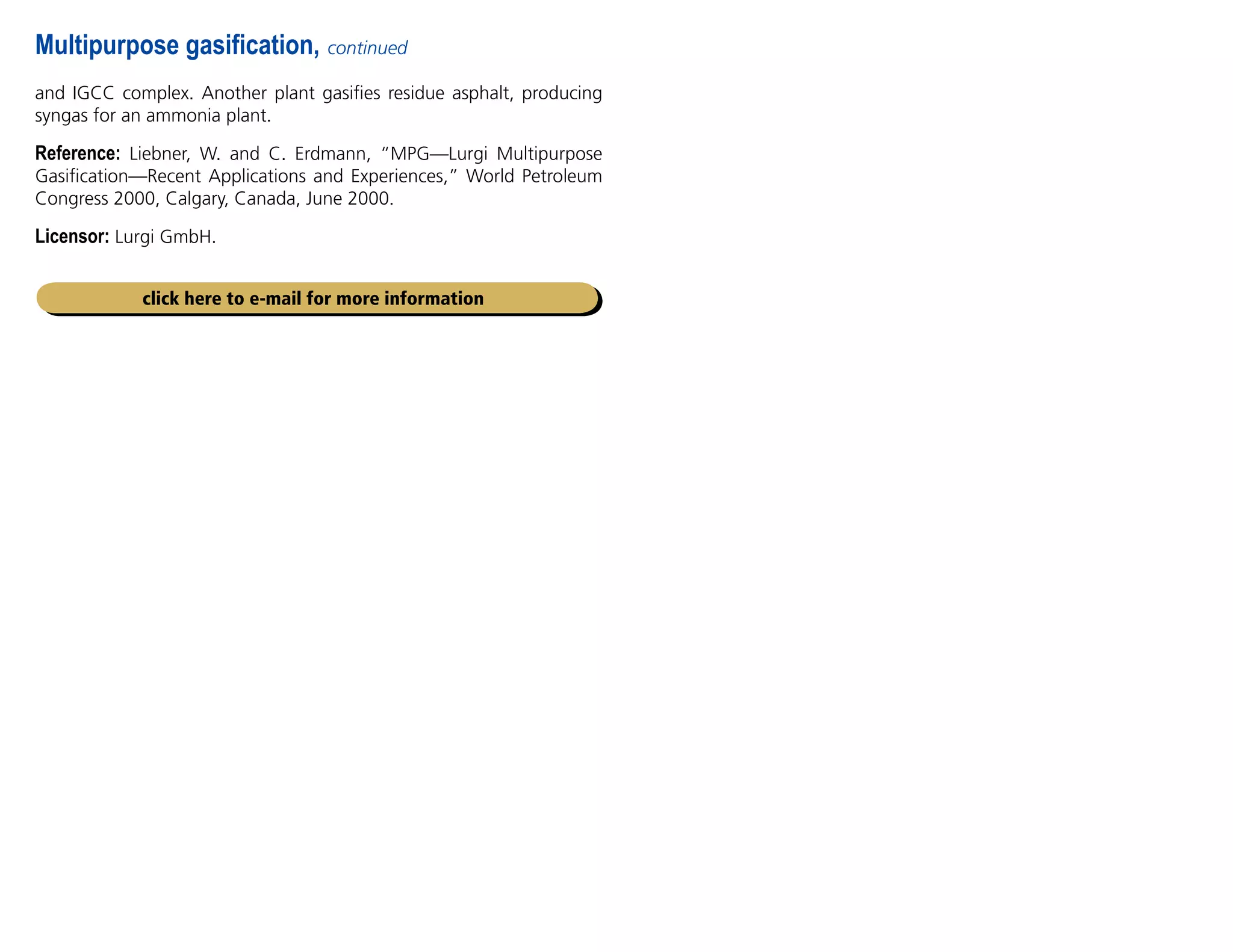Multipurpose gasification, continued
and IGCC complex. Another plant gasifies residue asphalt, producing
syngas for an ammonia plant.
Reference: Liebner, W. and C. Erdmann, “MPG—Lurgi Multipurpose
Gasification—Recent Applications and Experiences,” World Petroleum
Congress 2000, Calgary, Canada, June 2000.
Licensor: Lurgi GmbH.
click here to e-mail for more information
 