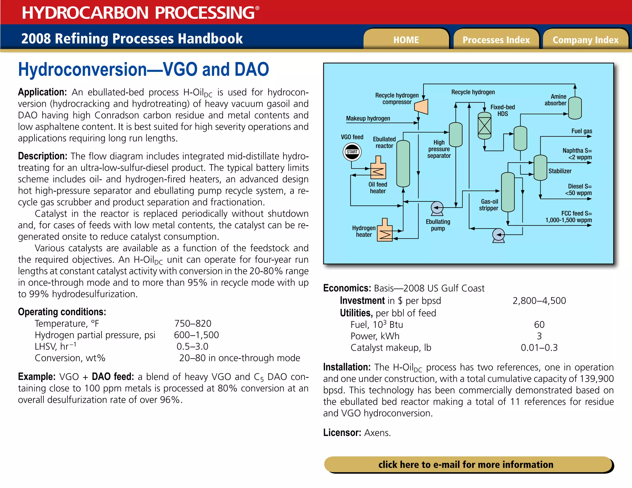 2008 Refining Processes Handbook Processes Index Company Index
HOME
HYDROCARBON PROCESSING
®
click here to e-mail for more information
Hydroconversion—VGO and DAO
Application: An ebullated-bed process H-OilDC is used for hydrocon-
version (hydrocracking and hydrotreating) of heavy vacuum gasoil and
DAO having high Conradson carbon residue and metal contents and
low asphaltene content. It is best suited for high severity operations and
applications requiring long run lengths.
Description: The flow diagram includes integrated mid-distillate hydro-
treating for an ultra-low-sulfur-diesel product. The typical battery limits
scheme includes oil- and hydrogen-fired heaters, an advanced design
hot high-pressure separator and ebullating pump recycle system, a re-
cycle gas scrubber and product separation and fractionation.
Catalyst in the reactor is replaced periodically without shutdown
and, for cases of feeds with low metal contents, the catalyst can be re-
generated onsite to reduce catalyst consumption.
Various catalysts are available as a function of the feedstock and
the required objectives. An H-OilDC unit can operate for four-year run
lengths at constant catalyst activity with conversion in the 20-80% range
in once-through mode and to more than 95% in recycle mode with up
to 99% hydrodesulfurization.
Operating conditions:
Temperature, °F 750–820
Hydrogen partial pressure, psi 600–1,500
LHSV, hr–1 0.5–3.0
Conversion, wt% 20–80 in once-through mode
Example: VGO + DAO feed: a blend of heavy VGO and C5 DAO con-
taining close to 100 ppm metals is processed at 80% conversion at an
overall desulfurization rate of over 96%.
Economics: Basis—2008 US Gulf Coast
Investment in $ per bpsd 2,800–4,500
Utilities, per bbl of feed
Fuel, 103 Btu 60
Power, kWh 3
Catalyst makeup, lb 0.01–0.3
Installation: The H-OilDC process has two references, one in operation
and one under construction, with a total cumulative capacity of 139,900
bpsd. This technology has been commercially demonstrated based on
the ebullated bed reactor making a total of 11 references for residue
and VGO hydroconversion.
Licensor: Axens.
START
VGO feed
Oil feed
heater
Ebullated
reactor
High
pressure
separator
Recycle hydrogen
compressor
Recycle hydrogen
Makeup hydrogen
Ebullating
pump
Gas-oil
stripper
FCC feed S=
1,000-1,500 wppm
Diesel S=
50 wppm
Fuel gas
Fixed-bed
HDS
Stabilizer
Amine
absorber
Naphtha S=
2 wppm
Hydrogen
heater
 