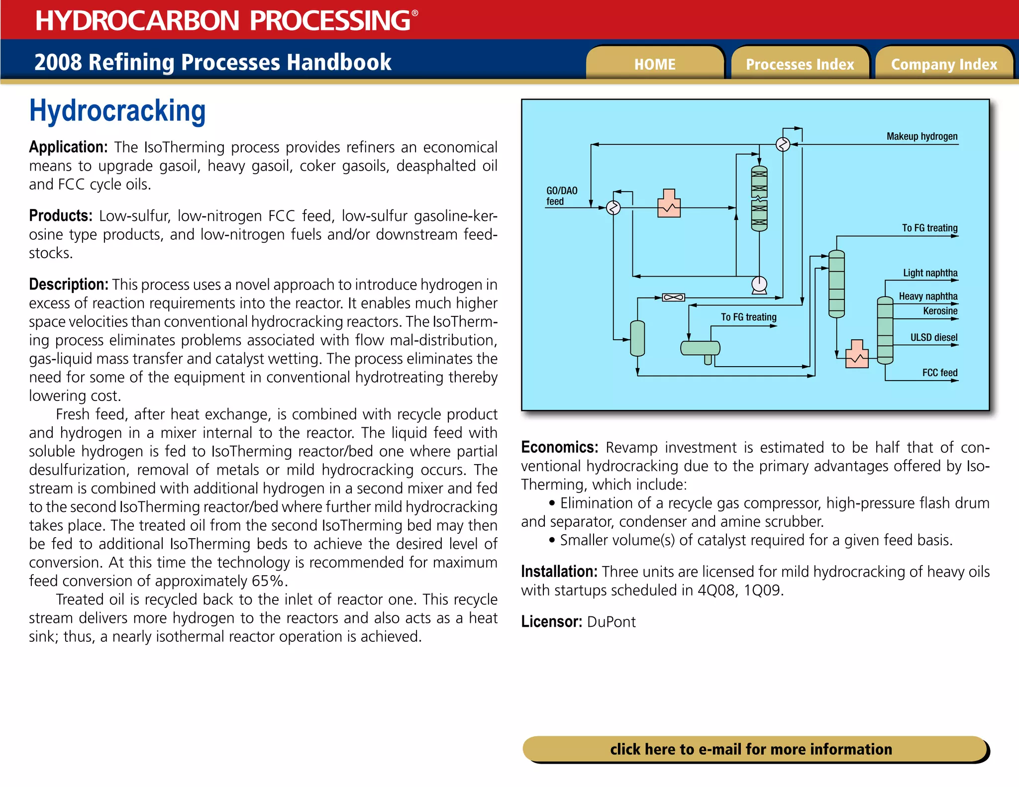 2008 Refining Processes Handbook Processes Index Company Index
HOME
HYDROCARBON PROCESSING
®
click here to e-mail for more information
Hydrocracking
Application: The IsoTherming process provides refiners an economical
means to upgrade gasoil, heavy gasoil, coker gasoils, deasphalted oil
and FCC cycle oils.
Products: Low-sulfur, low-nitrogen FCC feed, low-sulfur gasoline-ker-
osine type products, and low-nitrogen fuels and/or downstream feed-
stocks.
Description: This process uses a novel approach to introduce hydrogen in
excess of reaction requirements into the reactor. It enables much higher
space velocities than conventional hydrocracking reactors. The IsoTherm-
ing process eliminates problems associated with flow mal-distribution,
gas-liquid mass transfer and catalyst wetting. The process eliminates the
need for some of the equipment in conventional hydrotreating thereby
lowering cost.
Fresh feed, after heat exchange, is combined with recycle product
and hydrogen in a mixer internal to the reactor. The liquid feed with
soluble hydrogen is fed to IsoTherming reactor/bed one where partial
desulfurization, removal of metals or mild hydrocracking occurs. The
stream is combined with additional hydrogen in a second mixer and fed
to the second IsoTherming reactor/bed where further mild hydrocracking
takes place. The treated oil from the second IsoTherming bed may then
be fed to additional IsoTherming beds to achieve the desired level of
conversion. At this time the technology is recommended for maximum
feed conversion of approximately 65%.
Treated oil is recycled back to the inlet of reactor one. This recycle
stream delivers more hydrogen to the reactors and also acts as a heat
sink; thus, a nearly isothermal reactor operation is achieved.
Economics: Revamp investment is estimated to be half that of con-
ventional hydrocracking due to the primary advantages offered by Iso-
Therming, which include:
• Elimination of a recycle gas compressor, high-pressure flash drum
and separator, condenser and amine scrubber.
• Smaller volume(s) of catalyst required for a given feed basis.
Installation: Three units are licensed for mild hydrocracking of heavy oils
with startups scheduled in 4Q08, 1Q09.
Licensor: DuPont
GO/DAO
feed
Makeup hydrogen
To FG treating
To FG treating
Light naphtha
FCC feed
ULSD diesel
Kerosine
Heavy naphtha
 
