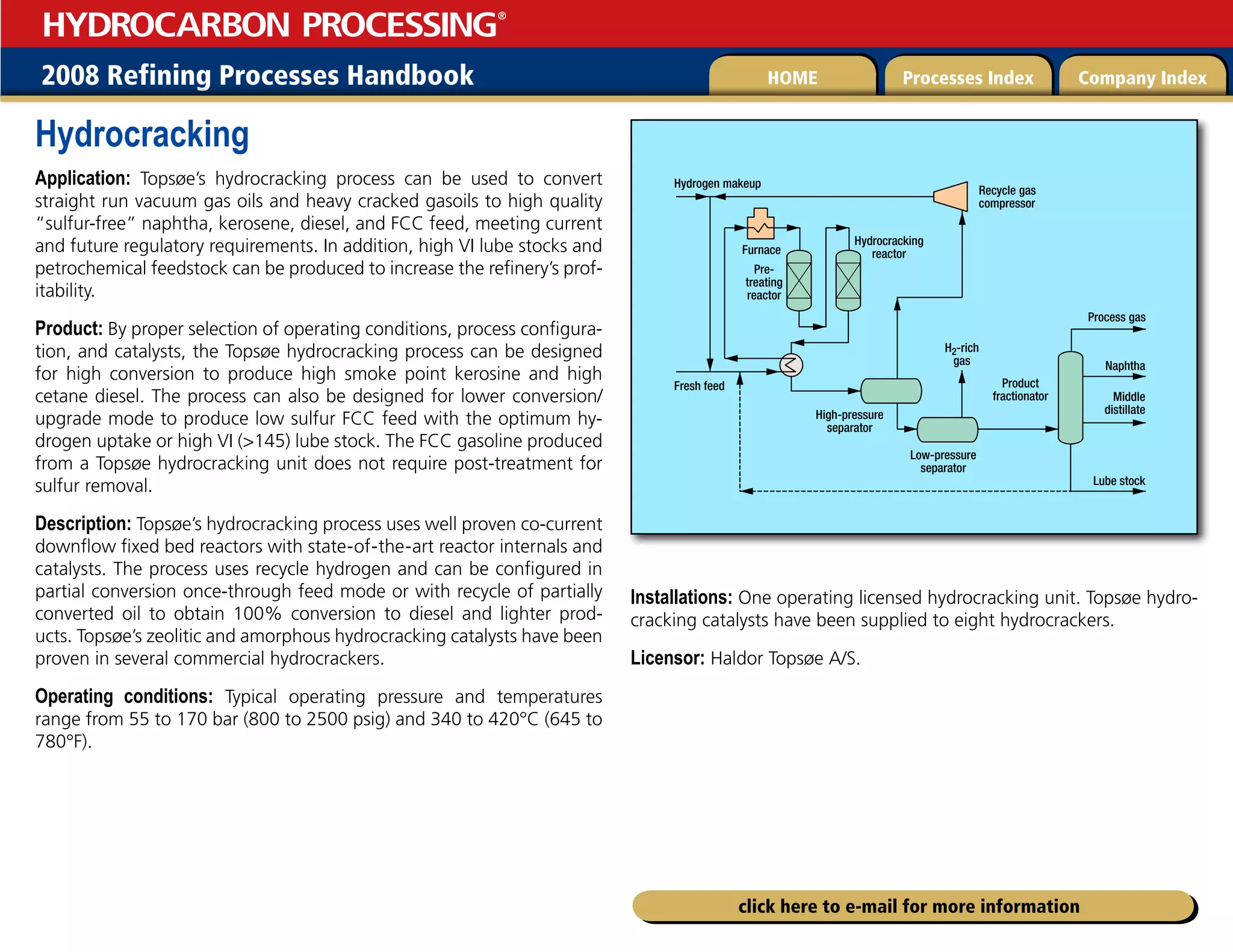 2008 Refining Processes Handbook Processes Index Company Index
HOME
HYDROCARBON PROCESSING
®
click here to e-mail for more information
Hydrocracking
Application: Topsøe’s hydrocracking process can be used to convert
straight run vacuum gas oils and heavy cracked gasoils to high quality
“sulfur-free” naphtha, kerosene, diesel, and FCC feed, meeting current
and future regulatory requirements. In addition, high VI lube stocks and
petrochemical feedstock can be produced to increase the refinery’s prof-
itability.
Product: By proper selection of operating conditions, process configura-
tion, and catalysts, the Topsøe hydrocracking process can be designed
for high conversion to produce high smoke point kerosine and high
cetane diesel. The process can also be designed for lower conversion/
upgrade mode to produce low sulfur FCC feed with the optimum hy-
drogen uptake or high VI (145) lube stock. The FCC gasoline produced
from a Topsøe hydrocracking unit does not require post-treatment for
sulfur removal.
Description: Topsøe’s hydrocracking process uses well proven co-current
downflow fixed bed reactors with state-of-the-art reactor internals and
catalysts. The process uses recycle hydrogen and can be configured in
partial conversion once-through feed mode or with recycle of partially
converted oil to obtain 100% conversion to diesel and lighter prod-
ucts. Topsøe’s zeolitic and amorphous hydrocracking catalysts have been
proven in several commercial hydrocrackers.
Operating conditions: Typical operating pressure and temperatures
range from 55 to 170 bar (800 to 2500 psig) and 340 to 420°C (645 to
780°F).
Installations: One operating licensed hydrocracking unit. Topsøe hydro-
cracking catalysts have been supplied to eight hydrocrackers.
Licensor: Haldor Topsøe A/S.
Hydrogen makeup
Fresh feed
H2-rich
gas
Recycle gas
compressor
Hydrocracking
reactor
Pre-
treating
reactor
High-pressure
separator
Low-pressure
separator
Product
fractionator
Process gas
Naphtha
Middle
distillate
Lube stock
Furnace
 