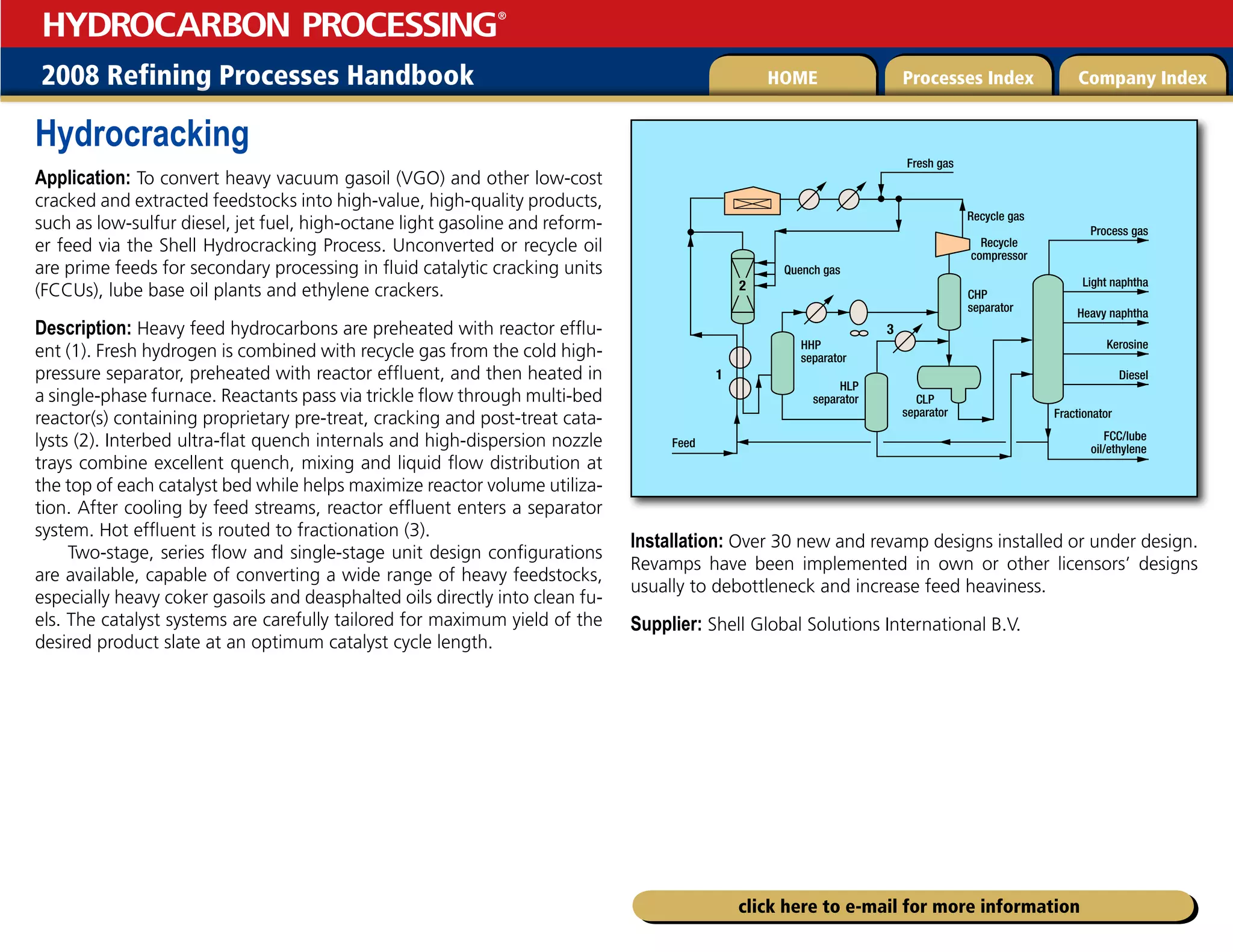 2008 Refining Processes Handbook Processes Index Company Index
HOME
HYDROCARBON PROCESSING
®
click here to e-mail for more information
Hydrocracking
Application: To convert heavy vacuum gasoil (VGO) and other low-cost
cracked and extracted feedstocks into high-value, high-quality products,
such as low-sulfur diesel, jet fuel, high-octane light gasoline and reform-
er feed via the Shell Hydrocracking Process. Unconverted or recycle oil
are prime feeds for secondary processing in fluid catalytic cracking units
(FCCUs), lube base oil plants and ethylene crackers.
Description: Heavy feed hydrocarbons are preheated with reactor efflu-
ent (1). Fresh hydrogen is combined with recycle gas from the cold high-
pressure separator, preheated with reactor effluent, and then heated in
a single-phase furnace. Reactants pass via trickle flow through multi-bed
reactor(s) containing proprietary pre-treat, cracking and post-treat cata-
lysts (2). Interbed ultra-flat quench internals and high-dispersion nozzle
trays combine excellent quench, mixing and liquid flow distribution at
the top of each catalyst bed while helps maximize reactor volume utiliza-
tion. After cooling by feed streams, reactor effluent enters a separator
system. Hot effluent is routed to fractionation (3).
Two-stage, series flow and single-stage unit design configurations
are available, capable of converting a wide range of heavy feedstocks,
especially heavy coker gasoils and deasphalted oils directly into clean fu-
els. The catalyst systems are carefully tailored for maximum yield of the
desired product slate at an optimum catalyst cycle length.
Installation: Over 30 new and revamp designs installed or under design.
Revamps have been implemented in own or other licensors’ designs
usually to debottleneck and increase feed heaviness.
Supplier: Shell Global Solutions International B.V.
FCC/lube
oil/ethylene
Feed
Recycle
compressor
Recycle gas
Fresh gas
Quench gas
CHP
separator
HLP
separator
HHP
separator
CLP
separator Fractionator
Process gas
Light naphtha
Heavy naphtha
Kerosine
Diesel
2
1
3
 