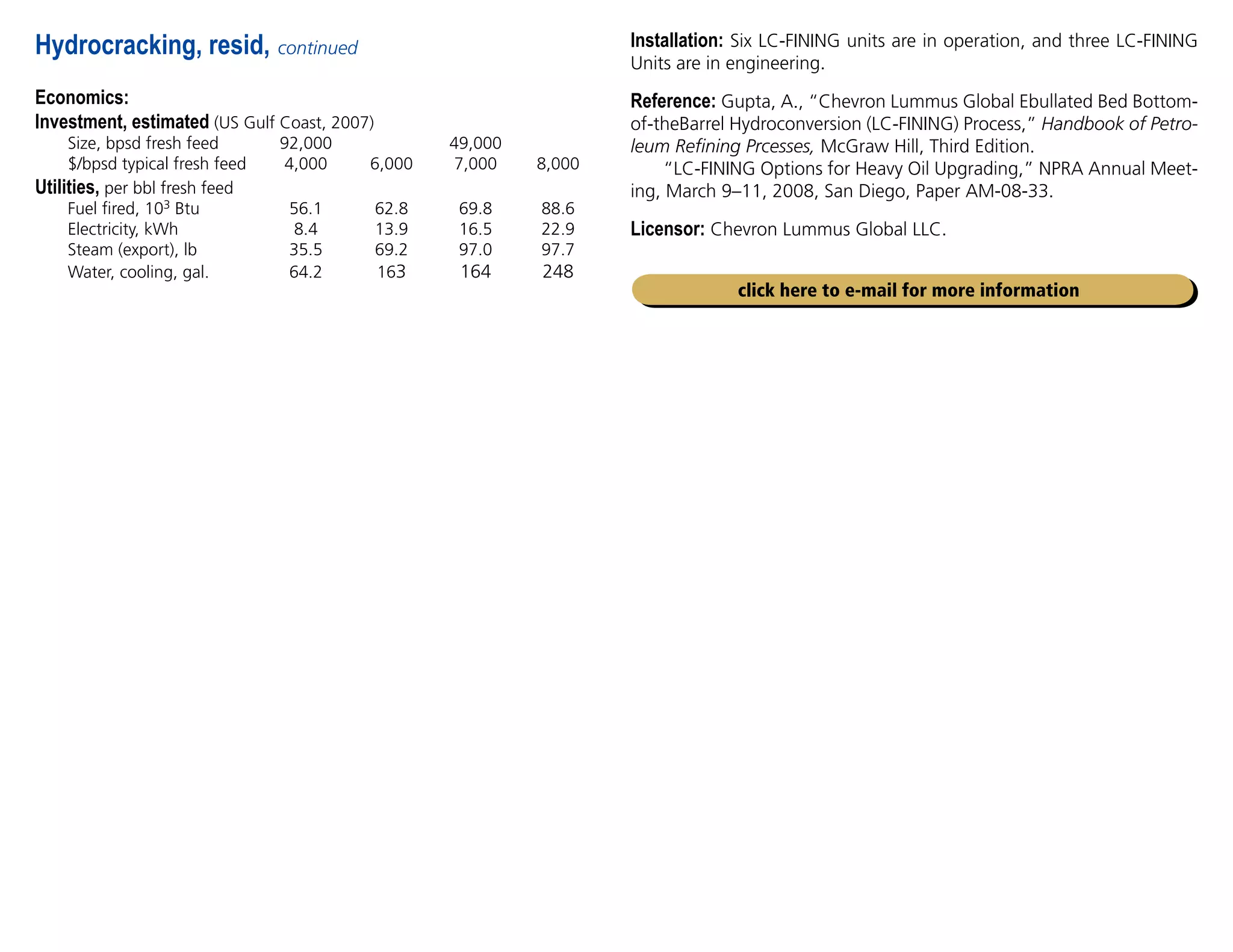 Economics:
Investment, estimated (US Gulf Coast, 2007)
Size, bpsd fresh feed 92,000		 49,000
$/bpsd typical fresh feed 4,000 6,000 7,000 8,000
Utilities, per bbl fresh feed				
Fuel fired, 103 Btu 56.1 62.8 69.8 88.6
Electricity, kWh 8.4 13.9 16.5 22.9
Steam (export), lb 35.5 69.2 97.0 97.7
Water, cooling, gal. 64.2 163 164 248
Hydrocracking, resid, continued
click here to e-mail for more information
Installation: Six LC-FINING units are in operation, and three LC-FINING
Units are in engineering.
Reference: Gupta, A., “Chevron Lummus Global Ebullated Bed Bottom-
of-theBarrel Hydroconversion (LC-FINING) Process,” Handbook of Petro-
leum Refining Prcesses, McGraw Hill, Third Edition.
“LC-FINING Options for Heavy Oil Upgrading,” NPRA Annual Meet-
ing, March 9–11, 2008, San Diego, Paper AM-08-33.
Licensor: Chevron Lummus Global LLC.
 