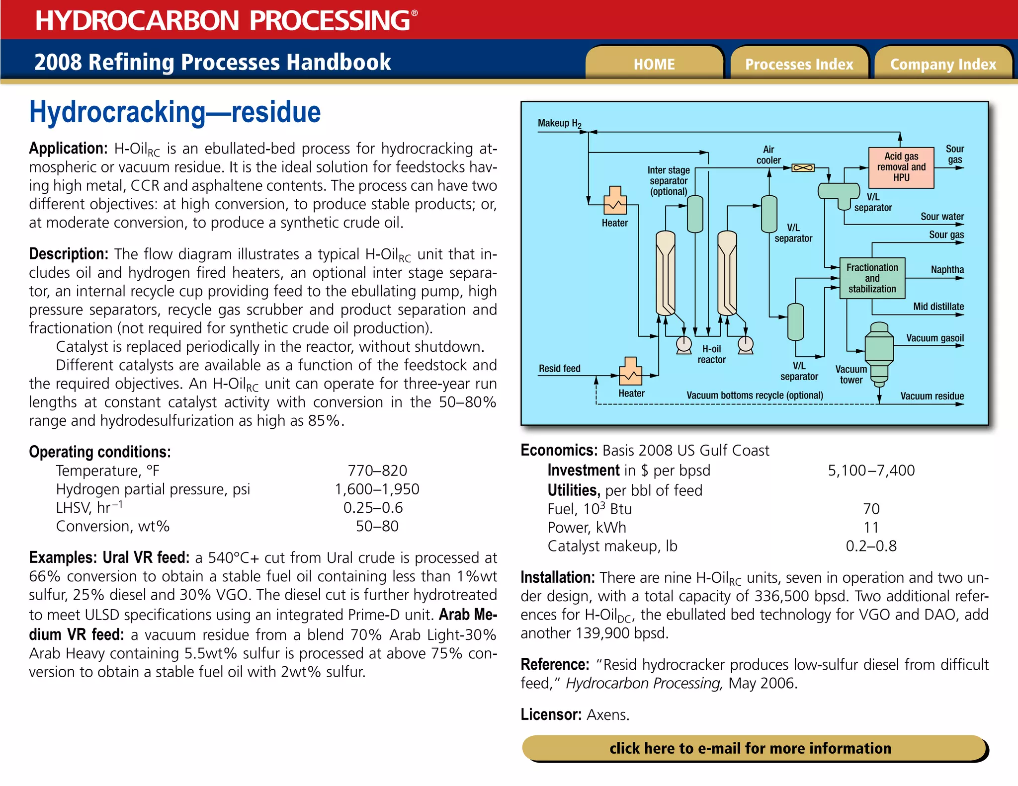 2008 Refining Processes Handbook Processes Index Company Index
HOME
HYDROCARBON PROCESSING
®
click here to e-mail for more information
Hydrocracking—residue
Application: H-OilRC is an ebullated-bed process for hydrocracking at-
mospheric or vacuum residue. It is the ideal solution for feedstocks hav-
ing high metal, CCR and asphaltene contents. The process can have two
different objectives: at high conversion, to produce stable products; or,
at moderate conversion, to produce a synthetic crude oil.
Description: The flow diagram illustrates a typical H-OilRC unit that in-
cludes oil and hydrogen fired heaters, an optional inter stage separa-
tor, an internal recycle cup providing feed to the ebullating pump, high
pressure separators, recycle gas scrubber and product separation and
fractionation (not required for synthetic crude oil production).
Catalyst is replaced periodically in the reactor, without shutdown.
Different catalysts are available as a function of the feedstock and
the required objectives. An H-OilRC unit can operate for three-year run
lengths at constant catalyst activity with conversion in the 50–80%
range and hydrodesulfurization as high as 85%.
Operating conditions:
Temperature, °F 770–820
Hydrogen partial pressure, psi 1,600–1,950
LHSV, hr–1 0.25–0.6
Conversion, wt% 50–80
Examples: Ural VR feed: a 540°C+ cut from Ural crude is processed at
66% conversion to obtain a stable fuel oil containing less than 1%wt
sulfur, 25% diesel and 30% VGO. The diesel cut is further hydrotreated
to meet ULSD specifications using an integrated Prime-D unit. Arab Me-
dium VR feed: a vacuum residue from a blend 70% Arab Light-30%
Arab Heavy containing 5.5wt% sulfur is processed at above 75% con-
version to obtain a stable fuel oil with 2wt% sulfur.
Economics: Basis 2008 US Gulf Coast
Investment in $ per bpsd 5,100–7,400
Utilities, per bbl of feed
Fuel, 103 Btu 70
Power, kWh 11
Catalyst makeup, lb 0.2–0.8
Installation: There are nine H-OilRC units, seven in operation and two un-
der design, with a total capacity of 336,500 bpsd. Two additional refer-
ences for H-OilDC, the ebullated bed technology for VGO and DAO, add
another 139,900 bpsd.
Reference: “Resid hydrocracker produces low-sulfur diesel from difficult
feed,” Hydrocarbon Processing, May 2006.
Licensor: Axens.
Acid gas
removal and
HPU
Fractionation
and
stabilization
Sour
gas
Sour water
Sour gas
Naphtha
Mid distillate
Vacuum gasoil
Vacuum
tower
V/L
separator
H-oil
reactor
V/L
separator
V/L
separator
Resid feed
Heater
Makeup H2
Heater Vacuum bottoms recycle (optional) Vacuum residue
Air
cooler
Inter stage
separator
(optional)
 