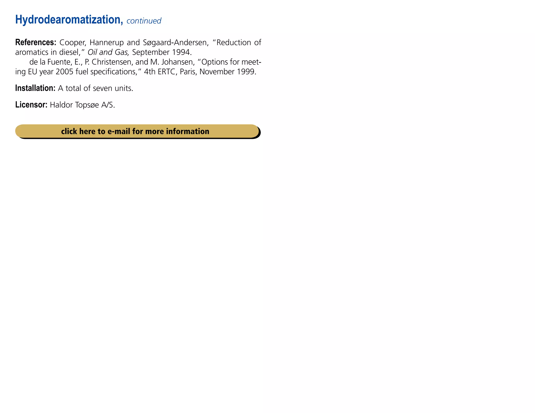 References: Cooper, Hannerup and Søgaard-Andersen, “Reduction of
aromatics in diesel,” Oil and Gas, September 1994.
de la Fuente, E., P. Christensen, and M. Johansen, “Options for meet-
ing EU year 2005 fuel specifications,” 4th ERTC, Paris, November 1999.
Installation: A total of seven units.
Licensor: Haldor Topsøe A/S.
Hydrodearomatization, continued
click here to e-mail for more information
 