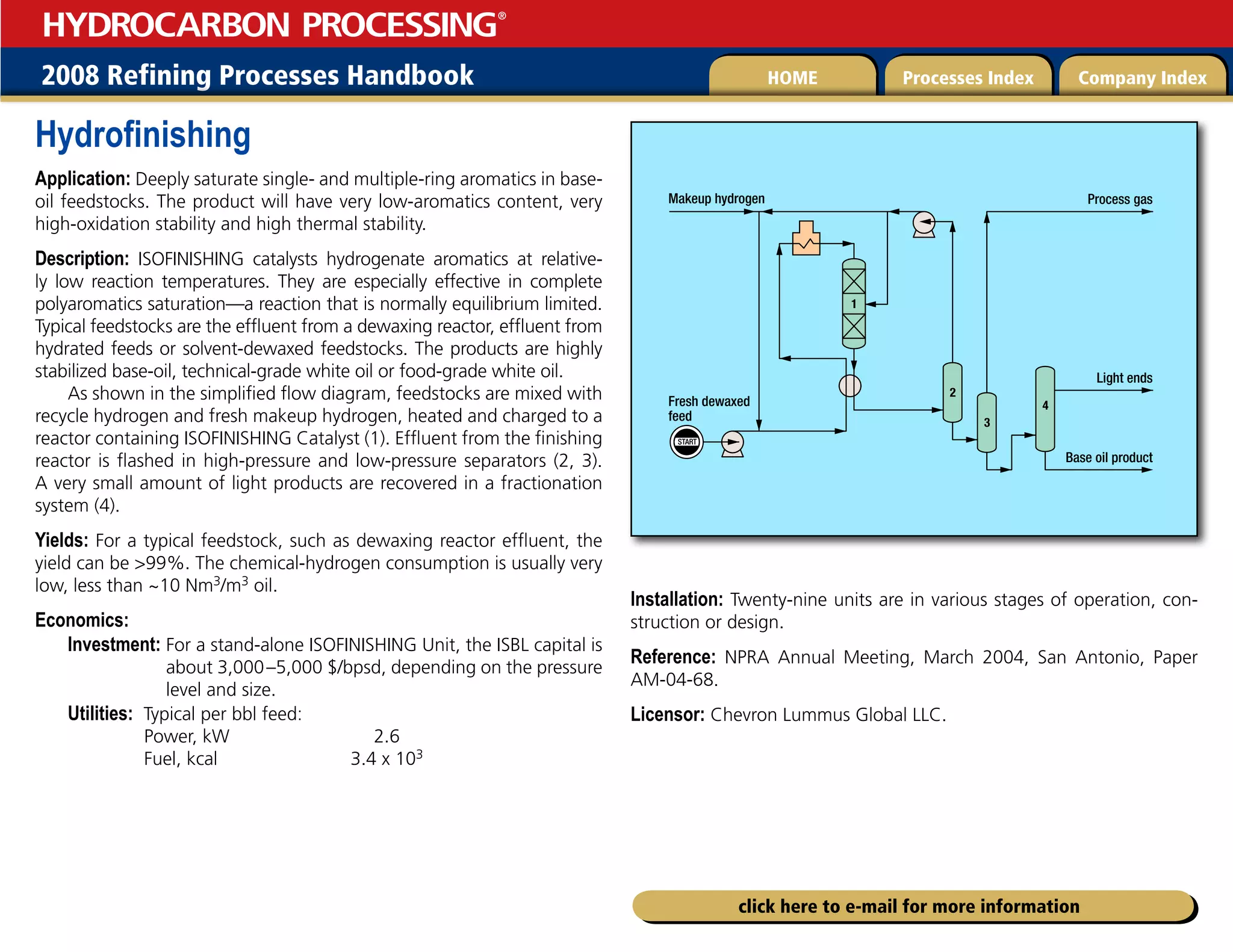 2008 Refining Processes Handbook Processes Index Company Index
HOME
HYDROCARBON PROCESSING
®
click here to e-mail for more information
Hydrofinishing
Application: Deeply saturate single- and multiple-ring aromatics in base-
oil feedstocks. The product will have very low-aromatics content, very
high-oxidation stability and high thermal stability.
Description: ISOFINISHING catalysts hydrogenate aromatics at relative-
ly low reaction temperatures. They are especially effective in complete
polyaromatics saturation—a reaction that is normally equilibrium limited.
Typical feedstocks are the effluent from a dewaxing reactor, effluent from
hydrated feeds or solvent-dewaxed feedstocks. The products are highly
stabilized base-oil, technical-grade white oil or food-grade white oil.
As shown in the simplified flow diagram, feedstocks are mixed with
recycle hydrogen and fresh makeup hydrogen, heated and charged to a
reactor containing ISOFINISHING Catalyst (1). Effluent from the finishing
reactor is flashed in high-pressure and low-pressure separators (2, 3).
A very small amount of light products are recovered in a fractionation
system (4).
Yields: For a typical feedstock, such as dewaxing reactor effluent, the
yield can be 99%. The chemical-hydrogen consumption is usually very
low, less than ~10 Nm3/m3 oil.
Economics:
Investment: 
For a stand-alone ISOFINISHING Unit, the ISBL capital is
about 3,000–5,000 $/bpsd, depending on the pressure
level and size.
Utilities: Typical per bbl feed:
Power, kW 2.6
Fuel, kcal 3.4 x 103
Installation: Twenty-nine units are in various stages of operation, con-
struction or design.
Reference: NPRA Annual Meeting, March 2004, San Antonio, Paper
AM-04-68.
Licensor: Chevron Lummus Global LLC.
START
Base oil product
Light ends
Process gas
Makeup hydrogen
Fresh dewaxed
feed
1
4
3
2
 