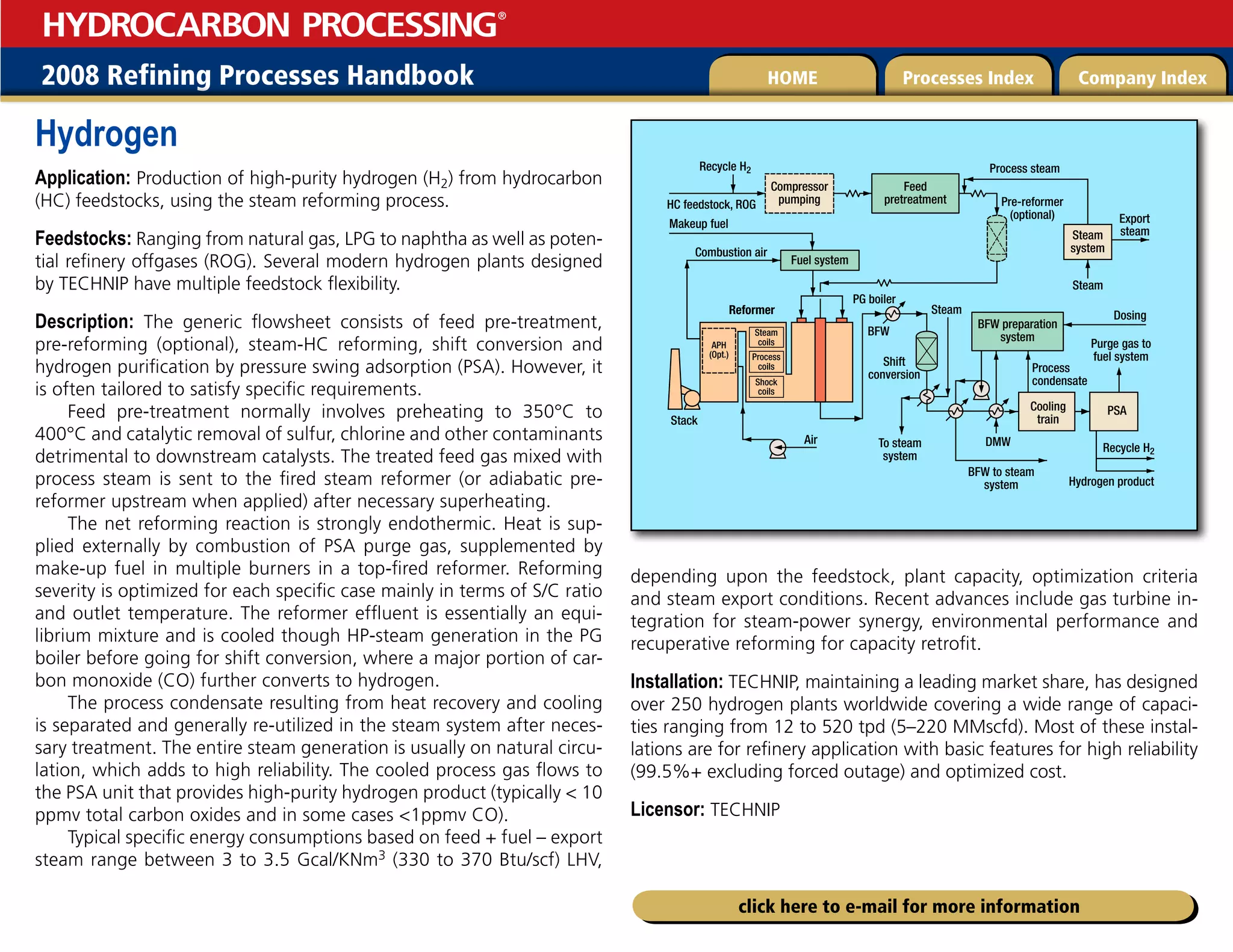 2008 Refining Processes Handbook Processes Index Company Index
HOME
HYDROCARBON PROCESSING
®
click here to e-mail for more information
Hydrogen
Application: Production of high-purity hydrogen (H2) from hydrocarbon
(HC) feedstocks, using the steam reforming process.
Feedstocks: Ranging from natural gas, LPG to naphtha as well as poten-
tial refinery offgases (ROG). Several modern hydrogen plants designed
by TECHNIP have multiple feedstock flexibility.
Description: The generic flowsheet consists of feed pre-treatment,
pre-reforming (optional), steam-HC reforming, shift conversion and
hydrogen purification by pressure swing adsorption (PSA). However, it
is often tailored to satisfy specific requirements.
Feed pre-treatment normally involves preheating to 350°C to
400°C and catalytic removal of sulfur, chlorine and other contaminants
detrimental to downstream catalysts. The treated feed gas mixed with
process steam is sent to the fired steam reformer (or adiabatic pre-
reformer upstream when applied) after necessary superheating.
The net reforming reaction is strongly endothermic. Heat is sup-
plied externally by combustion of PSA purge gas, supplemented by
make-up fuel in multiple burners in a top-fired reformer. Reforming
severity is optimized for each specific case mainly in terms of S/C ratio
and outlet temperature. The reformer effluent is essentially an equi-
librium mixture and is cooled though HP-steam generation in the PG
boiler before going for shift conversion, where a major portion of car-
bon monoxide (CO) further converts to hydrogen.
The process condensate resulting from heat recovery and cooling
is separated and generally re-utilized in the steam system after neces-
sary treatment. The entire steam generation is usually on natural circu-
lation, which adds to high reliability. The cooled process gas flows to
the PSA unit that provides high-purity hydrogen product (typically  10
ppmv total carbon oxides and in some cases 1ppmv CO).
Typical specific energy consumptions based on feed + fuel – export
steam range between 3 to 3.5 Gcal/KNm3 (330 to 370 Btu/scf) LHV,
depending upon the feedstock, plant capacity, optimization criteria
and steam export conditions. Recent advances include gas turbine in-
tegration for steam-power synergy, environmental performance and
recuperative reforming for capacity retrofit.
Installation: TECHNIP, maintaining a leading market share, has designed
over 250 hydrogen plants worldwide covering a wide range of capaci-
ties ranging from 12 to 520 tpd (5–220 MMscfd). Most of these instal-
lations are for refinery application with basic features for high reliability
(99.5%+ excluding forced outage) and optimized cost.
Licensor: TECHNIP
Pre-reformer
(optional)
HC feedstock, ROG
Stack
Reformer
Steam
system
Steam
Compressor
pumping
Feed
pretreatment
Fuel system
Makeup fuel
Combustion air
BFW preparation
system
Cooling
train
PSA
Export
steam
Air
Dosing
Process
condensate
Purge gas to
fuel system
BFW to steam
system
Process steam
Recycle H2
Steam
BFW
PG boiler
To steam
system
DMW
Steam
coils
APH
(Opt.) Process
coils
Shock
coils
Hydrogen product
Shift
conversion
Recycle H2
 