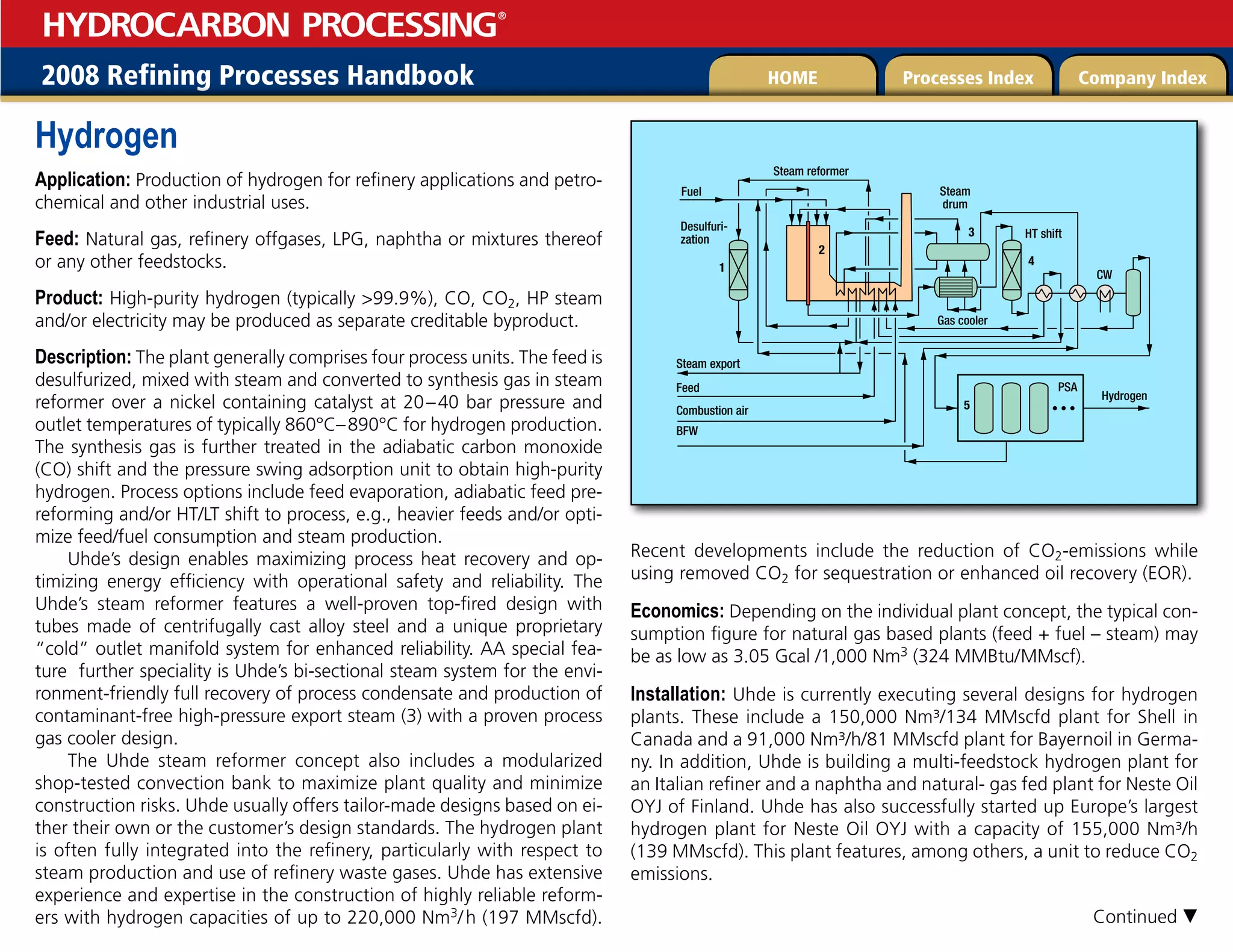 2008 Refining Processes Handbook Processes Index Company Index
HOME
HYDROCARBON PROCESSING
®
Hydrogen
Application: Production of hydrogen for refinery applications and petro-
chemical and other industrial uses.
Feed: Natural gas, refinery offgases, LPG, naphtha or mixtures thereof
or any other feedstocks.
Product: High-purity hydrogen (typically 99.9%), CO, CO2, HP steam
and/or electricity may be produced as separate creditable byproduct.
Description: The plant generally comprises four process units. The feed is
desulfurized, mixed with steam and converted to synthesis gas in steam
reformer over a nickel containing catalyst at 20–40 bar pressure and
outlet temperatures of typically 860°C–890°C for hydrogen production.
The synthesis gas is further treated in the adiabatic carbon monoxide
(CO) shift and the pressure swing adsorption unit to obtain high-purity
hydrogen. Process options include feed evaporation, adiabatic feed pre-
reforming and/or HT/LT shift to process, e.g., heavier feeds and/or opti-
mize feed/fuel consumption and steam production.
Uhde’s design enables maximizing process heat recovery and op-
timizing energy efficiency with operational safety and reliability. The
Uhde’s steam reformer features a well-proven top-fired design with
tubes made of centrifugally cast alloy steel and a unique proprietary
“cold” outlet manifold system for enhanced reliability. AA special fea-
ture further speciality is Uhde’s bi-sectional steam system for the envi-
ronment-friendly full recovery of process condensate and production of
contaminant-free high-pressure export steam (3) with a proven process
gas cooler design.
The Uhde steam reformer concept also includes a modularized
shop-tested convection bank to maximize plant quality and minimize
construction risks. Uhde usually offers tailor-made designs based on ei-
ther their own or the customer’s design standards. The hydrogen plant
is often fully integrated into the refinery, particularly with respect to
steam production and use of refinery waste gases. Uhde has extensive
experience and expertise in the construction of highly reliable reform-
ers with hydrogen capacities of up to 220,000 Nm3/h (197 MMscfd).
Recent developments include the reduction of CO2-emissions while
using removed CO2 for sequestration or enhanced oil recovery (EOR).
Economics: Depending on the individual plant concept, the typical con-
sumption figure for natural gas based plants (feed + fuel – steam) may
be as low as 3.05 Gcal /1,000 Nm3 (324 MMBtu/MMscf).
Installation: Uhde is currently executing several designs for hydrogen
plants. These include a 150,000 Nm³/134 MMscfd plant for Shell in
Canada and a 91,000 Nm³/h/81 MMscfd plant for Bayernoil in Germa-
ny. In addition, Uhde is building a multi-feedstock hydrogen plant for
an Italian refiner and a naphtha and natural- gas fed plant for Neste Oil
OYJ of Finland. Uhde has also successfully started up Europe’s largest
hydrogen plant for Neste Oil OYJ with a capacity of 155,000 Nm³/h
(139 MMscfd). This plant features, among others, a unit to reduce CO2
emissions.
Steam export
Steam reformer
Fuel Steam
drum
HT shift
Gas cooler
CW
PSA
Hydrogen
Desulfuri-
zation
Feed
Combustion air
BFW
1
2
3
4
5
Continued 
 