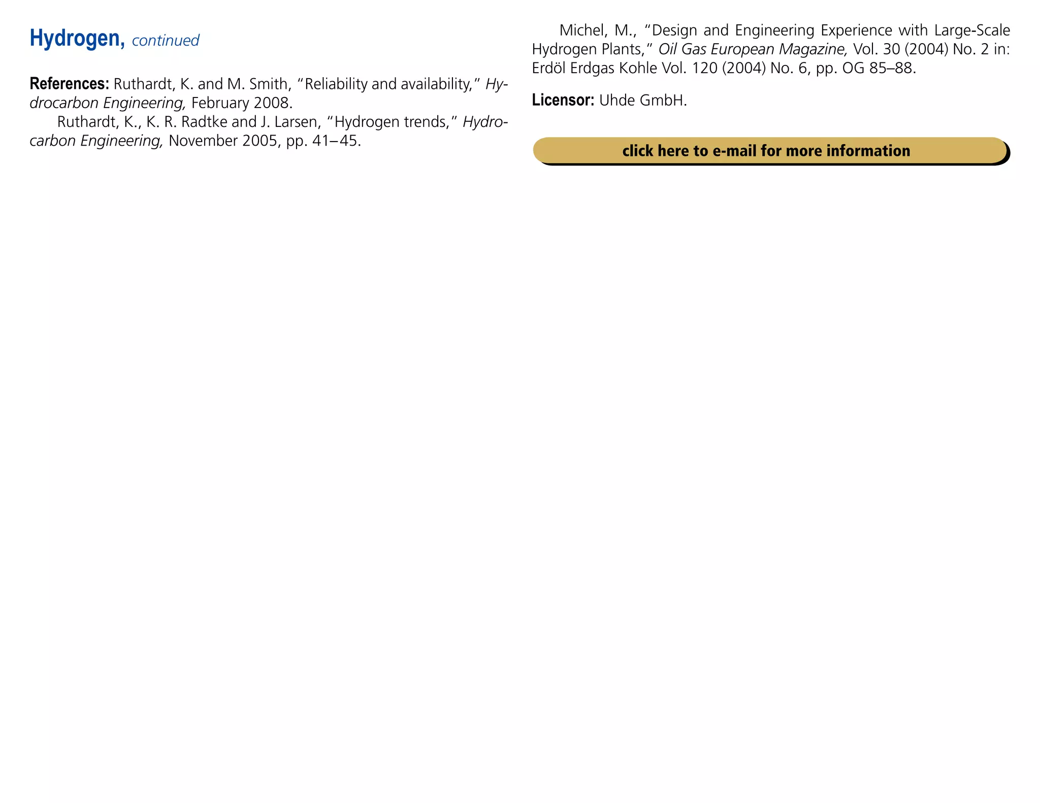 References: Ruthardt, K. and M. Smith, “Reliability and availability,” Hy-
drocarbon Engineering, February 2008.
Ruthardt, K., K. R. Radtke and J. Larsen, “Hydrogen trends,” Hydro-
carbon Engineering, November 2005, pp. 41–45.
Hydrogen, continued
click here to e-mail for more information
Michel, M., “Design and Engineering Experience with Large-Scale
Hydrogen Plants,” Oil Gas European Magazine, Vol. 30 (2004) No. 2 in:
Erdöl Erdgas Kohle Vol. 120 (2004) No. 6, pp. OG 85–88.
Licensor: Uhde GmbH.
 