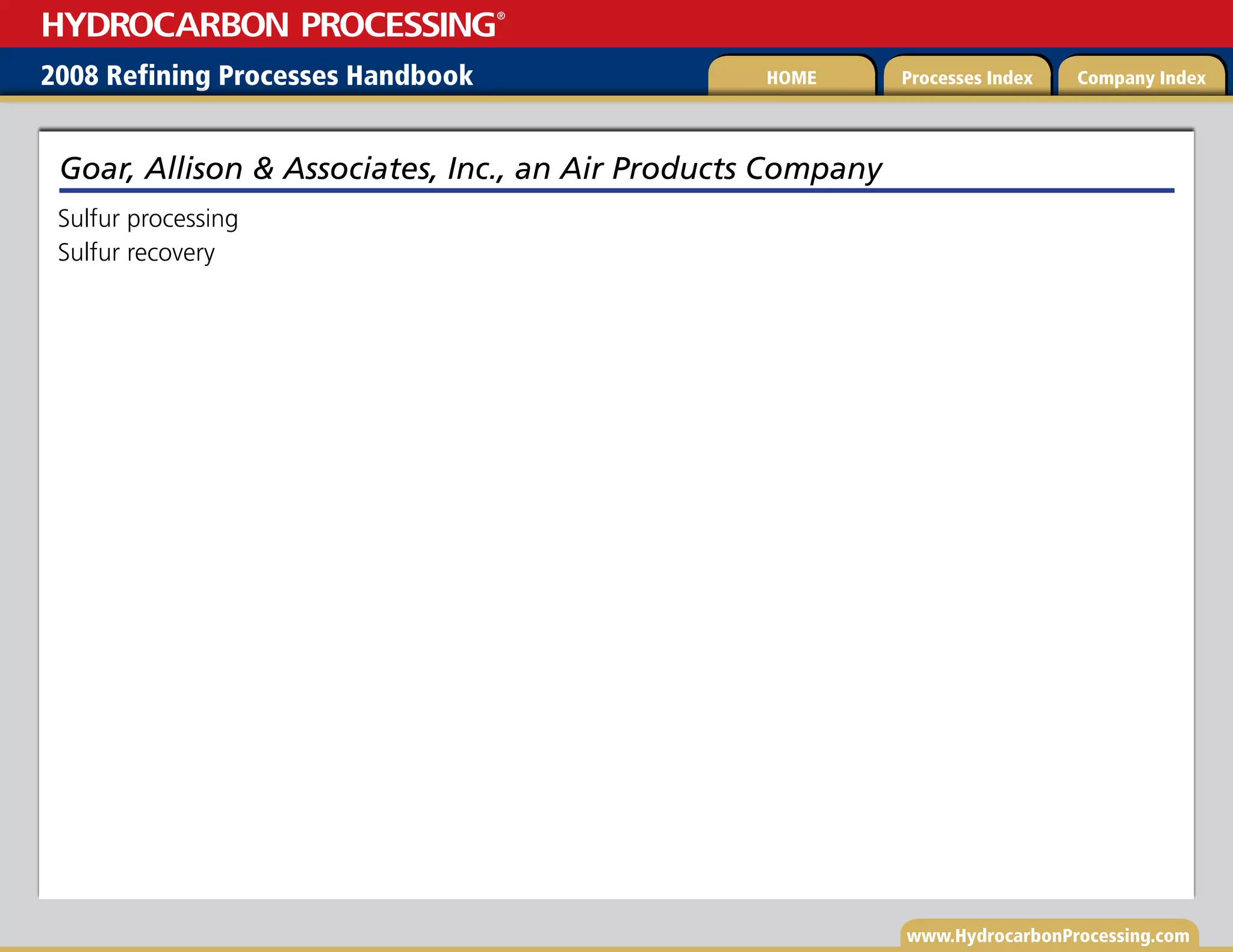 www.HydrocarbonProcessing.com
Sulfur processing
Sulfur recovery
Goar, Allison  Associates, Inc., an Air Products Company
2008 Refining Processes Handbook Processes Index Company Index
HOME
HYDROCARBON PROCESSING
®
 