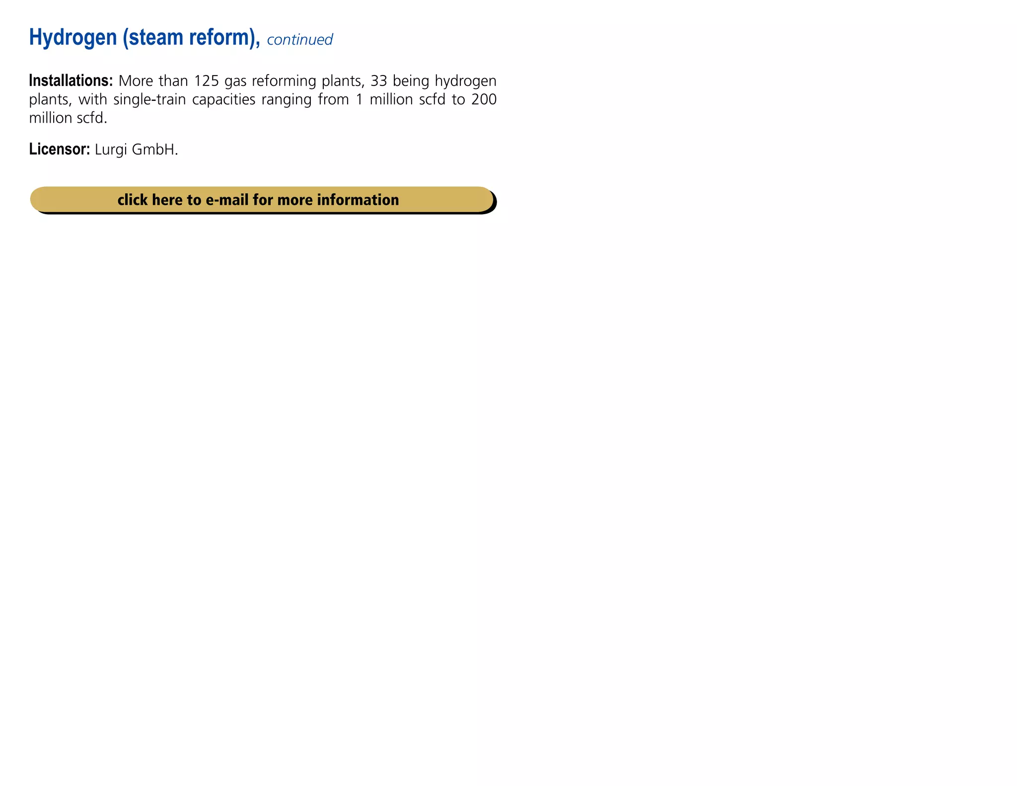 Installations: More than 125 gas reforming plants, 33 being hydrogen
plants, with single-train capacities ranging from 1 million scfd to 200
million scfd.
Licensor: Lurgi GmbH.
Hydrogen (steam reform), continued
click here to e-mail for more information
 