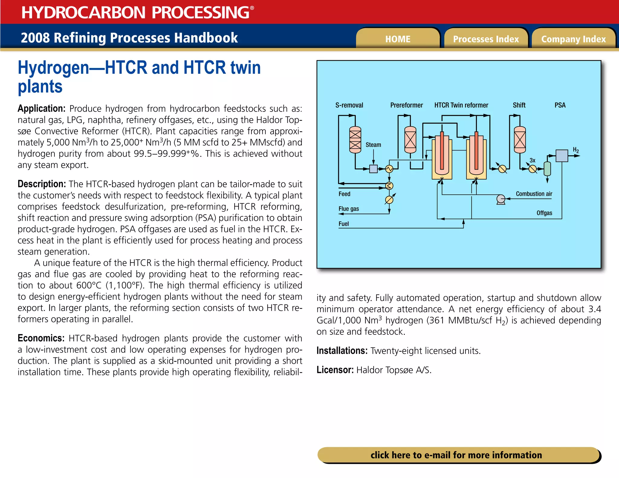 2008 Refining Processes Handbook Processes Index Company Index
HOME
HYDROCARBON PROCESSING
®
click here to e-mail for more information
Hydrogen—HTCR and HTCR twin
plants
Application: Produce hydrogen from hydrocarbon feedstocks such as:
natural gas, LPG, naphtha, refinery offgases, etc., using the Haldor Top-
søe Convective Reformer (HTCR). Plant capacities range from approxi-
mately 5,000 Nm3/h to 25,000+ Nm3/h (5 MM scfd to 25+ MMscfd) and
hydrogen purity from about 99.5–99.999+%. This is achieved without
any steam export.
Description: The HTCR-based hydrogen plant can be tailor-made to suit
the customer’s needs with respect to feedstock flexibility. A typical plant
comprises feedstock desulfurization, pre-reforming, HTCR reforming,
shift reaction and pressure swing adsorption (PSA) purification to obtain
product-grade hydrogen. PSA offgases are used as fuel in the HTCR. Ex-
cess heat in the plant is efficiently used for process heating and process
steam generation.
A unique feature of the HTCR is the high thermal efficiency. Product
gas and flue gas are cooled by providing heat to the reforming reac-
tion to about 600°C (1,100°F). The high thermal efficiency is utilized
to design energy-efficient hydrogen plants without the need for steam
export. In larger plants, the reforming section consists of two HTCR re-
formers operating in parallel.
Economics: HTCR-based hydrogen plants provide the customer with
a low-investment cost and low operating expenses for hydrogen pro-
duction. The plant is supplied as a skid-mounted unit providing a short
installation time. These plants provide high operating flexibility, reliabil-
ity and safety. Fully automated operation, startup and shutdown allow
minimum operator attendance. A net energy efficiency of about 3.4
Gcal/1,000 Nm3 hydrogen (361 MMBtu/scf H2) is achieved depending
on size and feedstock.
Installations: Twenty-eight licensed units.
Licensor: Haldor Topsøe A/S.
HTCR Twin reformer
H2
Feed
S-removal Prereformer Shift
Combustion air
Offgas
Steam
PSA
Fuel
Flue gas
3x
 