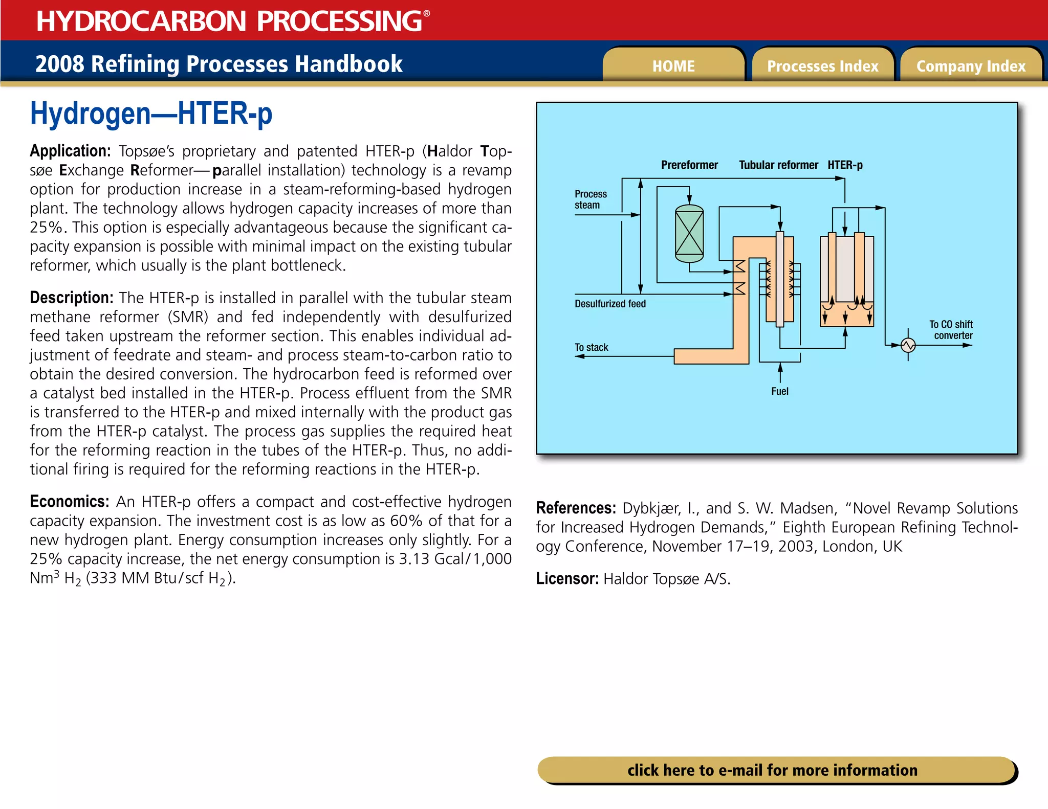 2008 Refining Processes Handbook Processes Index Company Index
HOME
HYDROCARBON PROCESSING
®
click here to e-mail for more information
Hydrogen—HTER-p
Application: Topsøe’s proprietary and patented HTER-p (Haldor Top-
søe Exchange Reformer—  parallel installation) technology is a revamp
option for production increase in a steam-reforming-based hydrogen
plant. The technology allows hydrogen capacity increases of more than
25%. This option is especially advantageous because the significant ca-
pacity expansion is possible with minimal impact on the existing tubular
reformer, which usually is the plant bottleneck.
Description: The HTER-p is installed in parallel with the tubular steam
methane reformer (SMR) and fed independently with desulfurized
feed taken upstream the reformer section. This enables individual ad-
justment of feedrate and steam- and process steam-to-carbon ratio to
obtain the desired conversion. The hydrocarbon feed is reformed over
a catalyst bed installed in the HTER-p. Process effluent from the SMR
is transferred to the HTER-p and mixed internally with the product gas
from the HTER-p catalyst. The process gas supplies the required heat
for the reforming reaction in the tubes of the HTER-p. Thus, no addi-
tional firing is required for the reforming reactions in the HTER-p.
Economics: An HTER-p offers a compact and cost-effective hydrogen
capacity expansion. The investment cost is as low as 60% of that for a
new hydrogen plant. Energy consumption increases only slightly. For a
25% capacity increase, the net energy consumption is 3.13 Gcal/1,000
Nm3 H2 (333 MM Btu/scf H2 ).
References: Dybkjær, I., and S. W. Madsen, “Novel Revamp Solutions
for Increased Hydrogen Demands,” Eighth European Refining Technol-
ogy Conference, November 17–19, 2003, London, UK
Licensor: Haldor Topsøe A/S.
To CO shift
converter
Fuel
HTER-p
Tubular reformer
Prereformer
To stack
Process
steam
Desulfurized feed
 
