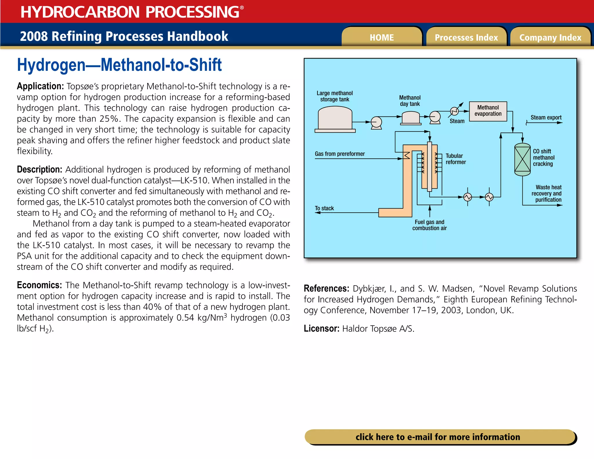 2008 Refining Processes Handbook Processes Index Company Index
HOME
HYDROCARBON PROCESSING
®
click here to e-mail for more information
Hydrogen—Methanol-to-Shift
Application: Topsøe’s proprietary Methanol-to-Shift technology is a re-
vamp option for hydrogen production increase for a reforming-based
hydrogen plant. This technology can raise hydrogen production ca-
pacity by more than 25%. The capacity expansion is flexible and can
be changed in very short time; the technology is suitable for capacity
peak shaving and offers the refiner higher feedstock and product slate
flexibility.
Description: Additional hydrogen is produced by reforming of methanol
over Topsøe’s novel dual-function catalyst—LK-510. When installed in the
existing CO shift converter and fed simultaneously with methanol and re-
formed gas, the LK-510 catalyst promotes both the conversion of CO with
steam to H2 and CO2 and the reforming of methanol to H2 and CO2.
Methanol from a day tank is pumped to a steam-heated evaporator
and fed as vapor to the existing CO shift converter, now loaded with
the LK-510 catalyst. In most cases, it will be necessary to revamp the
PSA unit for the additional capacity and to check the equipment down-
stream of the CO shift converter and modify as required.
Economics: The Methanol-to-Shift revamp technology is a low-invest-
ment option for hydrogen capacity increase and is rapid to install. The
total investment cost is less than 40% of that of a new hydrogen plant.
Methanol consumption is approximately 0.54 kg/Nm3 hydrogen (0.03
lb/scf H2).
References: Dybkjær, I., and S. W. Madsen, “Novel Revamp Solutions
for Increased Hydrogen Demands,” Eighth European Refining Technol-
ogy Conference, November 17–19, 2003, London, UK.
Licensor: Haldor Topsøe A/S.
Waste heat
recovery and
purification
Steam export
CO shift
methanol
cracking
Tubular
reformer
Fuel gas and
combustion air
To stack
Gas from prereformer
Methanol
day tank
Steam
Large methanol
storage tank
Methanol
evaporation
 