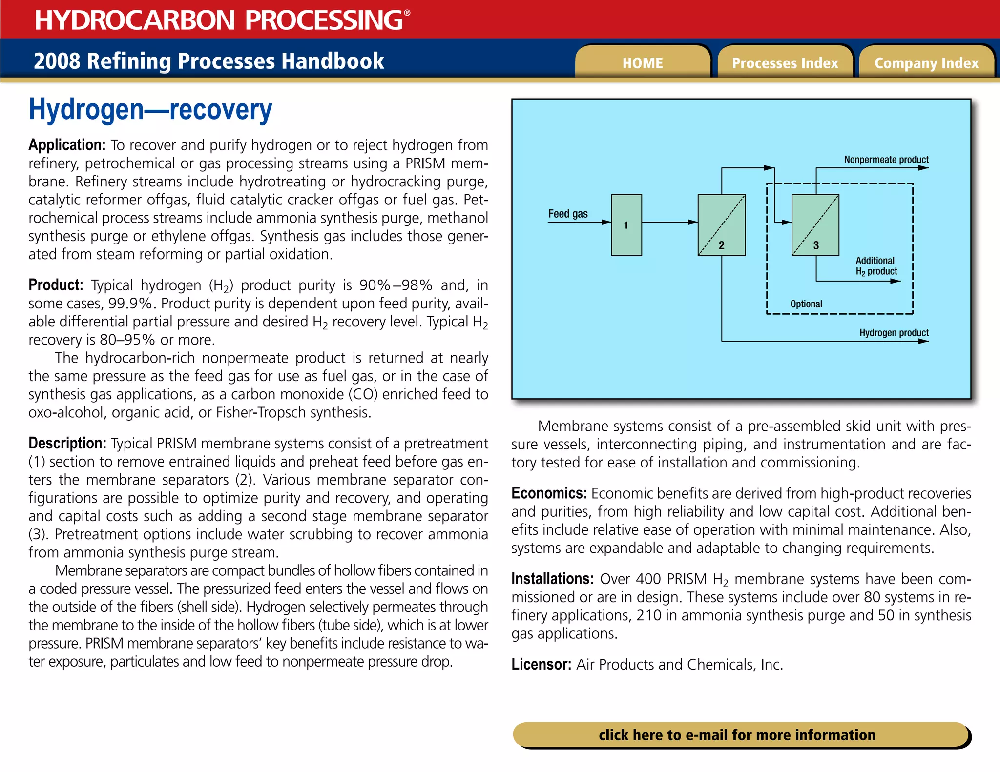 2008 Refining Processes Handbook Processes Index Company Index
HOME
HYDROCARBON PROCESSING
®
click here to e-mail for more information
Hydrogen—recovery
Application: To recover and purify hydrogen or to reject hydrogen from
refinery, petrochemical or gas processing streams using a PRISM mem-
brane. Refinery streams include hydrotreating or hydrocracking purge,
catalytic reformer offgas, fluid catalytic cracker offgas or fuel gas. Pet-
rochemical process streams include ammonia synthesis purge, methanol
synthesis purge or ethylene offgas. Synthesis gas includes those gener-
ated from steam reforming or partial oxidation.
Product: Typical hydrogen (H2) product purity is 90%–98% and, in
some cases, 99.9%. Product purity is dependent upon feed purity, avail-
able differential partial pressure and desired H2 recovery level. Typical H2
recovery is 80–95% or more.
The hydrocarbon-rich nonpermeate product is returned at nearly
the same pressure as the feed gas for use as fuel gas, or in the case of
synthesis gas applications, as a carbon monoxide (CO) enriched feed to
oxo-alcohol, organic acid, or Fisher-Tropsch synthesis.
Description: Typical PRISM membrane systems consist of a pretreatment
(1) section to remove entrained liquids and preheat feed before gas en-
ters the membrane separators (2). Various membrane separator con-
figurations are possible to optimize purity and recovery, and operating
and capital costs such as adding a second stage membrane separator
(3). Pretreatment options include water scrubbing to recover ammonia
from ammonia synthesis purge stream.
Membrane separators are compact bundles of hollow fibers contained in
a coded pressure vessel. The pressurized feed enters the vessel and flows on
the outside of the fibers (shell side). Hydrogen selectively permeates through
the membrane to the inside of the hollow fibers (tube side), which is at lower
pressure. PRISM membrane separators’ key benefits include resistance to wa-
ter exposure, particulates and low feed to nonpermeate pressure drop.
Membrane systems consist of a pre-assembled skid unit with pres-
sure vessels, interconnecting piping, and instrumentation and are fac-
tory tested for ease of installation and commissioning.
Economics: Economic benefits are derived from high-product recoveries
and purities, from high reliability and low capital cost. Additional ben-
efits include relative ease of operation with minimal maintenance. Also,
systems are expandable and adaptable to changing requirements.
Installations: Over 400 PRISM H2 membrane systems have been com-
missioned or are in design. These systems include over 80 systems in re-
finery applications, 210 in ammonia synthesis purge and 50 in synthesis
gas applications.
Licensor: Air Products and Chemicals, Inc.
Feed gas
Nonpermeate product
Additional
H2 product
Optional
Hydrogen product
1
2 3
 