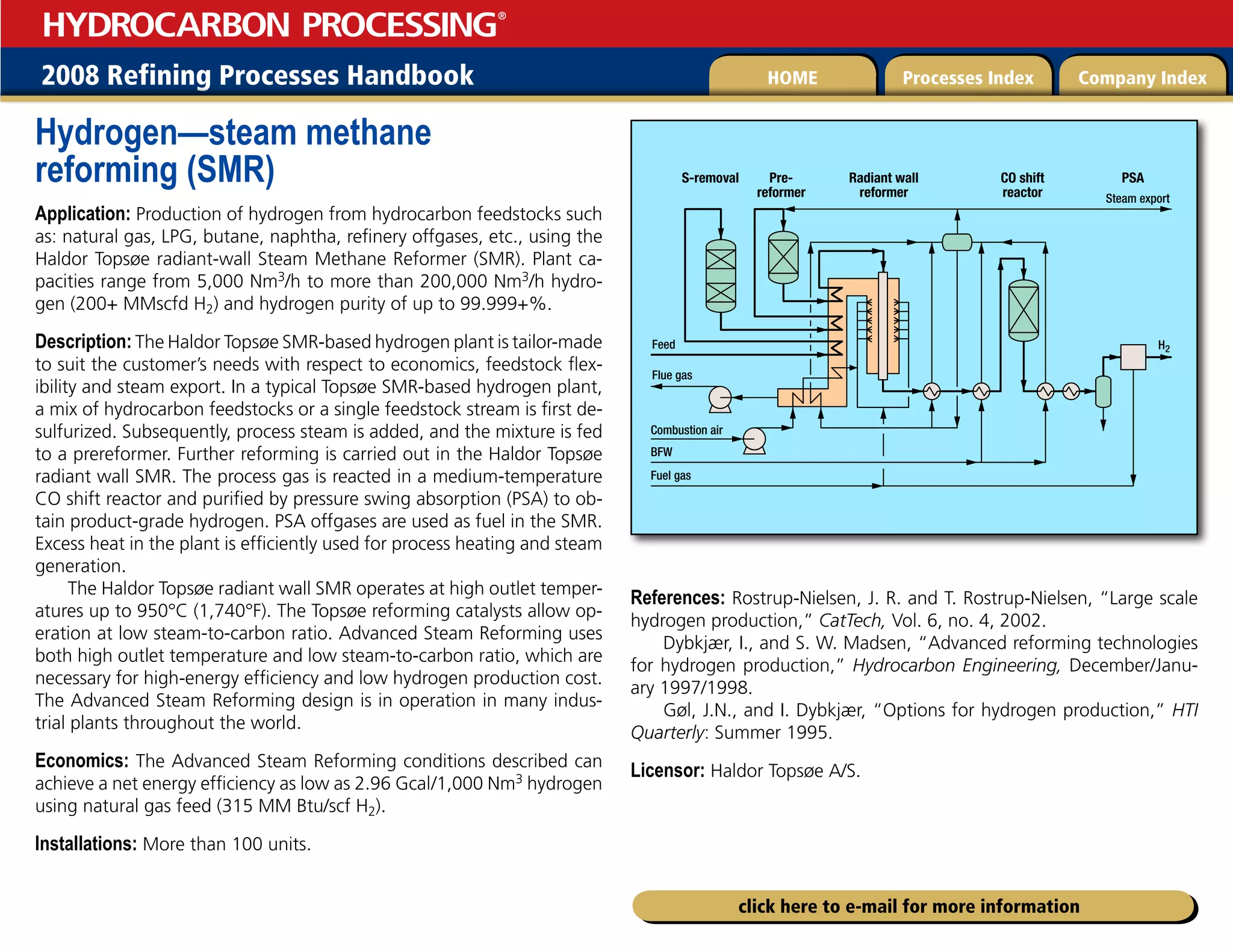 2008 Refining Processes Handbook Processes Index Company Index
HOME
HYDROCARBON PROCESSING
®
click here to e-mail for more information
Hydrogen—steam methane
reforming (SMR)
Application: Production of hydrogen from hydrocarbon feedstocks such
as: natural gas, LPG, butane, naphtha, refinery offgases, etc., using the
Haldor Topsøe radiant-wall Steam Methane Reformer (SMR). Plant ca-
pacities range from 5,000 Nm3/h to more than 200,000 Nm3/h hydro-
gen (200+ MMscfd H2) and hydrogen purity of up to 99.999+%.
Description: The Haldor Topsøe SMR-based hydrogen plant is tailor-made
to suit the customer’s needs with respect to economics, feedstock flex-
ibility and steam export. In a typical Topsøe SMR-based hydrogen plant,
a mix of hydrocarbon feedstocks or a single feedstock stream is first de-
sulfurized. Subsequently, process steam is added, and the mixture is fed
to a prereformer. Further reforming is carried out in the Haldor Topsøe
radiant wall SMR. The process gas is reacted in a medium-temperature
CO shift reactor and purified by pressure swing absorption (PSA) to ob-
tain product-grade hydrogen. PSA offgases are used as fuel in the SMR.
Excess heat in the plant is efficiently used for process heating and steam
generation.
The Haldor Topsøe radiant wall SMR operates at high outlet temper-
atures up to 950°C (1,740°F). The Topsøe reforming catalysts allow op-
eration at low steam-to-carbon ratio. Advanced Steam Reforming uses
both high outlet temperature and low steam-to-carbon ratio, which are
necessary for high-energy efficiency and low hydrogen production cost.
The Advanced Steam Reforming design is in operation in many indus-
trial plants throughout the world.
Economics: The Advanced Steam Reforming conditions described can
achieve a net energy efficiency as low as 2.96 Gcal/1,000 Nm3 hydrogen
using natural gas feed (315 MM Btu/scf H2).
Installations: More than 100 units.
References: Rostrup-Nielsen, J. R. and T. Rostrup-Nielsen, “Large scale
hydrogen production,” CatTech, Vol. 6, no. 4, 2002.
Dybkjær, I., and S. W. Madsen, “Advanced reforming technologies
for hydrogen production,” Hydrocarbon Engineering, December/Janu-
ary 1997/1998.
Gøl, J.N., and I. Dybkjær, “Options for hydrogen production,” HTI
Quarterly: Summer 1995.
Licensor: Haldor Topsøe A/S.
Steam export
H2
Flue gas
Feed
Combustion air
BFW
Fuel gas
S-removal PSA
Radiant wall
reformer
Pre-
reformer
CO shift
reactor
 