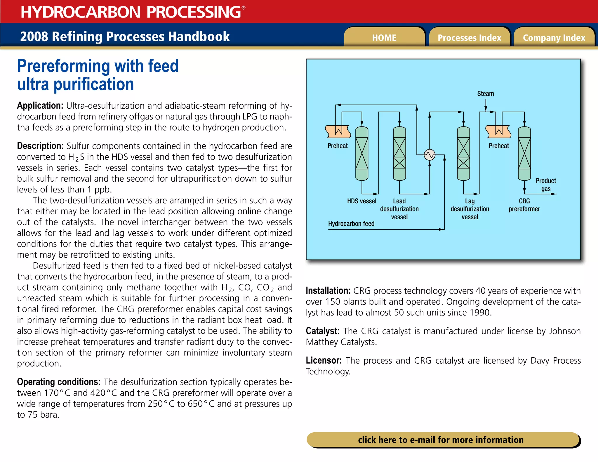 2008 Refining Processes Handbook Processes Index Company Index
HOME
HYDROCARBON PROCESSING
®
click here to e-mail for more information
Prereforming with feed
ultra purification
Application: Ultra-desulfurization and adiabatic-steam reforming of hy-
drocarbon feed from refinery offgas or natural gas through LPG to naph-
tha feeds as a prereforming step in the route to hydrogen production.
Description: Sulfur components contained in the hydrocarbon feed are
converted to H2 S in the HDS vessel and then fed to two desulfurization
vessels in series. Each vessel contains two catalyst types—the first for
bulk sulfur removal and the second for ultrapurification down to sulfur
levels of less than 1 ppb.
The two-desulfurization vessels are arranged in series in such a way
that either may be located in the lead position allowing online change
out of the catalysts. The novel interchanger between the two vessels
allows for the lead and lag vessels to work under different optimized
conditions for the duties that require two catalyst types. This arrange-
ment may be retrofitted to existing units.
Desulfurized feed is then fed to a fixed bed of nickel-based catalyst
that converts the hydrocarbon feed, in the presence of steam, to a prod-
uct stream containing only methane together with H2, CO, CO2 and
unreacted steam which is suitable for further processing in a conven-
tional fired reformer. The CRG prereformer enables capital cost savings
in primary reforming due to reductions in the radiant box heat load. It
also allows high-activity gas-reforming catalyst to be used. The ability to
increase preheat temperatures and transfer radiant duty to the convec-
tion section of the primary reformer can minimize involuntary steam
production.
Operating conditions: The desulfurization section typically operates be-
tween 170°C and 420°C and the CRG prereformer will operate over a
wide range of temperatures from 250°C to 650°C and at pressures up
to 75 bara.
Installation: CRG process technology covers 40 years of experience with
over 150 plants built and operated. Ongoing development of the cata-
lyst has lead to almost 50 such units since 1990.
Catalyst: The CRG catalyst is manufactured under license by Johnson
Matthey Catalysts.
Licensor: The process and CRG catalyst are licensed by Davy Process
Technology.
Hydrocarbon feed
HDS vessel
Product
gas
Lead
desulfurization
vessel
Lag
desulfurization
vessel
Preheat
Preheat
CRG
prereformer
Steam
 