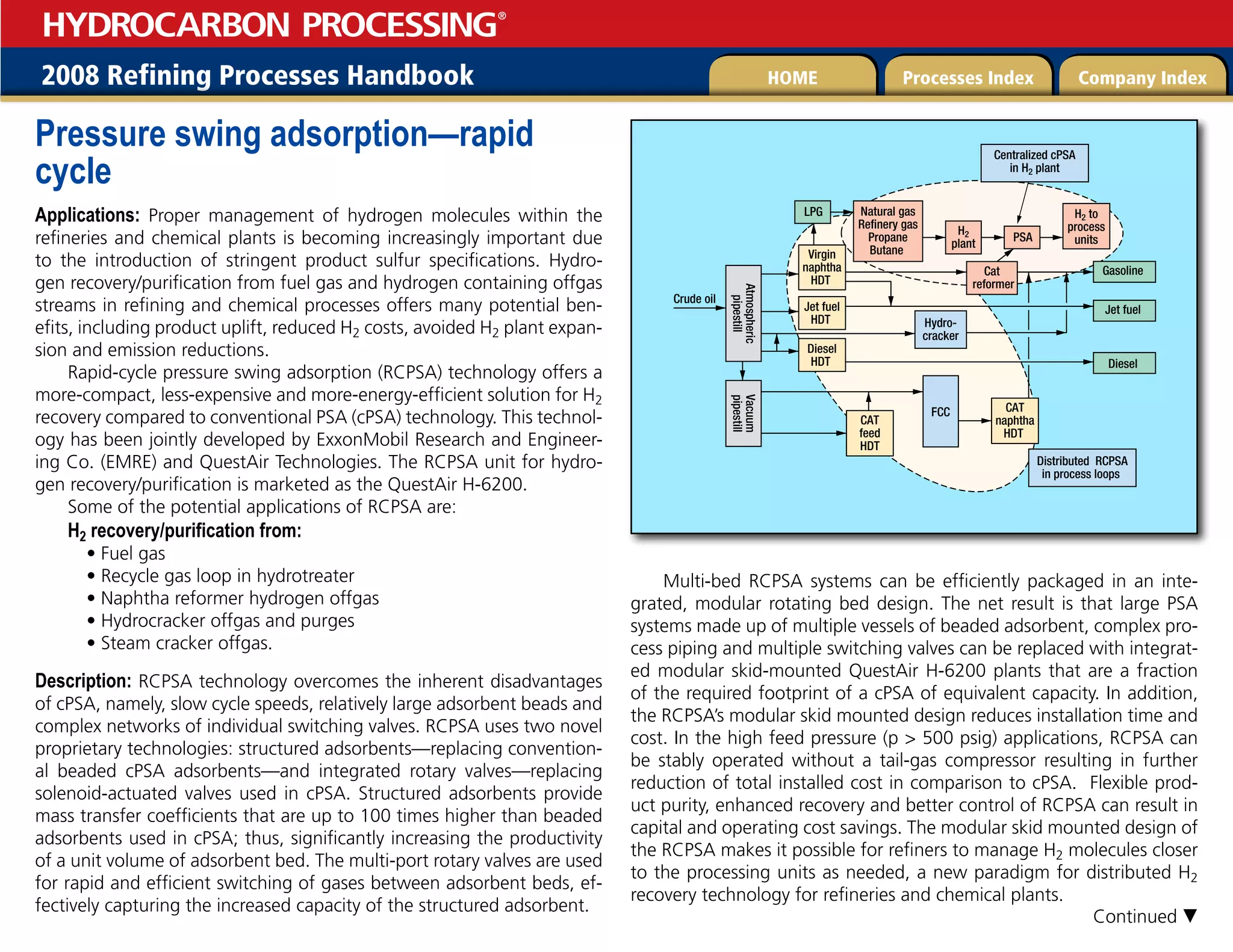 2008 Refining Processes Handbook Processes Index Company Index
HOME
HYDROCARBON PROCESSING
®
Pressure swing adsorption—rapid
cycle
Applications: Proper management of hydrogen molecules within the
refineries and chemical plants is becoming increasingly important due
to the introduction of stringent product sulfur specifications. Hydro-
gen recovery/purification from fuel gas and hydrogen containing offgas
streams in refining and chemical processes offers many potential ben-
efits, including product uplift, reduced H2 costs, avoided H2 plant expan-
sion and emission reductions.
Rapid-cycle pressure swing adsorption (RCPSA) technology offers a
more-compact, less-expensive and more-energy-efficient solution for H2
recovery compared to conventional PSA (cPSA) technology. This technol-
ogy has been jointly developed by ExxonMobil Research and Engineer-
ing Co. (EMRE) and QuestAir Technologies. The RCPSA unit for hydro-
gen recovery/purification is marketed as the QuestAir H-6200.
Some of the potential applications of RCPSA are:
H2 recovery/purification from:
• Fuel gas
• Recycle gas loop in hydrotreater
• Naphtha reformer hydrogen offgas
• Hydrocracker offgas and purges
• Steam cracker offgas.
Description: RCPSA technology overcomes the inherent disadvantages
of cPSA, namely, slow cycle speeds, relatively large adsorbent beads and
complex networks of individual switching valves. RCPSA uses two novel
proprietary technologies: structured adsorbents—replacing convention-
al beaded cPSA adsorbents—and integrated rotary valves—replacing
solenoid-actuated valves used in cPSA. Structured adsorbents provide
mass transfer coefficients that are up to 100 times higher than beaded
adsorbents used in cPSA; thus, significantly increasing the productivity
of a unit volume of adsorbent bed. The multi-port rotary valves are used
for rapid and efficient switching of gases between adsorbent beds, ef-
fectively capturing the increased capacity of the structured adsorbent.
Multi-bed RCPSA systems can be efficiently packaged in an inte-
grated, modular rotating bed design. The net result is that large PSA
systems made up of multiple vessels of beaded adsorbent, complex pro-
cess piping and multiple switching valves can be replaced with integrat-
ed modular skid-mounted QuestAir H-6200 plants that are a fraction
of the required footprint of a cPSA of equivalent capacity. In addition,
the RCPSA’s modular skid mounted design reduces installation time and
cost. In the high feed pressure (p  500 psig) applications, RCPSA can
be stably operated without a tail-gas compressor resulting in further
reduction of total installed cost in comparison to cPSA. Flexible prod-
uct purity, enhanced recovery and better control of RCPSA can result in
capital and operating cost savings. The modular skid mounted design of
the RCPSA makes it possible for refiners to manage H2 molecules closer
to the processing units as needed, a new paradigm for distributed H2
recovery technology for refineries and chemical plants.
Hydro-
cracker
Atmospheric
pipestill
Crude oil
Vacuum
pipestill
FCC CAT
naphtha
HDT
Virgin
naphtha
HDT
CAT
feed
HDT
Jet fuel
HDT
Diesel
HDT
Gasoline
Diesel
Jet fuel
Natural gas
Refinery gas
Propane
Butane
H2
plant
PSA
LPG H2 to
process
units
Centralized cPSA
in H2 plant
Distributed RCPSA
in process loops
Cat
reformer
Continued 
 