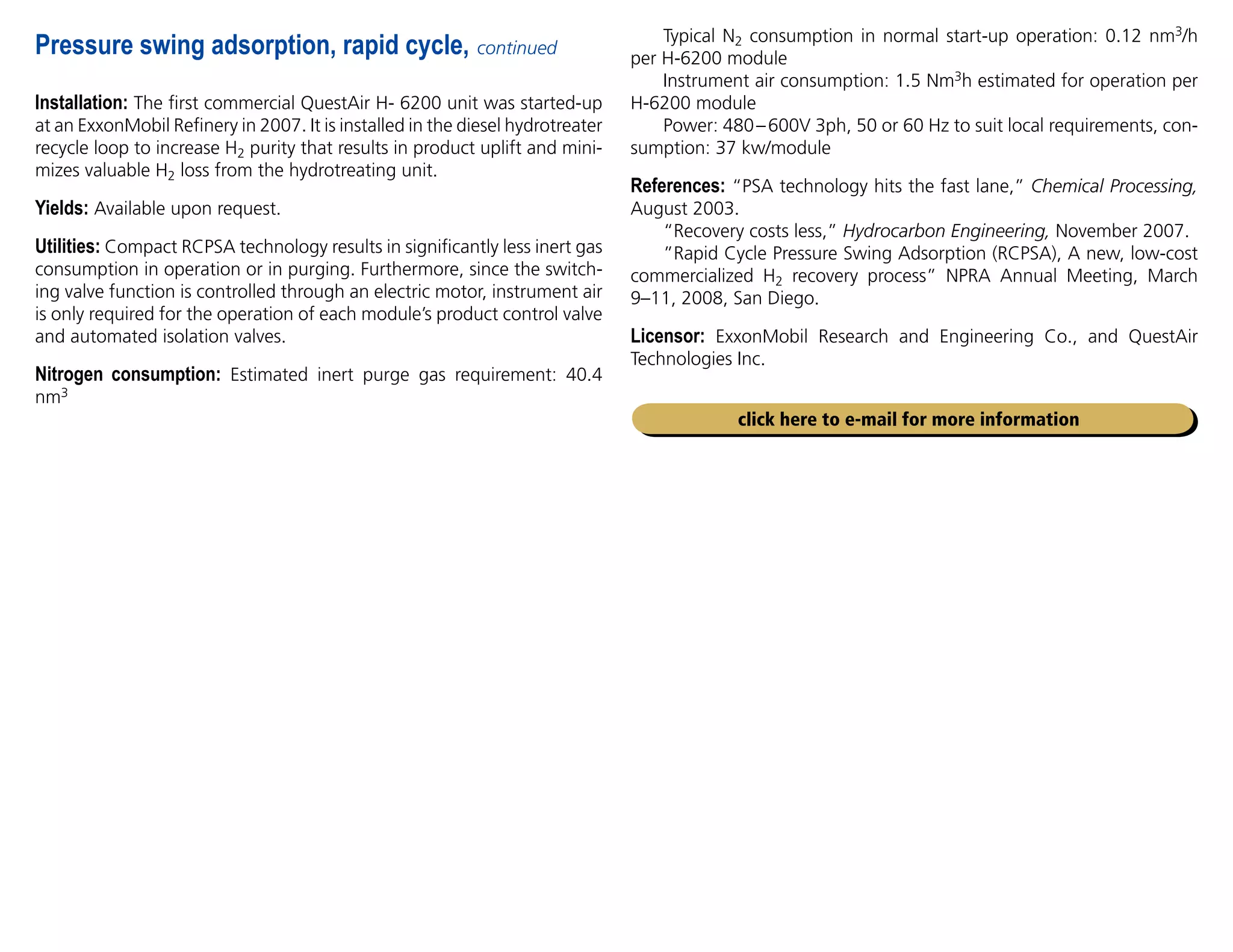 Installation: The first commercial QuestAir H- 6200 unit was started-up
at an ExxonMobil Refinery in 2007. It is installed in the diesel hydrotreater
recycle loop to increase H2 purity that results in product uplift and mini-
mizes valuable H2 loss from the hydrotreating unit.
Yields: Available upon request.
Utilities: Compact RCPSA technology results in significantly less inert gas
consumption in operation or in purging. Furthermore, since the switch-
ing valve function is controlled through an electric motor, instrument air
is only required for the operation of each module’s product control valve
and automated isolation valves.
Nitrogen consumption: Estimated inert purge gas requirement: 40.4
nm3
Pressure swing adsorption, rapid cycle, continued
click here to e-mail for more information
Typical N2 consumption in normal start-up operation: 0.12 nm3/h
per H-6200 module
Instrument air consumption: 1.5 Nm3h estimated for operation per
H-6200 module
Power: 480–600V 3ph, 50 or 60 Hz to suit local requirements, con-
sumption: 37 kw/module
References: “PSA technology hits the fast lane,” Chemical Processing,
August 2003.
“Recovery costs less,” Hydrocarbon Engineering, November 2007.
”Rapid Cycle Pressure Swing Adsorption (RCPSA), A new, low-cost
commercialized H2 recovery process” NPRA Annual Meeting, March
9–11, 2008, San Diego.
Licensor: ExxonMobil Research and Engineering Co., and QuestAir
Technologies Inc.
 