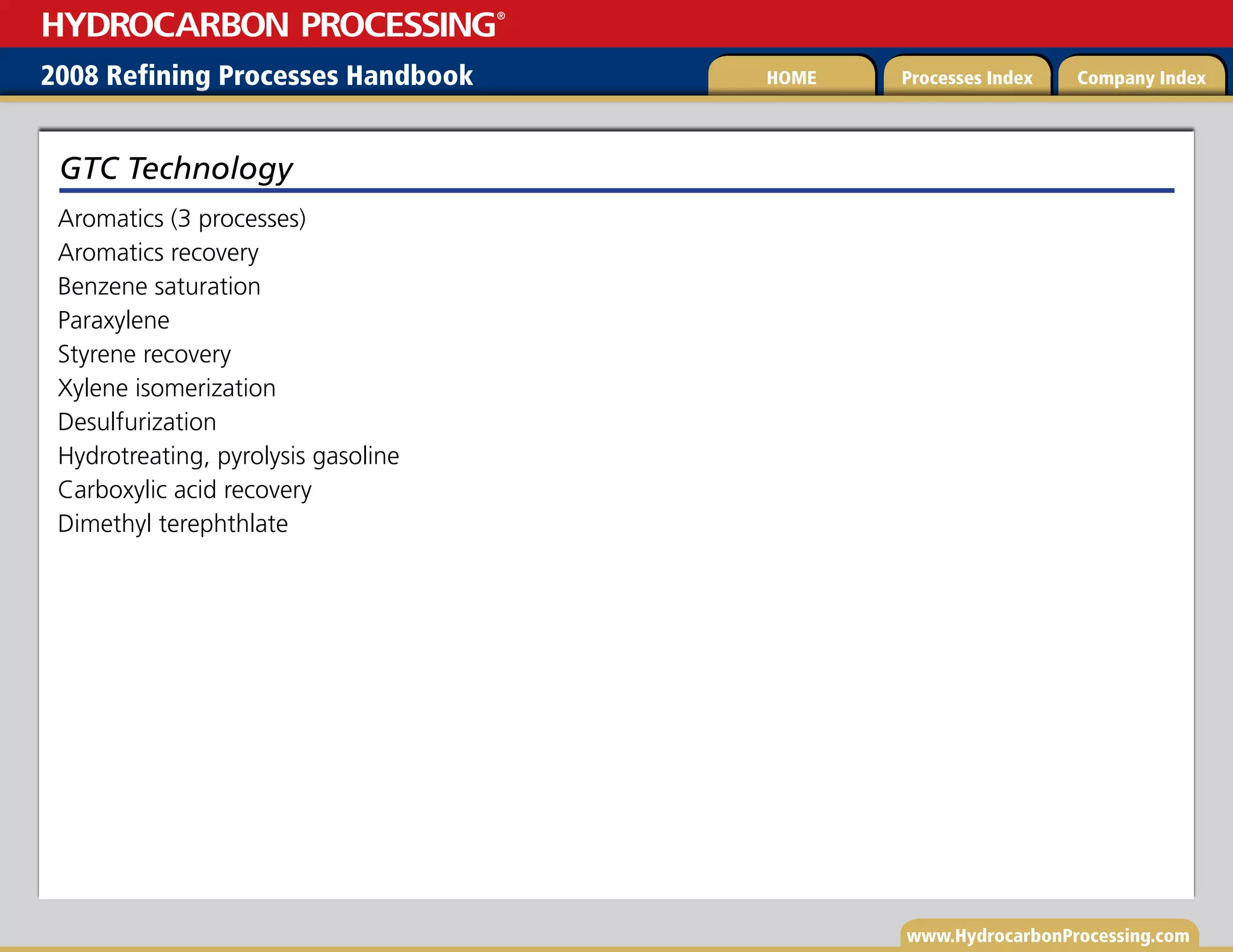 www.HydrocarbonProcessing.com
Aromatics (3 processes)
Aromatics recovery
Benzene saturation
Paraxylene
Styrene recovery
Xylene isomerization
Desulfurization
Hydrotreating, pyrolysis gasoline
Carboxylic acid recovery
Dimethyl terephthlate
GTC Technology
2008 Refining Processes Handbook Processes Index Company Index
HOME
HYDROCARBON PROCESSING
®
 