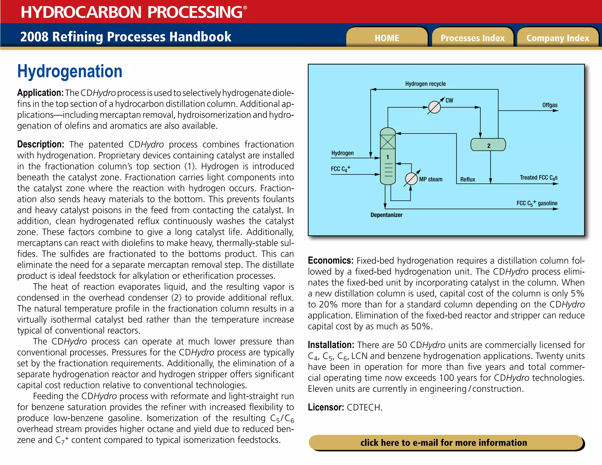 2008 Refining Processes Handbook Processes Index Company Index
HOME
HYDROCARBON PROCESSING
®
click here to e-mail for more information
Hydrogenation
Application:TheCDHydroprocessisusedtoselectivelyhydrogenatediole-
fins in the top section of a hydrocarbon distillation column. Additional ap-
plications—including mercaptan removal, hydroisomerization and hydro-
genation of olefins and aromatics are also available.
Description: The patented CDHydro process combines fractionation
with hydrogenation. Proprietary devices containing catalyst are installed
in the fractionation column’s top section (1). Hydrogen is introduced
beneath the catalyst zone. Fractionation carries light components into
the catalyst zone where the reaction with hydrogen occurs. Fraction-
ation also sends heavy materials to the bottom. This prevents foulants
and heavy catalyst poisons in the feed from contacting the catalyst. In
addition, clean hydrogenated reflux continuously washes the catalyst
zone. These factors combine to give a long catalyst life. Additionally,
mercaptans can react with diolefins to make heavy, thermally-stable sul-
fides. The sulfides are fractionated to the bottoms product. This can
eliminate the need for a separate mercaptan removal step. The distillate
product is ideal feedstock for alkylation or etherification processes.
The heat of reaction evaporates liquid, and the resulting vapor is
condensed in the overhead condenser (2) to provide additional reflux.
The natural temperature profile in the fractionation column results in a
virtually isothermal catalyst bed rather than the temperature increase
typical of conventional reactors.
The CDHydro process can operate at much lower pressure than
conventional processes. Pressures for the CDHydro process are typically
set by the fractionation requirements. Additionally, the elimination of a
separate hydrogenation reactor and hydrogen stripper offers significant
capital cost reduction relative to conventional technologies.
Feeding the CDHydro process with reformate and light-straight run
for benzene saturation provides the refiner with increased flexibility to
produce low-benzene gasoline. Isomerization of the resulting C5 /C6
overhead stream provides higher octane and yield due to reduced ben-
zene and C7
+ content compared to typical isomerization feedstocks.
Economics: Fixed-bed hydrogenation requires a distillation column fol-
lowed by a fixed-bed hydrogenation unit. The CDHydro process elimi-
nates the fixed-bed unit by incorporating catalyst in the column. When
a new distillation column is used, capital cost of the column is only 5%
to 20% more than for a standard column depending on the CDHydro
application. Elimination of the fixed-bed reactor and stripper can reduce
capital cost by as much as 50%.
Installation: There are 50 CDHydro units are commercially licensed for
C4, C5, C6, LCN and benzene hydrogenation applications. Twenty units
have been in operation for more than five years and total commer-
cial operating time now exceeds 100 years for CDHydro technologies.
Eleven units are currently in engineering  
/construction.
Licensor: CDTECH.
1
Hydrogen
Reflux Treated FCC C4s
MP steam
Depentanizer
FCC C4
+
CW
Hydrogen recycle
Offgas
FCC C5
+ gasoline
2
 