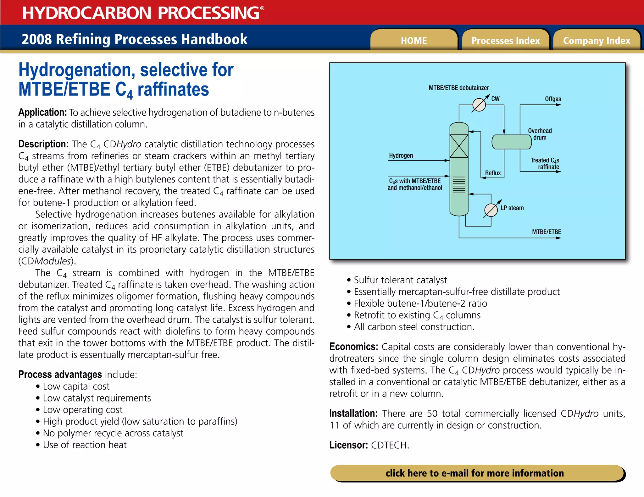 2008 Refining Processes Handbook Processes Index Company Index
HOME
HYDROCARBON PROCESSING
®
click here to e-mail for more information
Hydrogenation, selective for
MTBE/ETBE C4 raffinates
Application: To achieve selective hydrogenation of butadiene to n-butenes
in a catalytic distillation column.
Description: The C4 CDHydro catalytic distillation technology processes
C4 streams from refineries or steam crackers within an methyl tertiary
butyl ether (MTBE)/ethyl tertiary butyl ether (ETBE) debutanizer to pro-
duce a raffinate with a high butylenes content that is essentially butadi-
ene-free. After methanol recovery, the treated C4 raffinate can be used
for butene-1 production or alkylation feed.
Selective hydrogenation increases butenes available for alkylation
or isomerization, reduces acid consumption in alkylation units, and
greatly improves the quality of HF alkylate. The process uses commer-
cially available catalyst in its proprietary catalytic distillation structures
(CDModules).
The C4 stream is combined with hydrogen in the MTBE/ETBE
debutanizer. Treated C4 raffinate is taken overhead. The washing action
of the reflux minimizes oligomer formation, flushing heavy compounds
from the catalyst and promoting long catalyst life. Excess hydrogen and
lights are vented from the overhead drum. The catalyst is sulfur tolerant.
Feed sulfur compounds react with diolefins to form heavy compounds
that exit in the tower bottoms with the MTBE/ETBE product. The distil-
late product is essentually mercaptan-sulfur free.
Process advantages include:
• Low capital cost
• Low catalyst requirements
• Low operating cost
• High product yield (low saturation to paraffins)
• No polymer recycle across catalyst
• Use of reaction heat
• Sulfur tolerant catalyst
• Essentially mercaptan-sulfur-free distillate product
• Flexible butene-1/butene-2 ratio
• Retrofit to existing C4 columns
• All carbon steel construction.
Economics: Capital costs are considerably lower than conventional hy-
drotreaters since the single column design eliminates costs associated
with fixed-bed systems. The C4 CDHydro process would typically be in-
stalled in a conventional or catalytic MTBE/ETBE debutanizer, either as a
retrofit or in a new column.
Installation: There are 50 total commercially licensed CDHydro units,
11 of which are currently in design or construction.
Licensor: CDTECH.
Treated C4s
raffinate
C4s with MTBE/ETBE
and methanol/ethanol
Offgas
Reflux
LP steam
CW
Hydrogen
MTBE/ETBE
Overhead
drum
MTBE/ETBE debutainzer
 