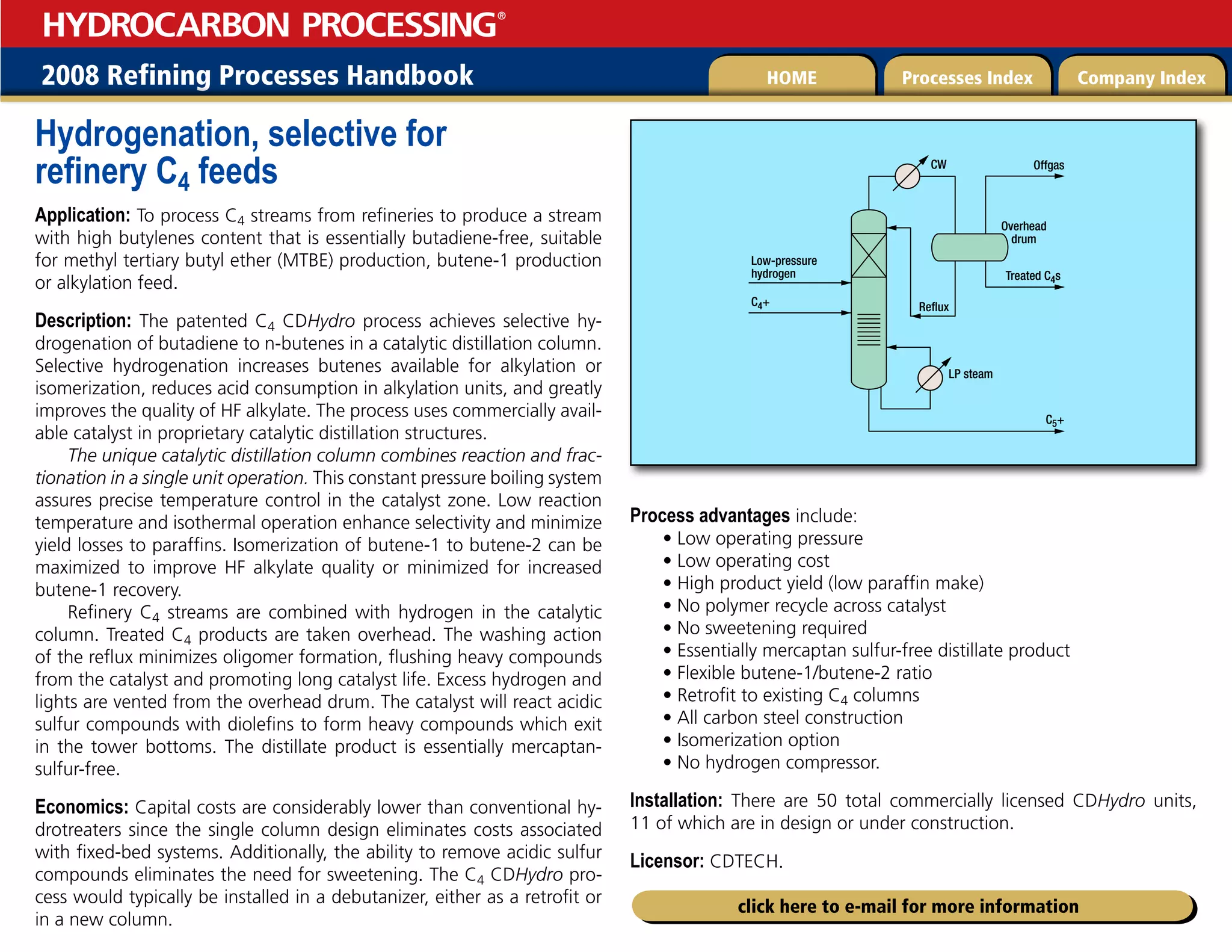 2008 Refining Processes Handbook Processes Index Company Index
HOME
HYDROCARBON PROCESSING
®
click here to e-mail for more information
Hydrogenation, selective for
refinery C4 feeds
Application: To process C4 streams from refineries to produce a stream
with high butylenes content that is essentially butadiene-free, suitable
for methyl tertiary butyl ether (MTBE) production, butene-1 production
or alkylation feed.
Description: The patented C4 CDHydro process achieves selective hy-
drogenation of butadiene to n-butenes in a catalytic distillation column.
Selective hydrogenation increases butenes available for alkylation or
isomerization, reduces acid consumption in alkylation units, and greatly
improves the quality of HF alkylate. The process uses commercially avail-
able catalyst in proprietary catalytic distillation structures.
The unique catalytic distillation column combines reaction and frac-
tionation in a single unit operation. This constant pressure boiling system
assures precise temperature control in the catalyst zone. Low reaction
temperature and isothermal operation enhance selectivity and minimize
yield losses to paraffins. Isomerization of butene-1 to butene-2 can be
maximized to improve HF alkylate quality or minimized for increased
butene-1 recovery.
Refinery C4 streams are combined with hydrogen in the catalytic
column. Treated C4 products are taken overhead. The washing action
of the reflux minimizes oligomer formation, flushing heavy compounds
from the catalyst and promoting long catalyst life. Excess hydrogen and
lights are vented from the overhead drum. The catalyst will react acidic
sulfur compounds with diolefins to form heavy compounds which exit
in the tower bottoms. The distillate product is essentially mercaptan-
sulfur-free.
Economics: Capital costs are considerably lower than conventional hy-
drotreaters since the single column design eliminates costs associated
with fixed-bed systems. Additionally, the ability to remove acidic sulfur
compounds eliminates the need for sweetening. The C4 CDHydro pro-
cess would typically be installed in a debutanizer, either as a retrofit or
in a new column.
Process advantages include:
• Low operating pressure
• Low operating cost
• High product yield (low paraffin make)
• No polymer recycle across catalyst
• No sweetening required
• Essentially mercaptan sulfur-free distillate product
• Flexible butene-1/butene-2 ratio
• Retrofit to existing C4 columns
• All carbon steel construction
• Isomerization option
• No hydrogen compressor.
Installation: There are 50 total commercially licensed CDHydro units,
11 of which are in design or under construction.
Licensor: CDTECH.
Treated C4s
Offgas
Reflux
C4+
LP steam
CW
Low-pressure
hydrogen
C5+
Overhead
drum
 