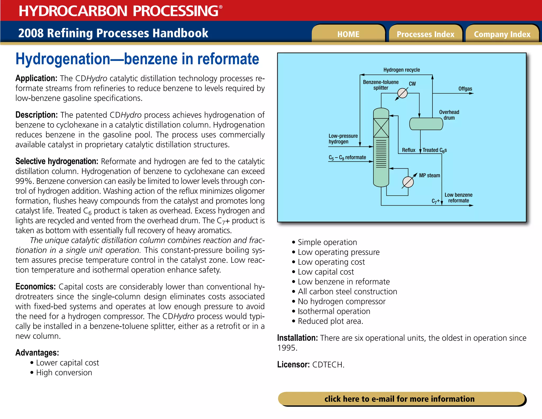 2008 Refining Processes Handbook Processes Index Company Index
HOME
HYDROCARBON PROCESSING
®
click here to e-mail for more information
Hydrogenation—benzene in reformate
Application: The CDHydro catalytic distillation technology processes re-
formate streams from refineries to reduce benzene to levels required by
low-benzene gasoline specifications.
Description: The patented CDHydro process achieves hydrogenation of
benzene to cyclohexane in a catalytic distillation column. Hydrogenation
reduces benzene in the gasoline pool. The process uses commercially
available catalyst in proprietary catalytic distillation structures.
Selective hydrogenation: Reformate and hydrogen are fed to the catalytic
distillation column. Hydrogenation of benzene to cyclohexane can exceed
99%. Benzene conversion can easily be limited to lower levels through con-
trol of hydrogen addition. Washing action of the reflux minimizes oligomer
formation, flushes heavy compounds from the catalyst and promotes long
catalyst life. Treated C6 product is taken as overhead. Excess hydrogen and
lights are recycled and vented from the overhead drum. The C7+ product is
taken as bottom with essentially full recovery of heavy aromatics.
The unique catalytic distillation column combines reaction and frac-
tionation in a single unit operation. This constant-pressure boiling sys-
tem assures precise temperature control in the catalyst zone. Low reac-
tion temperature and isothermal operation enhance safety.
Economics: Capital costs are considerably lower than conventional hy-
drotreaters since the single-column design eliminates costs associated
with fixed-bed systems and operates at low enough pressure to avoid
the need for a hydrogen compressor. The CDHydro process would typi-
cally be installed in a benzene-toluene splitter, either as a retrofit or in a
new column.
Advantages:
• Lower capital cost
• High conversion
• Simple operation
• Low operating pressure
• Low operating cost
• Low capital cost
• Low benzene in reformate
• All carbon steel construction
• No hydrogen compressor
• Isothermal operation
• Reduced plot area.
Installation: There are six operational units, the oldest in operation since
1995.
Licensor: CDTECH.
Hydrogen recycle
Benzene-toluene
splitter
CW
Low benzene
reformate
Overhead
drum
Reflux Treated C6s
C7+
C5 – C9 reformate
Low-pressure
hydrogen
MP steam
Offgas
 