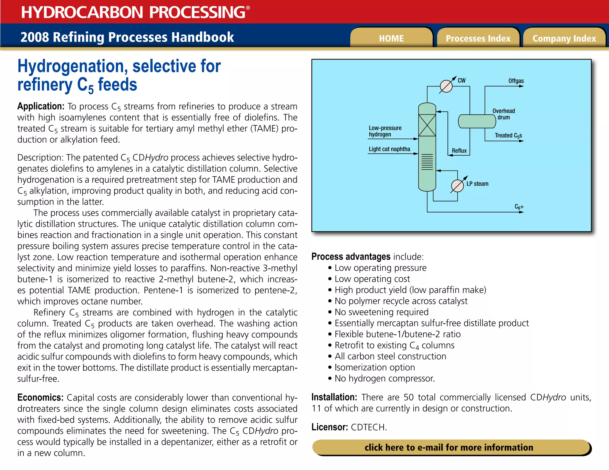 2008 Refining Processes Handbook Processes Index Company Index
HOME
HYDROCARBON PROCESSING
®
click here to e-mail for more information
Hydrogenation, selective for
refinery C5 feeds
Application: To process C5 streams from refineries to produce a stream
with high isoamylenes content that is essentially free of diolefins. The
treated C5 stream is suitable for tertiary amyl methyl ether (TAME) pro-
duction or alkylation feed.
Description: The patented C5 CDHydro process achieves selective hydro-
genates diolefins to amylenes in a catalytic distillation column. Selective
hydrogenation is a required pretreatment step for TAME production and
C5 alkylation, improving product quality in both, and reducing acid con-
sumption in the latter.
The process uses commercially available catalyst in proprietary cata-
lytic distillation structures. The unique catalytic distillation column com-
bines reaction and fractionation in a single unit operation. This constant
pressure boiling system assures precise temperature control in the cata-
lyst zone. Low reaction temperature and isothermal operation enhance
selectivity and minimize yield losses to paraffins. Non-reactive 3-methyl
butene-1 is isomerized to reactive 2-methyl butene-2, which increas-
es potential TAME production. Pentene-1 is isomerized to pentene-2,
which improves octane number.
Refinery C5 streams are combined with hydrogen in the catalytic
column. Treated C5 products are taken overhead. The washing action
of the reflux minimizes oligomer formation, flushing heavy compounds
from the catalyst and promoting long catalyst life. The catalyst will react
acidic sulfur compounds with diolefins to form heavy compounds, which
exit in the tower bottoms. The distillate product is essentially mercaptan-
sulfur-free.
Economics: Capital costs are considerably lower than conventional hy-
drotreaters since the single column design eliminates costs associated
with fixed-bed systems. Additionally, the ability to remove acidic sulfur
compounds eliminates the need for sweetening. The C5 CDHydro pro-
cess would typically be installed in a depentanizer, either as a retrofit or
in a new column.
Process advantages include:
• Low operating pressure
• Low operating cost
• High product yield (low paraffin make)
• No polymer recycle across catalyst
• No sweetening required
• Essentially mercaptan sulfur-free distillate product
• Flexible butene-1/butene-2 ratio
• Retrofit to existing C4 columns
• All carbon steel construction
• Isomerization option
• No hydrogen compressor.
Installation: There are 50 total commercially licensed CDHydro units,
11 of which are currently in design or construction.
Licensor: CDTECH.
Treated C5s
Offgas
Reflux
Light cat naphtha
LP steam
CW
Low-pressure
hydrogen
C6+
Overhead
drum
 