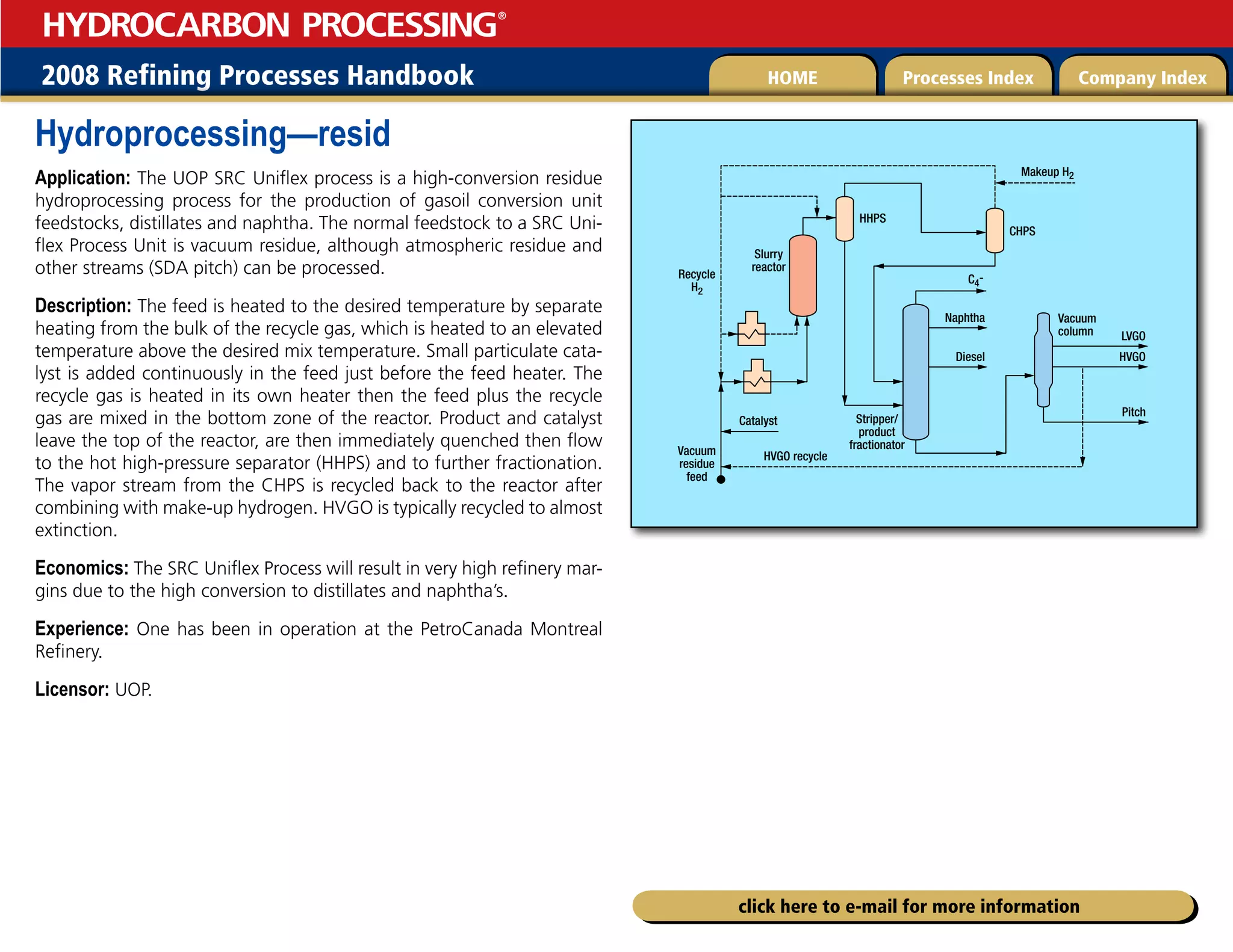 2008 Refining Processes Handbook Processes Index Company Index
HOME
HYDROCARBON PROCESSING
®
click here to e-mail for more information
Hydroprocessing—resid
Application: The UOP SRC Uniflex process is a high-conversion residue
hydroprocessing process for the production of gasoil conversion unit
feedstocks, distillates and naphtha. The normal feedstock to a SRC Uni-
flex Process Unit is vacuum residue, although atmospheric residue and
other streams (SDA pitch) can be processed.
Description: The feed is heated to the desired temperature by separate
heating from the bulk of the recycle gas, which is heated to an elevated
temperature above the desired mix temperature. Small particulate cata-
lyst is added continuously in the feed just before the feed heater. The
recycle gas is heated in its own heater then the feed plus the recycle
gas are mixed in the bottom zone of the reactor. Product and catalyst
leave the top of the reactor, are then immediately quenched then flow
to the hot high-pressure separator (HHPS) and to further fractionation.
The vapor stream from the CHPS is recycled back to the reactor after
combining with make-up hydrogen. HVGO is typically recycled to almost
extinction.
Economics: The SRC Uniflex Process will result in very high refinery mar-
gins due to the high conversion to distillates and naphtha’s.
Experience: One has been in operation at the PetroCanada Montreal
Refinery.
Licensor: UOP.
CHPS
Vacuum
column
Stripper/
product
fractionator
Vacuum
residue
feed
Recycle
H2
HHPS
Slurry
reactor
Makeup H2
C4-
Naphtha
HVGO recycle
LVGO
HVGO
Pitch
Diesel
Catalyst
 