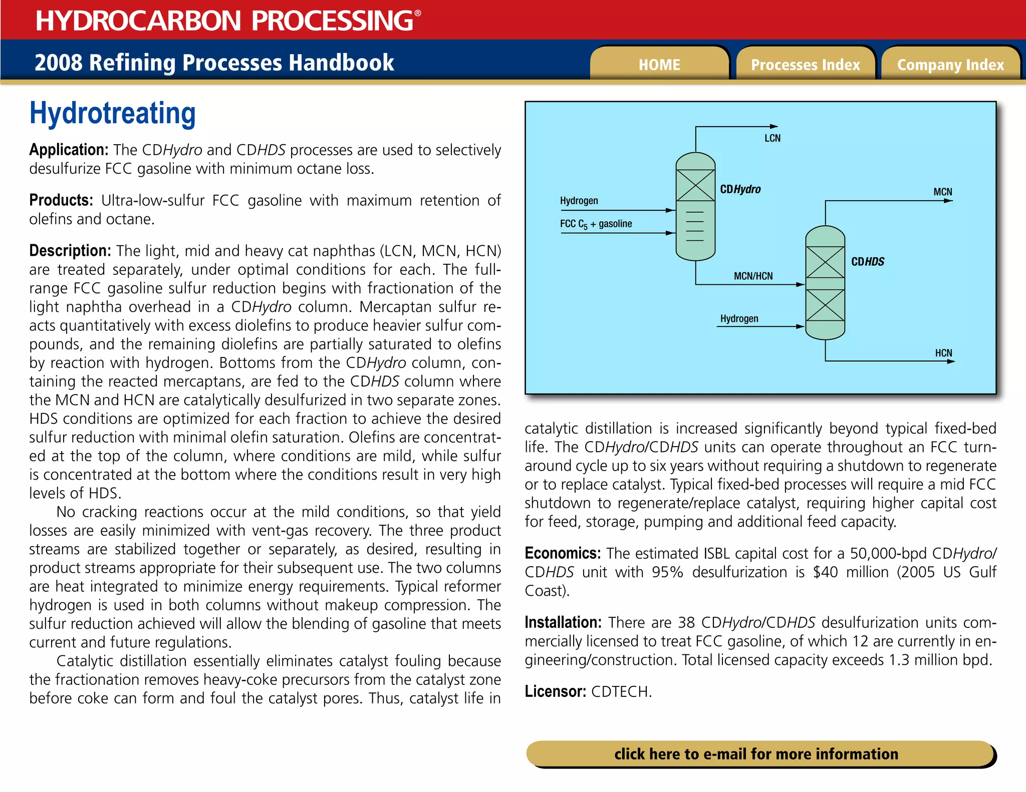 2008 Refining Processes Handbook Processes Index Company Index
HOME
HYDROCARBON PROCESSING
®
click here to e-mail for more information
Hydrotreating
Application: The CDHydro and CDHDS processes are used to selectively
desulfurize FCC gasoline with minimum octane loss.
Products: Ultra-low-sulfur FCC gasoline with maximum retention of
olefins and octane.
Description: The light, mid and heavy cat naphthas (LCN, MCN, HCN)
are treated separately, under optimal conditions for each. The full-
range FCC gasoline sulfur reduction begins with fractionation of the
light naphtha overhead in a CDHydro column. Mercaptan sulfur re-
acts quantitatively with excess diolefins to produce heavier sulfur com-
pounds, and the remaining diolefins are partially saturated to olefins
by reaction with hydrogen. Bottoms from the CDHydro column, con-
taining the reacted mercaptans, are fed to the CDHDS column where
the MCN and HCN are catalytically desulfurized in two separate zones.
HDS conditions are optimized for each fraction to achieve the desired
sulfur reduction with minimal olefin saturation. Olefins are concentrat-
ed at the top of the column, where conditions are mild, while sulfur
is concentrated at the bottom where the conditions result in very high
levels of HDS.
No cracking reactions occur at the mild conditions, so that yield
losses are easily minimized with vent-gas recovery. The three product
streams are stabilized together or separately, as desired, resulting in
product streams appropriate for their subsequent use. The two columns
are heat integrated to minimize energy requirements. Typical reformer
hydrogen is used in both columns without makeup compression. The
sulfur reduction achieved will allow the blending of gasoline that meets
current and future regulations.
Catalytic distillation essentially eliminates catalyst fouling because
the fractionation removes heavy-coke precursors from the catalyst zone
before coke can form and foul the catalyst pores. Thus, catalyst life in
catalytic distillation is increased significantly beyond typical fixed-bed
life. The CDHydro/CDHDS units can operate throughout an FCC turn-
around cycle up to six years without requiring a shutdown to regenerate
or to replace catalyst. Typical fixed-bed processes will require a mid FCC
shutdown to regenerate/replace catalyst, requiring higher capital cost
for feed, storage, pumping and additional feed capacity.
Economics: The estimated ISBL capital cost for a 50,000-bpd CDHydro/
CDHDS unit with 95% desulfurization is $40 million (2005 US Gulf
Coast).
Installation: There are 38 CDHydro/CDHDS desulfurization units com-
mercially licensed to treat FCC gasoline, of which 12 are currently in en-
gineering/construction. Total licensed capacity exceeds 1.3 million bpd.
Licensor: CDTECH.
HCN
MCN
LCN
MCN/HCN
CDHydro
CDHDS
Hydrogen
Hydrogen
FCC C5 + gasoline
 
