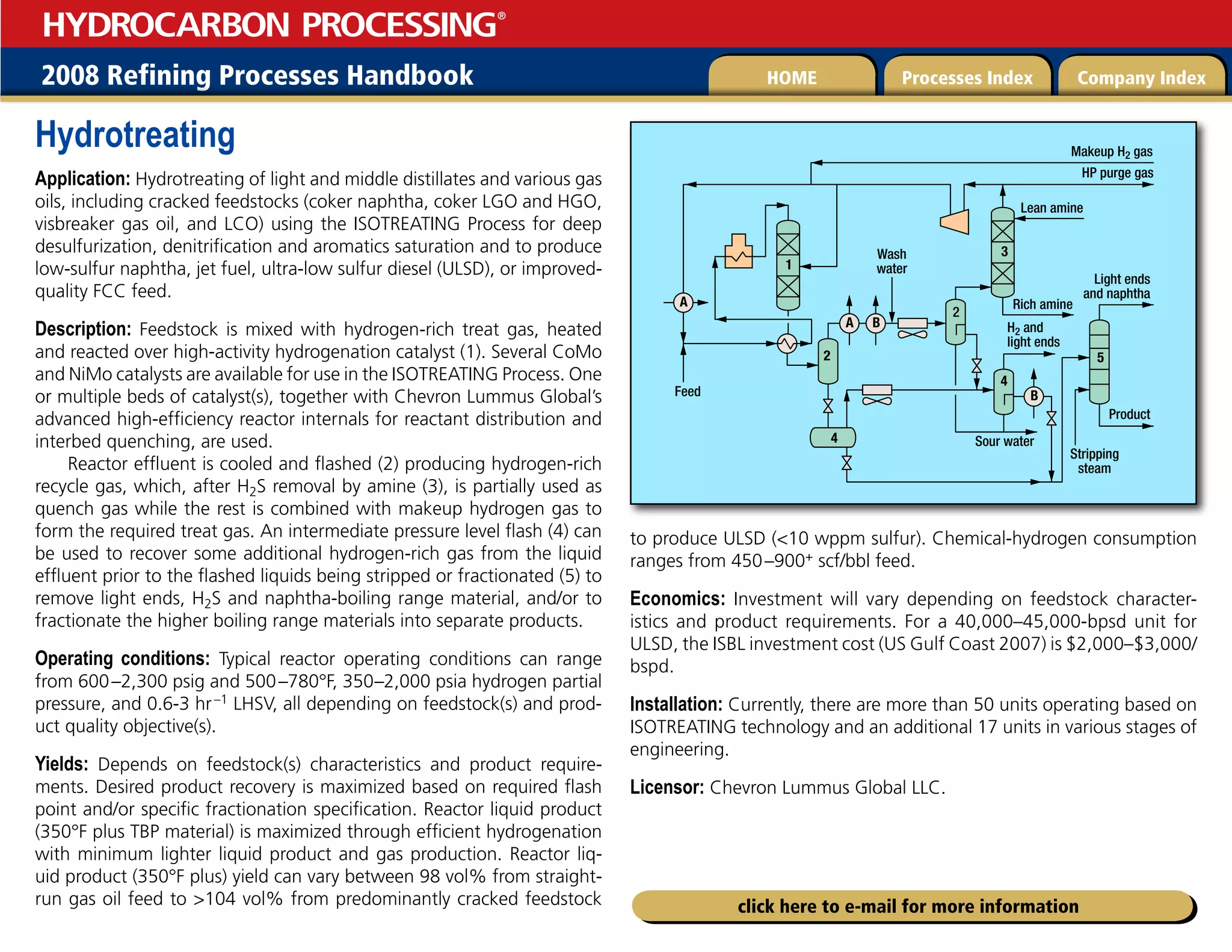 2008 Refining Processes Handbook Processes Index Company Index
HOME
HYDROCARBON PROCESSING
®
click here to e-mail for more information
Hydrotreating
Application: Hydrotreating of light and middle distillates and various gas
oils, including cracked feedstocks (coker naphtha, coker LGO and HGO,
visbreaker gas oil, and LCO) using the ISOTREATING Process for deep
desulfurization, denitrification and aromatics saturation and to produce
low-sulfur naphtha, jet fuel, ultra-low sulfur diesel (ULSD), or improved-
quality FCC feed.
Description: Feedstock is mixed with hydrogen-rich treat gas, heated
and reacted over high-activity hydrogenation catalyst (1). Several CoMo
and NiMo catalysts are available for use in the ISOTREATING Process. One
or multiple beds of catalyst(s), together with Chevron Lummus Global’s
advanced high-efficiency reactor internals for reactant distribution and
interbed quenching, are used.
Reactor effluent is cooled and flashed (2) producing hydrogen-rich
recycle gas, which, after H2S removal by amine (3), is partially used as
quench gas while the rest is combined with makeup hydrogen gas to
form the required treat gas. An intermediate pressure level flash (4) can
be used to recover some additional hydrogen-rich gas from the liquid
effluent prior to the flashed liquids being stripped or fractionated (5) to
remove light ends, H2S and naphtha-boiling range material, and/or to
fractionate the higher boiling range materials into separate products.
Operating conditions: Typical reactor operating conditions can range
from 600–2,300 psig and 500–780°F, 350–2,000 psia hydrogen partial
pressure, and 0.6-3 hr–1 LHSV, all depending on feedstock(s) and prod-
uct quality objective(s).
Yields: Depends on feedstock(s) characteristics and product require-
ments. Desired product recovery is maximized based on required flash
point and/or specific fractionation specification. Reactor liquid product
(350°F plus TBP material) is maximized through efficient hydrogenation
with minimum lighter liquid product and gas production. Reactor liq-
uid product (350°F plus) yield can vary between 98 vol% from straight-
run gas oil feed to 104 vol% from predominantly cracked feedstock
to produce ULSD (10 wppm sulfur). Chemical-hydrogen consumption
ranges from 450–900+ scf/bbl feed.
Economics: Investment will vary depending on feedstock character-
istics and product requirements. For a 40,000–45,000-bpsd unit for
ULSD, the ISBL investment cost (US Gulf Coast 2007) is $2,000–$3,000/
bspd.
Installation: Currently, there are more than 50 units operating based on
ISOTREATING technology and an additional 17 units in various stages of
engineering.
Licensor: Chevron Lummus Global LLC.
Feed
Wash
water
1
2
4
2
3
5
4
A
A
B
B
Sour water
Stripping
steam
Product
Light ends
and naphtha
H2 and
light ends
Rich amine
Lean amine
HP purge gas
Makeup H2 gas
 