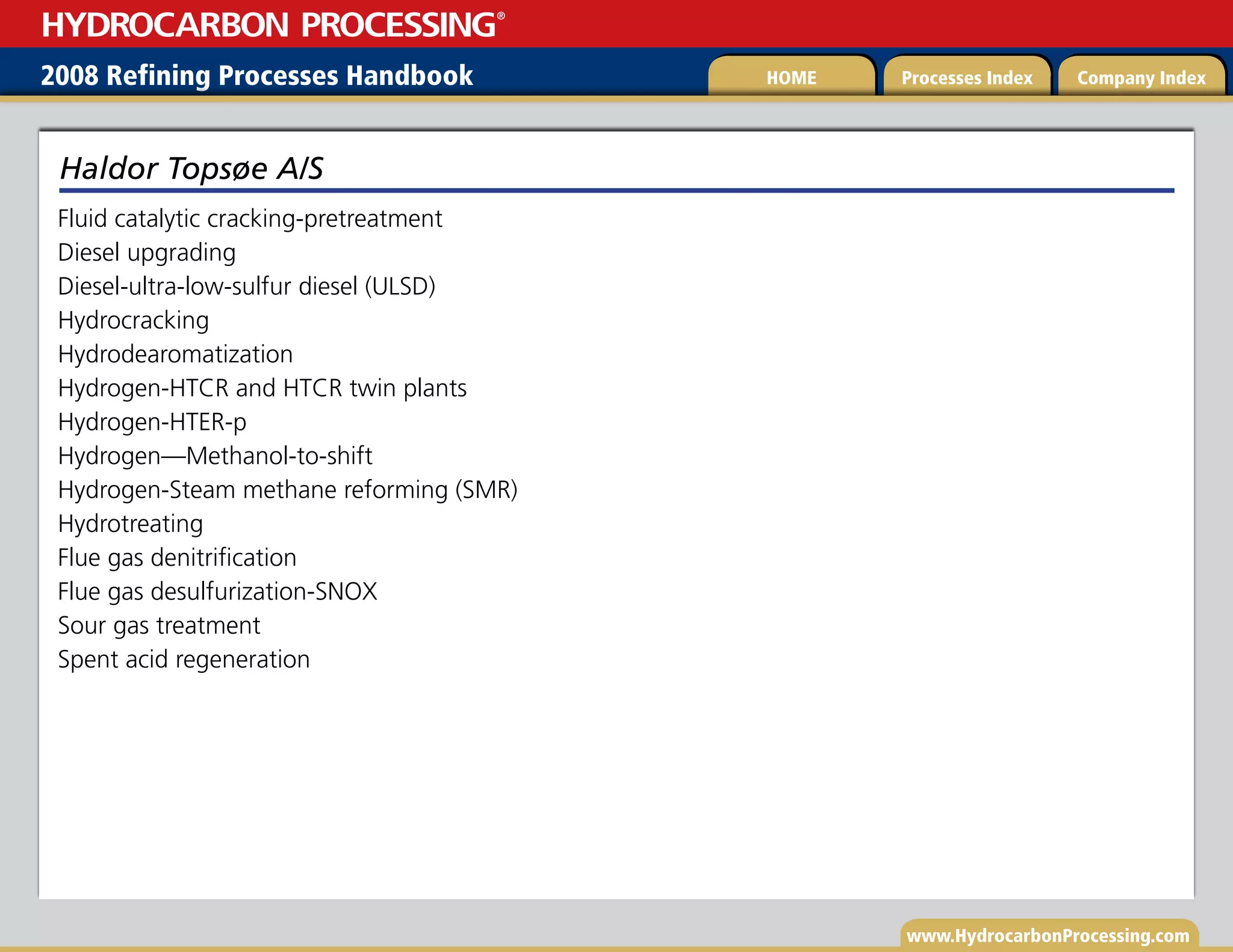 www.HydrocarbonProcessing.com
Fluid catalytic cracking-pretreatment
Diesel upgrading
Diesel-ultra-low-sulfur diesel (ULSD)
Hydrocracking
Hydrodearomatization
Hydrogen-HTCR and HTCR twin plants
Hydrogen-HTER-p
Hydrogen—Methanol-to-shift
Hydrogen-Steam methane reforming (SMR)
Hydrotreating
Flue gas denitrification
Flue gas desulfurization-SNOX
Sour gas treatment
Spent acid regeneration
Haldor Topsøe A/S
2008 Refining Processes Handbook Processes Index Company Index
HOME
HYDROCARBON PROCESSING
®
 