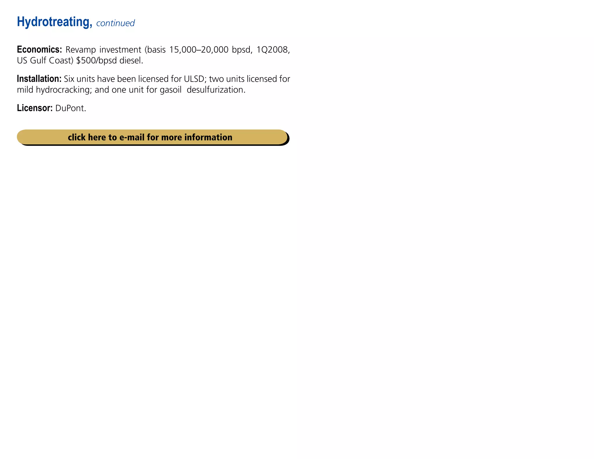Economics: Revamp investment (basis 15,000–20,000 bpsd, 1Q2008,
US Gulf Coast) $500/bpsd diesel.
Installation: Six units have been licensed for ULSD; two units licensed for
mild hydrocracking; and one unit for gasoil desulfurization.
Licensor: DuPont.
Hydrotreating, continued
click here to e-mail for more information
 