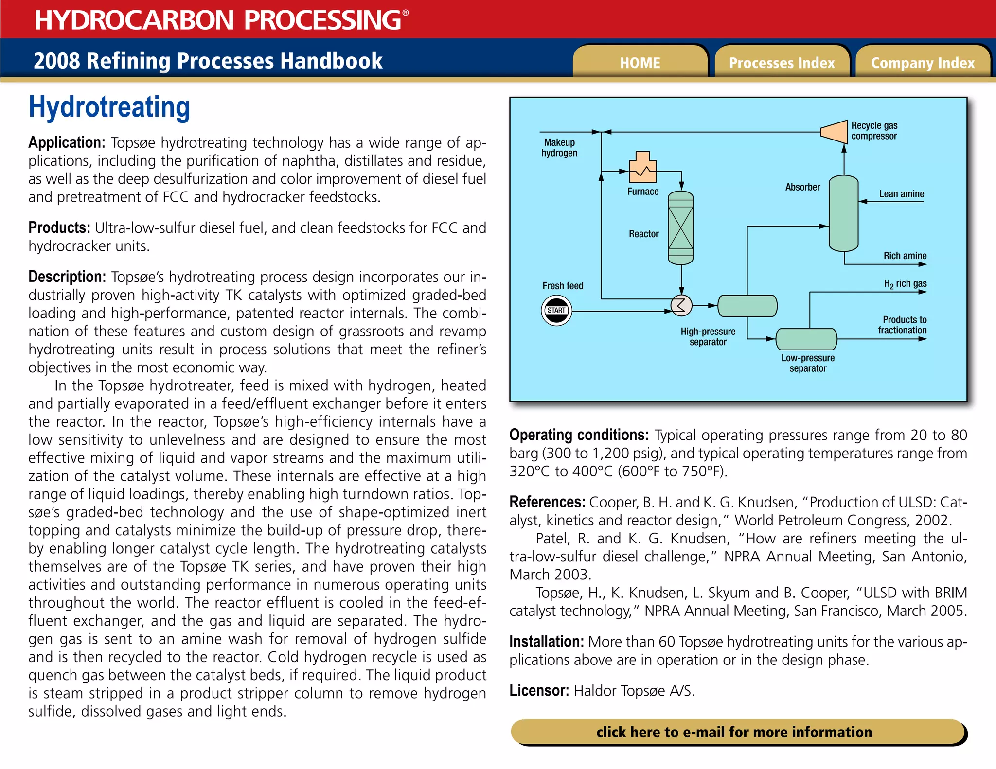 2008 Refining Processes Handbook Processes Index Company Index
HOME
HYDROCARBON PROCESSING
®
click here to e-mail for more information
Hydrotreating
Application: Topsøe hydrotreating technology has a wide range of ap-
plications, including the purification of naphtha, distillates and residue,
as well as the deep desulfurization and color improvement of diesel fuel
and pretreatment of FCC and hydrocracker feedstocks.
Products: Ultra-low-sulfur diesel fuel, and clean feedstocks for FCC and
hydrocracker units.
Description: Topsøe’s hydrotreating process design incorporates our in-
dustrially proven high-activity TK catalysts with optimized graded-bed
loading and high-performance, patented reactor internals. The combi-
nation of these features and custom design of grassroots and revamp
hydrotreating units result in process solutions that meet the refiner’s
objectives in the most economic way.
In the Topsøe hydrotreater, feed is mixed with hydrogen, heated
and partially evaporated in a feed/effluent exchanger before it enters
the reactor. In the reactor, Topsøe’s high-efficiency internals have a
low sensitivity to unlevelness and are designed to ensure the most
effective mixing of liquid and vapor streams and the maximum utili-
zation of the catalyst volume. These internals are effective at a high
range of liquid loadings, thereby enabling high turndown ratios. Top-
søe’s graded-bed technology and the use of shape-optimized inert
topping and catalysts minimize the build-up of pressure drop, there-
by enabling longer catalyst cycle length. The hydrotreating catalysts
themselves are of the Topsøe TK series, and have proven their high
activities and outstanding performance in numerous operating units
throughout the world. The reactor effluent is cooled in the feed-ef-
fluent exchanger, and the gas and liquid are separated. The hydro-
gen gas is sent to an amine wash for removal of hydrogen sulfide
and is then recycled to the reactor. Cold hydrogen recycle is used as
quench gas between the catalyst beds, if required. The liquid product
is steam stripped in a product stripper column to remove hydrogen
sulfide, dissolved gases and light ends.
Operating conditions: Typical operating pressures range from 20 to 80
barg (300 to 1,200 psig), and typical operating temperatures range from
320°C to 400°C (600°F to 750°F).
References: Cooper, B. H. and K. G. Knudsen, “Production of ULSD: Cat-
alyst, kinetics and reactor design,” World Petroleum Congress, 2002.
Patel, R. and K. G. Knudsen, “How are refiners meeting the ul-
tra-low-sulfur diesel challenge,” NPRA Annual Meeting, San Antonio,
March 2003.
Topsøe, H., K. Knudsen, L. Skyum and B. Cooper, “ULSD with BRIM
catalyst technology,” NPRA Annual Meeting, San Francisco, March 2005.
Installation: More than 60 Topsøe hydrotreating units for the various ap-
plications above are in operation or in the design phase.
Licensor: Haldor Topsøe A/S.
START
Products to
fractionation
Rich amine
Lean amine
H2 rich gas
Makeup
hydrogen
Furnace
Reactor
Absorber
High-pressure
separator
Low-pressure
separator
Fresh feed
Recycle gas
compressor
 