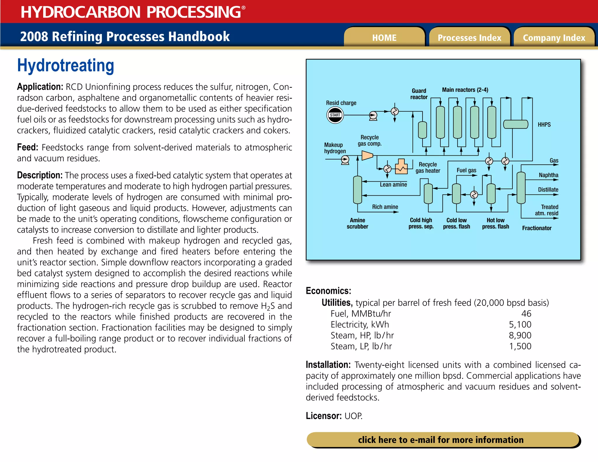 2008 Refining Processes Handbook Processes Index Company Index
HOME
HYDROCARBON PROCESSING
®
click here to e-mail for more information
Hydrotreating
Application: RCD Unionfining process reduces the sulfur, nitrogen, Con-
radson carbon, asphaltene and organometallic contents of heavier resi-
due-derived feedstocks to allow them to be used as either specification
fuel oils or as feedstocks for downstream processing units such as hydro-
crackers, fluidized catalytic crackers, resid catalytic crackers and cokers.
Feed: Feedstocks range from solvent-derived materials to atmospheric
and vacuum residues.
Description: The process uses a fixed-bed catalytic system that operates at
moderate temperatures and moderate to high hydrogen partial pressures.
Typically, moderate levels of hydrogen are consumed with minimal pro-
duction of light gaseous and liquid products. However, adjustments can
be made to the unit’s operating conditions, flowscheme configuration or
catalysts to increase conversion to distillate and lighter products.
Fresh feed is combined with makeup hydrogen and recycled gas,
and then heated by exchange and fired heaters before entering the
unit’s reactor section. Simple downflow reactors incorporating a graded
bed catalyst system designed to accomplish the desired reactions while
minimizing side reactions and pressure drop buildup are used. Reactor
effluent flows to a series of separators to recover recycle gas and liquid
products. The hydrogen-rich recycle gas is scrubbed to remove H2S and
recycled to the reactors while finished products are recovered in the
fractionation section. Fractionation facilities may be designed to simply
recover a full-boiling range product or to recover individual fractions of
the hydrotreated product.
Economics:
Utilities, typical per barrel of fresh feed (20,000 bpsd basis)
Fuel, MMBtu/hr 46
Electricity, kWh 5,100
Steam, HP, lb/hr 8,900
Steam, LP, lb/hr 1,500
Installation: Twenty-eight licensed units with a combined licensed ca-
pacity of approximately one million bpsd. Commercial applications have
included processing of atmospheric and vacuum residues and solvent-
derived feedstocks.
Licensor: UOP.
START
Resid charge
Guard
reactor
HHPS
Gas
Fuel gas
Naphtha
Distillate
Treated
atm. resid
Main reactors (2-4)
Fractionator
Hot low
press. flash
Cold low
press. flash
Amine
scrubber
Rich amine
Makeup
hydrogen
Lean amine
Recycle
gas comp.
Recycle
gas heater
Cold high
press. sep.
 