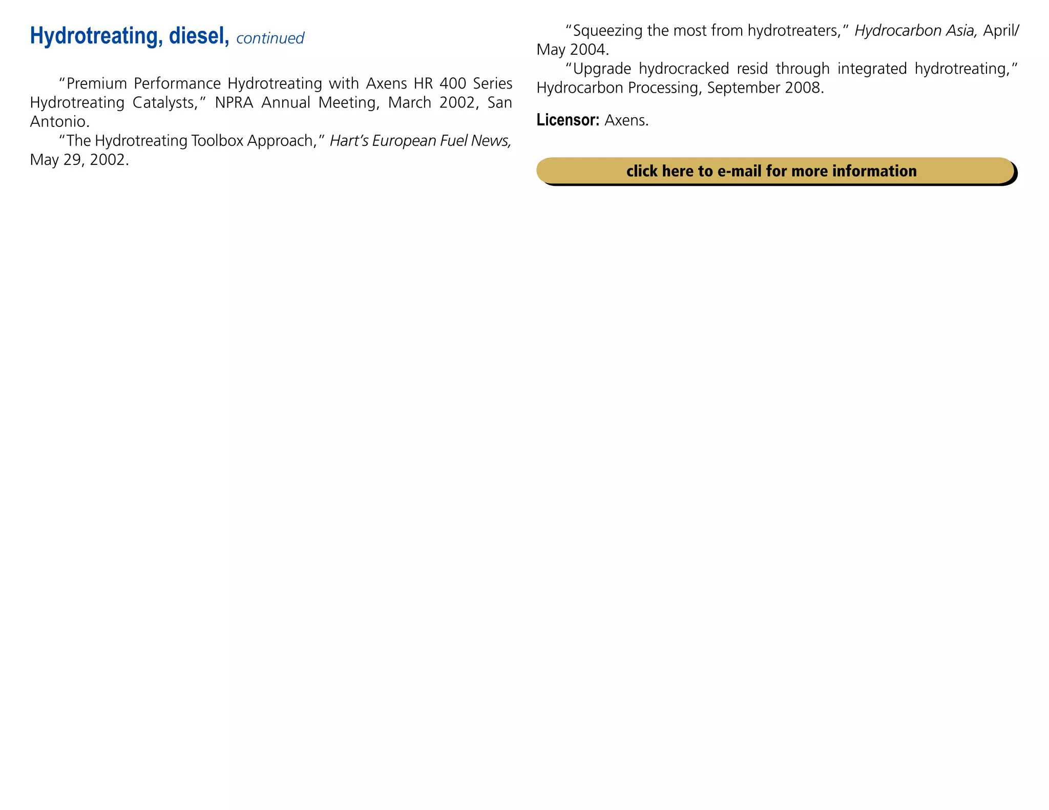 Hydrotreating, diesel, continued
“Premium Performance Hydrotreating with Axens HR 400 Series
Hydrotreating Catalysts,” NPRA Annual Meeting, March 2002, San
Antonio.
“The Hydrotreating Toolbox Approach,” Hart’s European Fuel News,
May 29, 2002.
click here to e-mail for more information
“Squeezing the most from hydrotreaters,” Hydrocarbon Asia, April/
May 2004.
“Upgrade hydrocracked resid through integrated hydrotreating,”
Hydrocarbon Processing, September 2008.
Licensor: Axens.
 