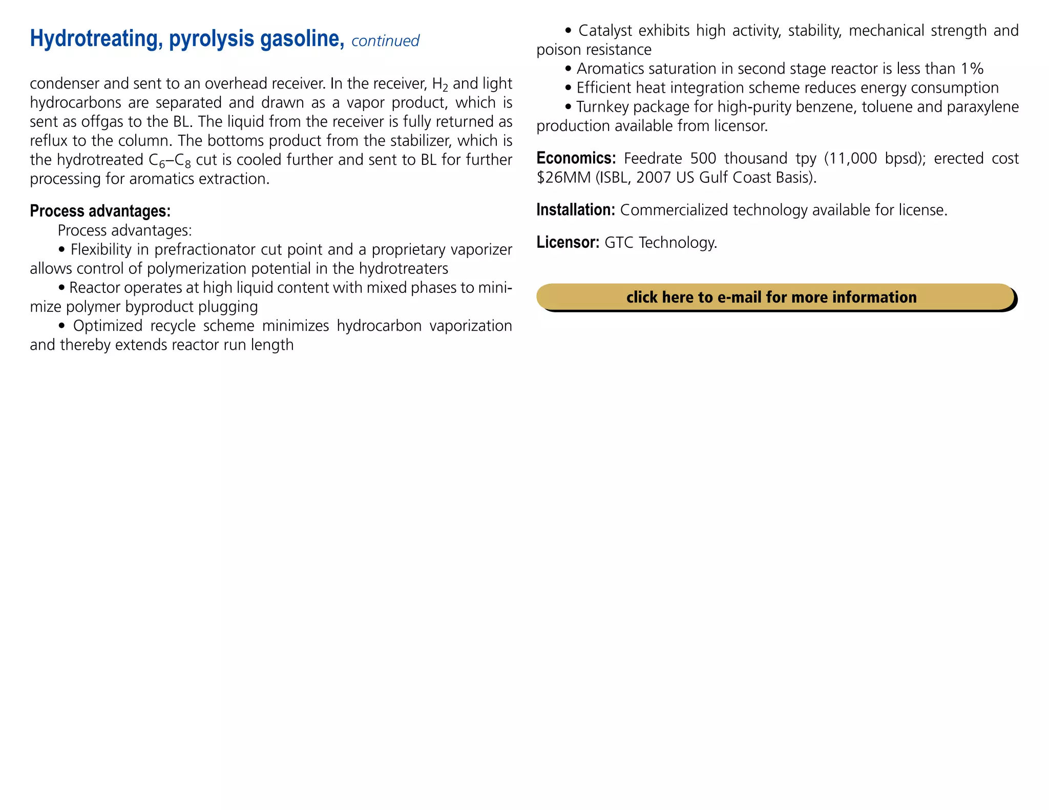 condenser and sent to an overhead receiver. In the receiver, H2 and light
hydrocarbons are separated and drawn as a vapor product, which is
sent as offgas to the BL. The liquid from the receiver is fully returned as
reflux to the column. The bottoms product from the stabilizer, which is
the hydrotreated C6–C8 cut is cooled further and sent to BL for further
processing for aromatics extraction.
Process advantages:
Process advantages:
• Flexibility in prefractionator cut point and a proprietary vaporizer
allows control of polymerization potential in the hydrotreaters
• Reactor operates at high liquid content with mixed phases to mini-
mize polymer byproduct plugging
• Optimized recycle scheme minimizes hydrocarbon vaporization
and thereby extends reactor run length
Hydrotreating, pyrolysis gasoline, continued
• Catalyst exhibits high activity, stability, mechanical strength and
poison resistance
• Aromatics saturation in second stage reactor is less than 1%
• Efficient heat integration scheme reduces energy consumption
• Turnkey package for high-purity benzene, toluene and paraxylene
production available from licensor.
Economics: Feedrate 500 thousand tpy (11,000 bpsd); erected cost
$26MM (ISBL, 2007 US Gulf Coast Basis).
Installation: Commercialized technology available for license.
Licensor: GTC Technology.
click here to e-mail for more information
 