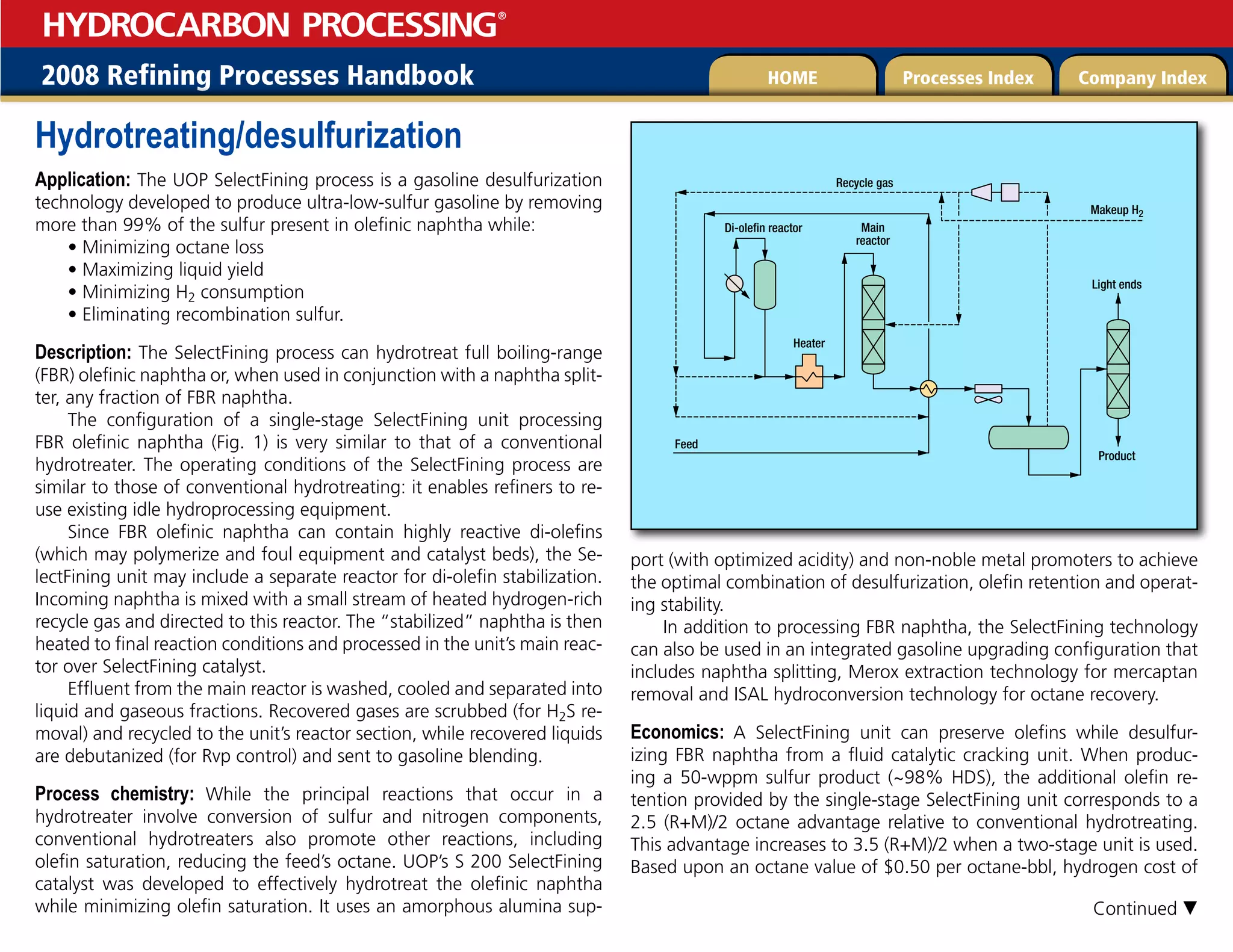 2008 Refining Processes Handbook Processes Index Company Index
HOME
HYDROCARBON PROCESSING
®
Hydrotreating/desulfurization
Application: The UOP SelectFining process is a gasoline desulfurization
technology developed to produce ultra-low-sulfur gasoline by removing
more than 99% of the sulfur present in olefinic naphtha while:
• Minimizing octane loss
• Maximizing liquid yield
• Minimizing H2 consumption
• Eliminating recombination sulfur.
Description: The SelectFining process can hydrotreat full boiling-range
(FBR) olefinic naphtha or, when used in conjunction with a naphtha split-
ter, any fraction of FBR naphtha.
The configuration of a single-stage SelectFining unit processing
FBR olefinic naphtha (Fig. 1) is very similar to that of a conventional
hydrotreater. The operating conditions of the SelectFining process are
similar to those of conventional hydrotreating: it enables refiners to re-
use existing idle hydroprocessing equipment.
Since FBR olefinic naphtha can contain highly reactive di-olefins
(which may polymerize and foul equipment and catalyst beds), the Se-
lectFining unit may include a separate reactor for di-olefin stabilization.
Incoming naphtha is mixed with a small stream of heated hydrogen-rich
recycle gas and directed to this reactor. The “stabilized” naphtha is then
heated to final reaction conditions and processed in the unit’s main reac-
tor over SelectFining catalyst.
Effluent from the main reactor is washed, cooled and separated into
liquid and gaseous fractions. Recovered gases are scrubbed (for H2S re-
moval) and recycled to the unit’s reactor section, while recovered liquids
are debutanized (for Rvp control) and sent to gasoline blending.
Process chemistry: While the principal reactions that occur in a
hydrotreater involve conversion of sulfur and nitrogen components,
conventional hydrotreaters also promote other reactions, including
olefin saturation, reducing the feed’s octane. UOP’s S 200 SelectFining
catalyst was developed to effectively hydrotreat the olefinic naphtha
while minimizing olefin saturation. It uses an amorphous alumina sup-
port (with optimized acidity) and non-noble metal promoters to achieve
the optimal combination of desulfurization, olefin retention and operat-
ing stability.
In addition to processing FBR naphtha, the SelectFining technology
can also be used in an integrated gasoline upgrading configuration that
includes naphtha splitting, Merox extraction technology for mercaptan
removal and ISAL hydroconversion technology for octane recovery.
Economics: A SelectFining unit can preserve olefins while desulfur-
izing FBR naphtha from a fluid catalytic cracking unit. When produc-
ing a 50-wppm sulfur product (~98% HDS), the additional olefin re-
tention provided by the single-stage SelectFining unit corresponds to a
2.5 (R+M)/2 octane advantage relative to conventional hydrotreating.
This advantage increases to 3.5 (R+M)/2 when a two-stage unit is used.
Based upon an octane value of $0.50 per octane-bbl, hydrogen cost of
Product
Light ends
Main
reactor
Heater
Recycle gas
Di-olefin reactor
Makeup H2
Feed
Continued 
 