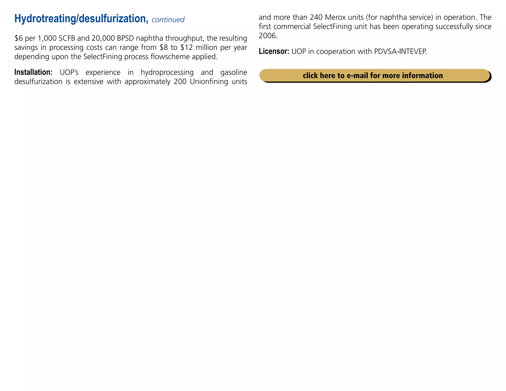 $6 per 1,000 SCFB and 20,000 BPSD naphtha throughput, the resulting
savings in processing costs can range from $8 to $12 million per year
depending upon the SelectFining process flowscheme applied.
Installation: UOP’s experience in hydroprocessing and gasoline
desulfurization is extensive with approximately 200 Unionfining units
and more than 240 Merox units (for naphtha service) in operation. The
first commercial SelectFining unit has been operating successfully since
2006.
Licensor: UOP in cooperation with PDVSA-INTEVEP.
Hydrotreating/desulfurization, continued
click here to e-mail for more information
 