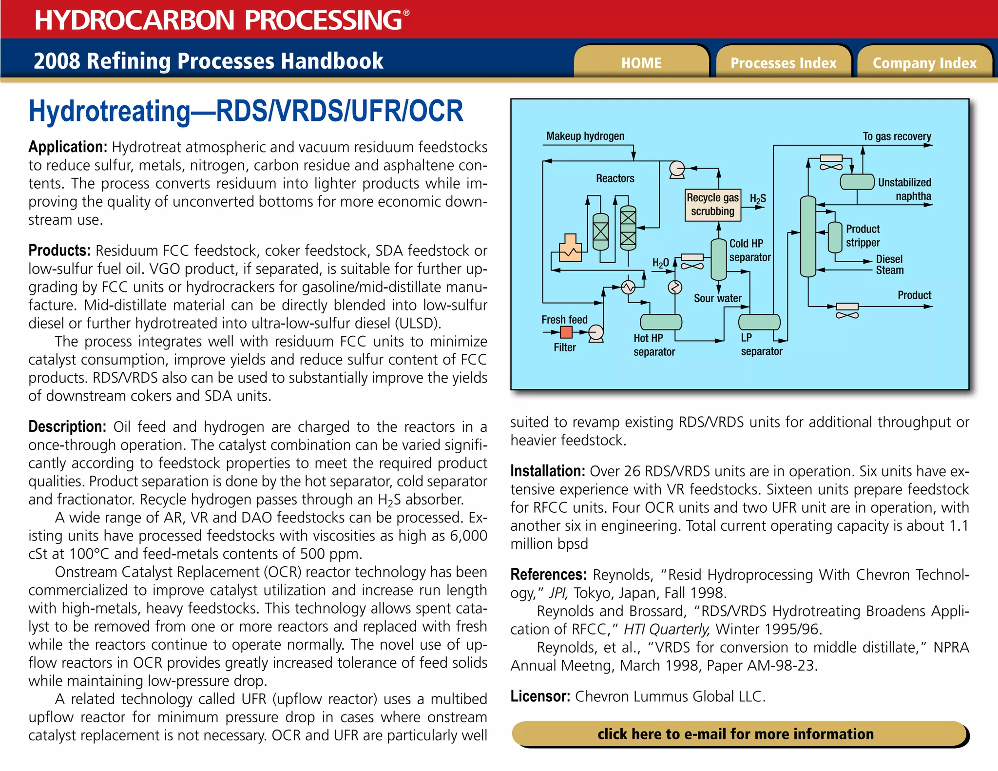 2008 Refining Processes Handbook Processes Index Company Index
HOME
HYDROCARBON PROCESSING
®
click here to e-mail for more information
Hydrotreating—RDS/VRDS/UFR/OCR
Application: Hydrotreat atmospheric and vacuum residuum feedstocks
to reduce sulfur, metals, nitrogen, carbon residue and asphaltene con-
tents. The process converts residuum into lighter products while im-
proving the quality of unconverted bottoms for more economic down-
stream use.
Products: Residuum FCC feedstock, coker feedstock, SDA feedstock or
low-sulfur fuel oil. VGO product, if separated, is suitable for further up-
grading by FCC units or hydrocrackers for gasoline/mid-distillate manu-
facture. Mid-distillate material can be directly blended into low-sulfur
diesel or further hydrotreated into ultra-low-sulfur diesel (ULSD).
The process integrates well with residuum FCC units to minimize
catalyst consumption, improve yields and reduce sulfur content of FCC
products. RDS/VRDS also can be used to substantially improve the yields
of downstream cokers and SDA units.
Description: Oil feed and hydrogen are charged to the reactors in a
once-through operation. The catalyst combination can be varied signifi-
cantly according to feedstock properties to meet the required product
qualities. Product separation is done by the hot separator, cold separator
and fractionator. Recycle hydrogen passes through an H2S absorber.
A wide range of AR, VR and DAO feedstocks can be processed. Ex-
isting units have processed feedstocks with viscosities as high as 6,000
cSt at 100°C and feed-metals contents of 500 ppm.
Onstream Catalyst Replacement (OCR) reactor technology has been
commercialized to improve catalyst utilization and increase run length
with high-metals, heavy feedstocks. This technology allows spent cata-
lyst to be removed from one or more reactors and replaced with fresh
while the reactors continue to operate normally. The novel use of up-
flow reactors in OCR provides greatly increased tolerance of feed solids
while maintaining low-pressure drop.
A related technology called UFR (upflow reactor) uses a multibed
upflow reactor for minimum pressure drop in cases where onstream
catalyst replacement is not necessary. OCR and UFR are particularly well
suited to revamp existing RDS/VRDS units for additional throughput or
heavier feedstock.
Installation: Over 26 RDS/VRDS units are in operation. Six units have ex-
tensive experience with VR feedstocks. Sixteen units prepare feedstock
for RFCC units. Four OCR units and two UFR unit are in operation, with
another six in engineering. Total current operating capacity is about 1.1
million bpsd
References: Reynolds, “Resid Hydroprocessing With Chevron Technol-
ogy,” JPI, Tokyo, Japan, Fall 1998.
Reynolds and Brossard, “RDS/VRDS Hydrotreating Broadens Appli-
cation of RFCC,” HTI Quarterly, Winter 1995/96.
Reynolds, et al., “VRDS for conversion to middle distillate,” NPRA
Annual Meetng, March 1998, Paper AM-98-23.
Licensor: Chevron Lummus Global LLC.
Makeup hydrogen
Recycle gas
scrubbing
H2S
To gas recovery
Unstabilized
naphtha
Product
Product
stripper
Diesel
Steam
Cold HP
separator
Sour water
LP
separator
Hot HP
separator
H2O
Reactors
Fresh feed
Filter
 