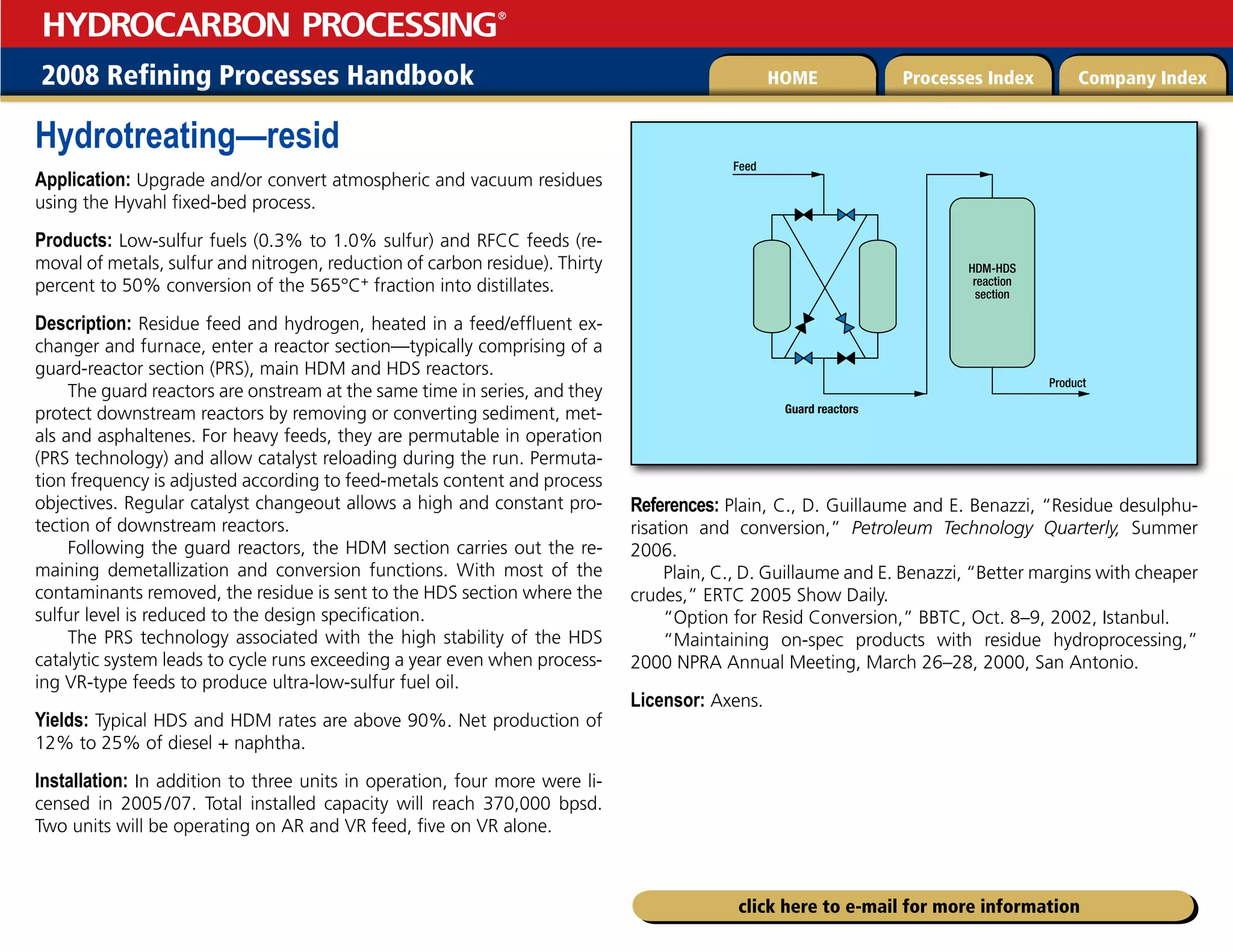 2008 Refining Processes Handbook Processes Index Company Index
HOME
HYDROCARBON PROCESSING
®
click here to e-mail for more information
Hydrotreating—resid
Application: Upgrade and/or convert atmospheric and vacuum residues
using the Hyvahl fixed-bed process.
Products: Low-sulfur fuels (0.3% to 1.0% sulfur) and RFCC feeds (re-
moval of metals, sulfur and nitrogen, reduction of carbon residue). Thirty
percent to 50% conversion of the 565°C+ fraction into distillates.
Description: Residue feed and hydrogen, heated in a feed/effluent ex-
changer and furnace, enter a reactor section—typically comprising of a
guard-reactor section (PRS), main HDM and HDS reactors.
The guard reactors are onstream at the same time in series, and they
protect downstream reactors by removing or converting sediment, met-
als and asphaltenes. For heavy feeds, they are permutable in operation
(PRS technology) and allow catalyst reloading during the run. Permuta-
tion frequency is adjusted according to feed-metals content and process
objectives. Regular catalyst changeout allows a high and constant pro-
tection of downstream reactors.
Following the guard reactors, the HDM section carries out the re-
maining demetallization and conversion functions. With most of the
contaminants removed, the residue is sent to the HDS section where the
sulfur level is reduced to the design specification.
The PRS technology associated with the high stability of the HDS
catalytic system leads to cycle runs exceeding a year even when process-
ing VR-type feeds to produce ultra-low-sulfur fuel oil.
Yields: Typical HDS and HDM rates are above 90%. Net production of
12% to 25% of diesel + naphtha.
Installation: In addition to three units in operation, four more were li-
censed in 2005/07. Total installed capacity will reach 370,000 bpsd.
Two units will be operating on AR and VR feed, five on VR alone.
References: Plain, C., D. Guillaume and E. Benazzi, “Residue desulphu-
risation and conversion,” Petroleum Technology Quarterly, Summer
2006.
Plain, C., D. Guillaume and E. Benazzi, “Better margins with cheaper
crudes,” ERTC 2005 Show Daily.
“Option for Resid Conversion,” BBTC, Oct. 8–9, 2002, Istanbul.
“Maintaining on-spec products with residue hydroprocessing,”
2000 NPRA Annual Meeting, March 26–28, 2000, San Antonio.
Licensor: Axens.
HDM-HDS
reaction
section
Guard reactors
Product
Feed
 