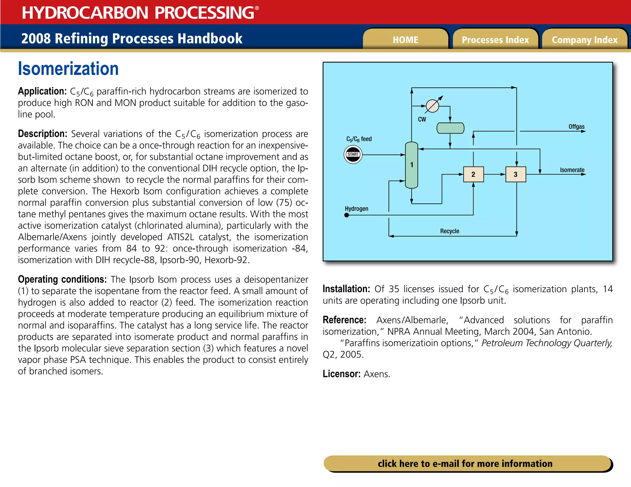 2008 Refining Processes Handbook Processes Index Company Index
HOME
HYDROCARBON PROCESSING
®
click here to e-mail for more information
Isomerization
Application: C5/C6 paraffin-rich hydrocarbon streams are isomerized to
produce high RON and MON product suitable for addition to the gaso-
line pool.
Description: Several variations of the C5 /C6 isomerization process are
available. The choice can be a once-through reaction for an inexpensive-
but-limited octane boost, or, for substantial octane improvement and as
an alternate (in addition) to the conventional DIH recycle option, the Ip-
sorb Isom scheme shown to recycle the normal paraffins for their com-
plete conversion. The Hexorb Isom configuration achieves a complete
normal paraffin conversion plus substantial conversion of low (75) oc-
tane methyl pentanes gives the maximum octane results. With the most
active isomerization catalyst (chlorinated alumina), particularly with the
Albemarle/Axens jointly developed ATIS2L catalyst, the isomerization
performance varies from 84 to 92: once-through isomerization -84,
isomerization with DIH recycle-88, Ipsorb-90, Hexorb-92.
Operating conditions: The Ipsorb Isom process uses a deisopentanizer
(1) to separate the isopentane from the reactor feed. A small amount of
hydrogen is also added to reactor (2) feed. The isomerization reaction
proceeds at moderate temperature producing an equilibrium mixture of
normal and isoparaffins. The catalyst has a long service life. The reactor
products are separated into isomerate product and normal paraffins in
the Ipsorb molecular sieve separation section (3) which features a novel
vapor phase PSA technique. This enables the product to consist entirely
of branched isomers.
Installation: Of 35 licenses issued for C5 /C6 isomerization plants, 14
units are operating including one Ipsorb unit.
Reference: Axens/Albemarle, “Advanced solutions for paraffin
isomerization,” NPRA Annual Meeting, March 2004, San Antonio.
“Paraffins isomerizatioin options,” Petroleum Technology Quarterly,
Q2, 2005.
Licensor: Axens.
START
C5/C6 feed
Hydrogen
Offgas
Isomerate
Recycle
CW
2 3
1
 