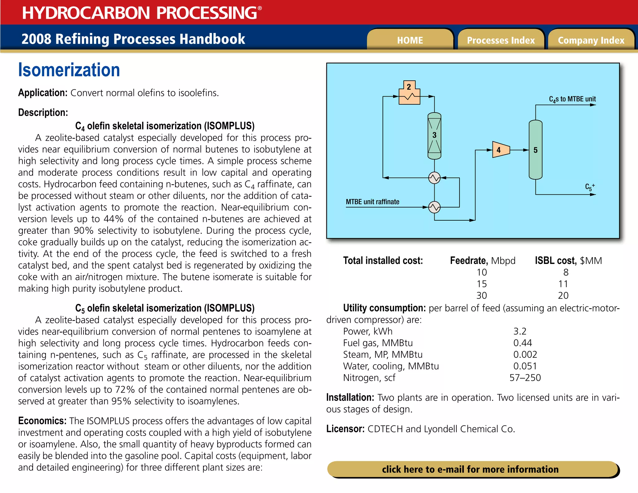 2008 Refining Processes Handbook Processes Index Company Index
HOME
HYDROCARBON PROCESSING
®
click here to e-mail for more information
Isomerization
Application: Convert normal olefins to isoolefins.
Description:
C4 olefin skeletal isomerization (IsomPlus)
A zeolite-based catalyst especially developed for this process pro-
vides near equilibrium conversion of normal butenes to isobutylene at
high selectivity and long process cycle times. A simple process scheme
and moderate process conditions result in low capital and operating
costs. Hydrocarbon feed containing n-butenes, such as C4 raffinate, can
be processed without steam or other diluents, nor the addition of cata-
lyst activation agents to promote the reaction. Near-equilibrium con-
version levels up to 44% of the contained n-butenes are achieved at
greater than 90% selectivity to isobutylene. During the process cycle,
coke gradually builds up on the catalyst, reducing the isomerization ac-
tivity. At the end of the process cycle, the feed is switched to a fresh
catalyst bed, and the spent catalyst bed is regenerated by oxidizing the
coke with an air/nitrogen mixture. The butene isomerate is suitable for
making high purity isobutylene product.
C5 olefin skeletal isomerization (IsomPlus)
A zeolite-based catalyst especially developed for this process pro-
vides near-equilibrium conversion of normal pentenes to isoamylene at
high selectivity and long process cycle times. Hydrocarbon feeds con-
taining n-pentenes, such as C5 raffinate, are processed in the skeletal
isomerization reactor without steam or other diluents, nor the addition
of catalyst activation agents to promote the reaction. Near-equilibrium
conversion levels up to 72% of the contained normal pentenes are ob-
served at greater than 95% selectivity to isoamylenes.
Economics: The IsomPlus process offers the advantages of low capital
investment and operating costs coupled with a high yield of isobutylene
or isoamylene. Also, the small quantity of heavy byproducts formed can
easily be blended into the gasoline pool. Capital costs (equipment, labor
and detailed engineering) for three different plant sizes are:
Total installed cost: Feedrate, Mbpd ISBL cost, $MM
10 8
15 11
30 20
Utility consumption: per barrel of feed (assuming an electric-motor-
driven compressor) are:
Power, kWh 3.2
Fuel gas, MMBtu 0.44
Steam, MP, MMBtu 0.002
Water, cooling, MMBtu 0.051
Nitrogen, scf 57–250
Installation: Two plants are in operation. Two licensed units are in vari-
ous stages of design.
Licensor: CDTECH and Lyondell Chemical Co.
3
4
2
5
MTBE unit raffinate
C4s to MTBE unit
C5
+
 