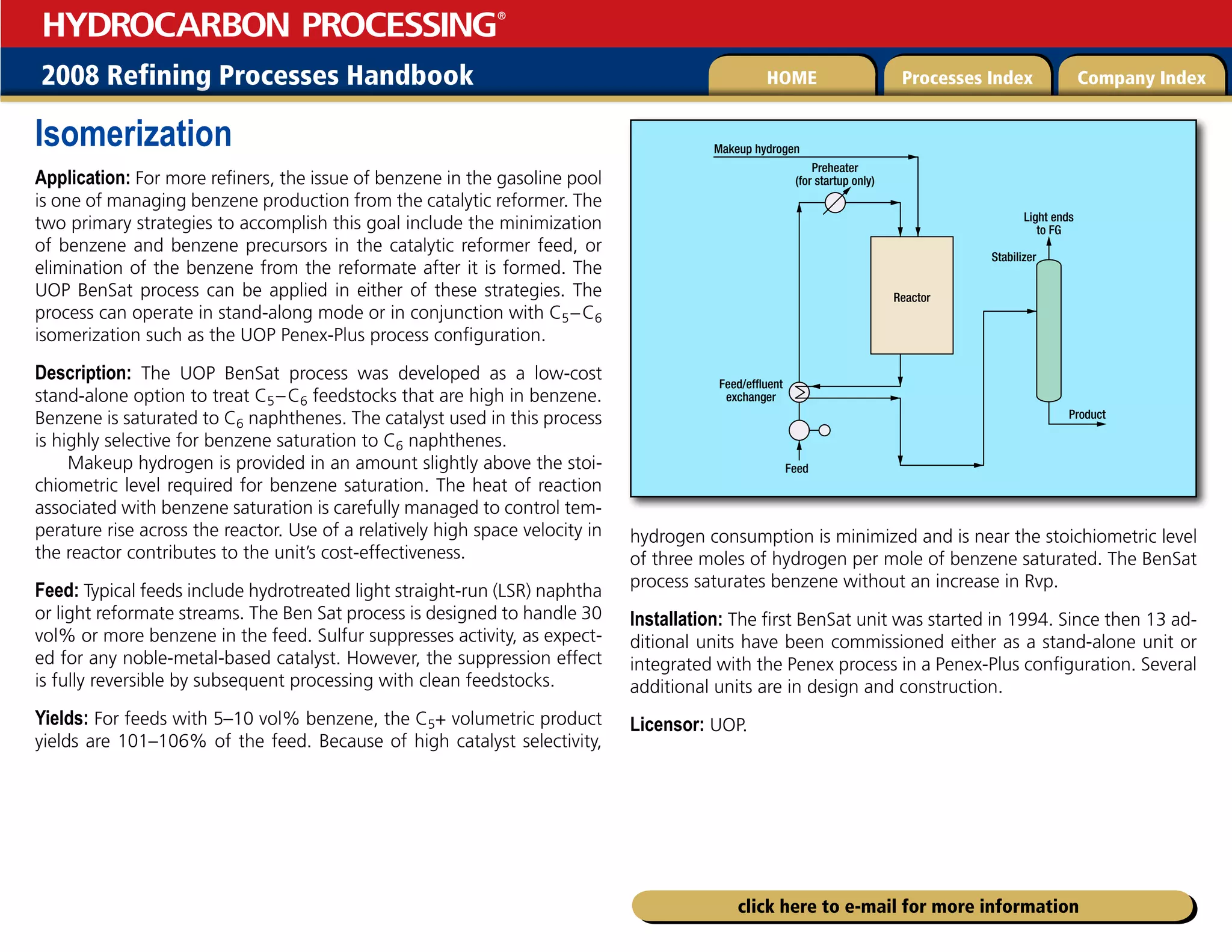 2008 Refining Processes Handbook Processes Index Company Index
HOME
HYDROCARBON PROCESSING
®
click here to e-mail for more information
Isomerization
Application: For more refiners, the issue of benzene in the gasoline pool
is one of managing benzene production from the catalytic reformer. The
two primary strategies to accomplish this goal include the minimization
of benzene and benzene precursors in the catalytic reformer feed, or
elimination of the benzene from the reformate after it is formed. The
UOP BenSat process can be applied in either of these strategies. The
process can operate in stand-along mode or in conjunction with C5–C6
isomerization such as the UOP Penex-Plus process configuration.
Description: The UOP BenSat process was developed as a low-cost
stand-alone option to treat C5–C6 feedstocks that are high in benzene.
Benzene is saturated to C6 naphthenes. The catalyst used in this process
is highly selective for benzene saturation to C6 naphthenes.
Makeup hydrogen is provided in an amount slightly above the stoi-
chiometric level required for benzene saturation. The heat of reaction
associated with benzene saturation is carefully managed to control tem-
perature rise across the reactor. Use of a relatively high space velocity in
the reactor contributes to the unit’s cost-effectiveness.
Feed: Typical feeds include hydrotreated light straight-run (LSR) naphtha
or light reformate streams. The Ben Sat process is designed to handle 30
vol% or more benzene in the feed. Sulfur suppresses activity, as expect-
ed for any noble-metal-based catalyst. However, the suppression effect
is fully reversible by subsequent processing with clean feedstocks.
Yields: For feeds with 5–10 vol% benzene, the C5+ volumetric product
yields are 101–106% of the feed. Because of high catalyst selectivity,
hydrogen consumption is minimized and is near the stoichiometric level
of three moles of hydrogen per mole of benzene saturated. The BenSat
process saturates benzene without an increase in Rvp.
Installation: The first BenSat unit was started in 1994. Since then 13 ad-
ditional units have been commissioned either as a stand-alone unit or
integrated with the Penex process in a Penex-Plus configuration. Several
additional units are in design and construction.
Licensor: UOP.
Makeup hydrogen
Preheater
(for startup only)
Feed/effluent
exchanger
Reactor
Light ends
to FG
Stabilizer
Feed
Product
 