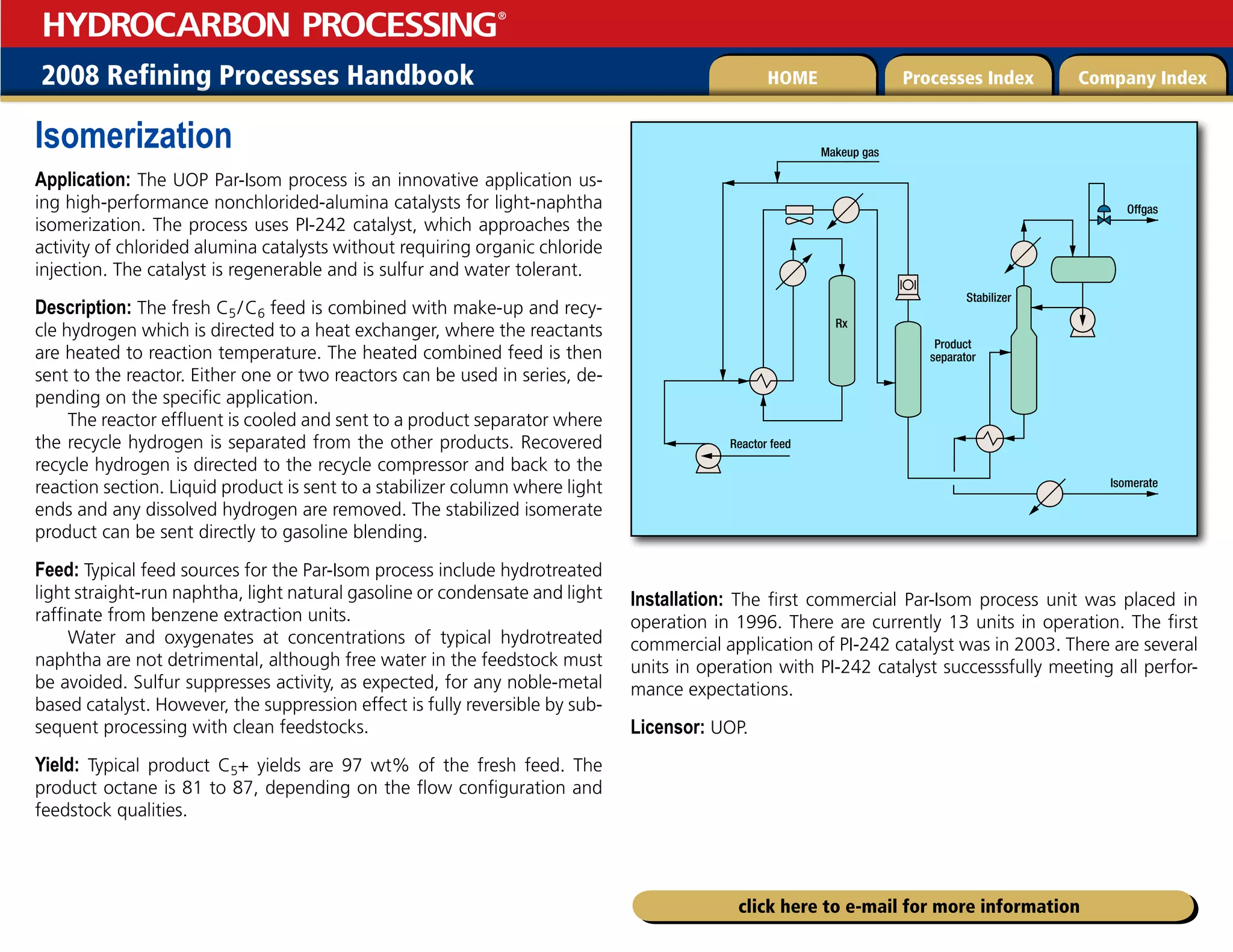 2008 Refining Processes Handbook Processes Index Company Index
HOME
HYDROCARBON PROCESSING
®
click here to e-mail for more information
Isomerization
Application: The UOP Par-Isom process is an innovative application us-
ing high-performance nonchlorided-alumina catalysts for light-naphtha
isomerization. The process uses PI-242 catalyst, which approaches the
activity of chlorided alumina catalysts without requiring organic chloride
injection. The catalyst is regenerable and is sulfur and water tolerant.
Description: The fresh C5/C6 feed is combined with make-up and recy-
cle hydrogen which is directed to a heat exchanger, where the reactants
are heated to reaction temperature. The heated combined feed is then
sent to the reactor. Either one or two reactors can be used in series, de-
pending on the specific application.
The reactor effluent is cooled and sent to a product separator where
the recycle hydrogen is separated from the other products. Recovered
recycle hydrogen is directed to the recycle compressor and back to the
reaction section. Liquid product is sent to a stabilizer column where light
ends and any dissolved hydrogen are removed. The stabilized isomerate
product can be sent directly to gasoline blending.
Feed: Typical feed sources for the Par-Isom process include hydrotreated
light straight-run naphtha, light natural gasoline or condensate and light
raffinate from benzene extraction units.
Water and oxygenates at concentrations of typical hydrotreated
naphtha are not detrimental, although free water in the feedstock must
be avoided. Sulfur suppresses activity, as expected, for any noble-metal
based catalyst. However, the suppression effect is fully reversible by sub-
sequent processing with clean feedstocks.
Yield: Typical product C5+ yields are 97 wt% of the fresh feed. The
product octane is 81 to 87, depending on the flow configuration and
feedstock qualities.
Installation: The first commercial Par-Isom process unit was placed in
operation in 1996. There are currently 13 units in operation. The first
commercial application of PI-242 catalyst was in 2003. There are several
units in operation with PI-242 catalyst successsfully meeting all perfor-
mance expectations.
Licensor: UOP.
Isomerate
Product
separator
Rx
Reactor feed
Stabilizer
Makeup gas
Offgas
 