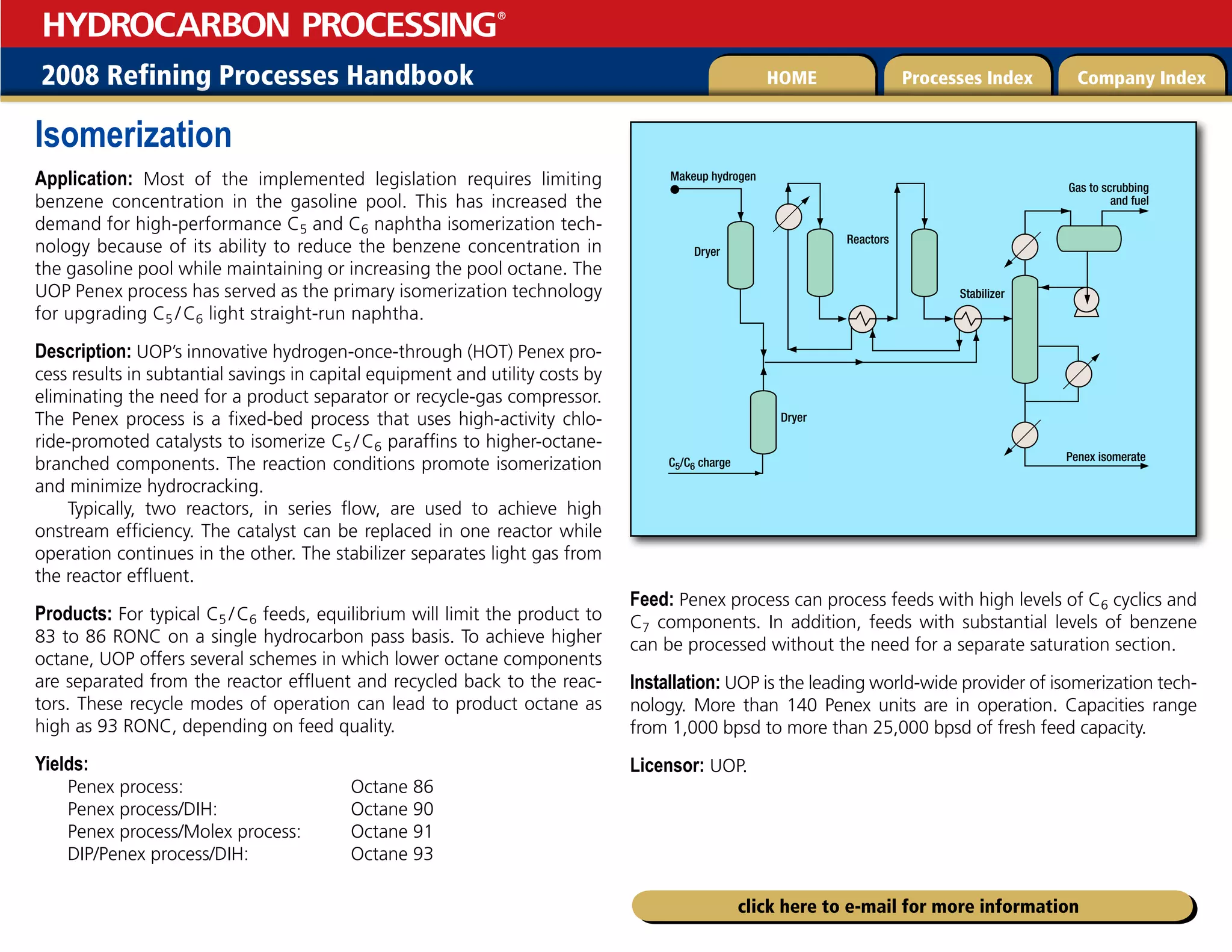 2008 Refining Processes Handbook Processes Index Company Index
HOME
HYDROCARBON PROCESSING
®
click here to e-mail for more information
Isomerization
Application: Most of the implemented legislation requires limiting
benzene concentration in the gasoline pool. This has increased the
demand for high-performance C5 and C6 naphtha isomerization tech-
nology because of its ability to reduce the benzene concentration in
the gasoline pool while maintaining or increasing the pool octane. The
UOP Penex process has served as the primary isomerization technology
for upgrading C5 /C6 light straight-run naphtha.
Description: UOP’s innovative hydrogen-once-through (HOT) Penex pro-
cess results in subtantial savings in capital equipment and utility costs by
eliminating the need for a product separator or recycle-gas compressor.
The Penex process is a fixed-bed process that uses high-activity chlo-
ride-promoted catalysts to isomerize C5 /C6 paraffins to higher-octane-
branched components. The reaction conditions promote isomerization
and minimize hydrocracking.
Typically, two reactors, in series flow, are used to achieve high
onstream efficiency. The catalyst can be replaced in one reactor while
operation continues in the other. The stabilizer separates light gas from
the reactor effluent.
Products: For typical C5 /C6 feeds, equilibrium will limit the product to
83 to 86 RONC on a single hydrocarbon pass basis. To achieve higher
octane, UOP offers several schemes in which lower octane components
are separated from the reactor effluent and recycled back to the reac-
tors. These recycle modes of operation can lead to product octane as
high as 93 RONC, depending on feed quality.
Yields:
Penex process: Octane 86
Penex process/DIH: Octane 90
Penex process/Molex process: Octane 91
DIP/Penex process/DIH: Octane 93
Feed: Penex process can process feeds with high levels of C6 cyclics and
C7 components. In addition, feeds with substantial levels of benzene
can be processed without the need for a separate saturation section.
Installation: UOP is the leading world-wide provider of isomerization tech-
nology. More than 140 Penex units are in operation. Capacities range
from 1,000 bpsd to more than 25,000 bpsd of fresh feed capacity.
Licensor: UOP.
Penex isomerate
Makeup hydrogen
Dryer
Reactors
Stabilizer
Dryer
Gas to scrubbing
and fuel
C5/C6 charge
 