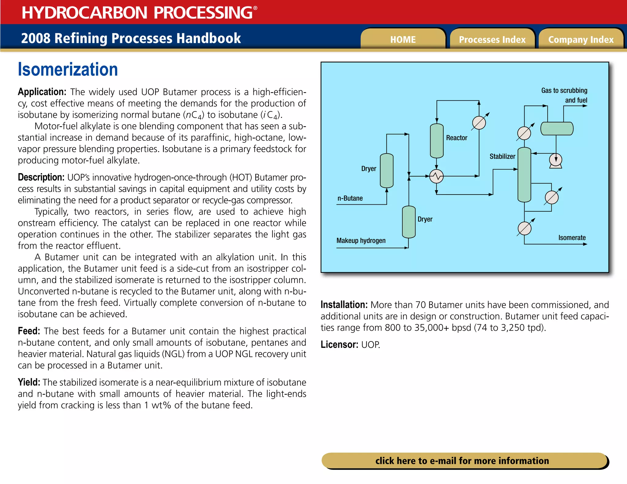 2008 Refining Processes Handbook Processes Index Company Index
HOME
HYDROCARBON PROCESSING
®
click here to e-mail for more information
Isomerization
Application: The widely used UOP Butamer process is a high-efficien-
cy, cost effective means of meeting the demands for the production of
isobutane by isomerizing normal butane (nC4) to isobutane (i C4).
Motor-fuel alkylate is one blending component that has seen a sub-
stantial increase in demand because of its paraffinic, high-octane, low-
vapor pressure blending properties. Isobutane is a primary feedstock for
producing motor-fuel alkylate.
Description: UOP’s innovative hydrogen-once-through (HOT) Butamer pro-
cess results in substantial savings in capital equipment and utility costs by
eliminating the need for a product separator or recycle-gas compressor.
Typically, two reactors, in series flow, are used to achieve high
onstream efficiency. The catalyst can be replaced in one reactor while
operation continues in the other. The stabilizer separates the light gas
from the reactor effluent.
A Butamer unit can be integrated with an alkylation unit. In this
application, the Butamer unit feed is a side-cut from an isostripper col-
umn, and the stabilized isomerate is returned to the isostripper column.
Unconverted n-butane is recycled to the Butamer unit, along with n-bu-
tane from the fresh feed. Virtually complete conversion of n-butane to
isobutane can be achieved.
Feed: The best feeds for a Butamer unit contain the highest practical
n-butane content, and only small amounts of isobutane, pentanes and
heavier material. Natural gas liquids (NGL) from a UOP NGL recovery unit
can be processed in a Butamer unit.
Yield: The stabilized isomerate is a near-equilibrium mixture of isobutane
and n-butane with small amounts of heavier material. The light-ends
yield from cracking is less than 1 wt% of the butane feed.
Installation: More than 70 Butamer units have been commissioned, and
additional units are in design or construction. Butamer unit feed capaci-
ties range from 800 to 35,000+ bpsd (74 to 3,250 tpd).
Licensor: UOP.
*TPNFSBUF
.BLFVQIZESPHFO
3FBDUPS
4UBCJMJ[FS
%SZFS
(BTUPTDSVCCJOH
BOEGVFM
%SZFS
O#VUBOF
 