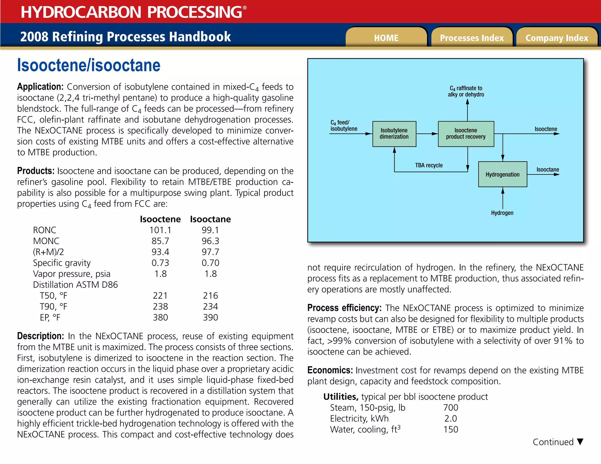 2008 Refining Processes Handbook Processes Index Company Index
HOME
HYDROCARBON PROCESSING
®
Isooctene/isooctane
Application: Conversion of isobutylene contained in mixed-C4 feeds to
isooctane (2,2,4 tri-methyl pentane) to produce a high-quality gasoline
blendstock. The full-range of C4 feeds can be processed—from refinery
FCC, olefin-plant raffinate and isobutane dehydrogenation processes.
The NExOCTANE process is specifically developed to minimize conver-
sion costs of existing MTBE units and offers a cost-effective alternative
to MTBE production.
Products: Isooctene and isooctane can be produced, depending on the
refiner’s gasoline pool. Flexibility to retain MTBE/ETBE production ca-
pability is also possible for a multipurpose swing plant. Typical product
properties using C4 feed from FCC are:
		 Isooctene Isooctane
RONC 101.1 99.1
MONC 85.7 96.3
(R+M)/2 93.4 97.7
Specific gravity 0.73 0.70
Vapor pressure, psia 1.8 1.8
Distillation ASTM D86
T50, °F 221 216
T90, °F 238 234
EP, °F 380 390
Description: In the NExOCTANE process, reuse of existing equipment
from the MTBE unit is maximized. The process consists of three sections.
First, isobutylene is dimerized to isooctene in the reaction section. The
dimerization reaction occurs in the liquid phase over a proprietary acidic
ion-exchange resin catalyst, and it uses simple liquid-phase fixed-bed
reactors. The isooctene product is recovered in a distillation system that
generally can utilize the existing fractionation equipment. Recovered
isooctene product can be further hydrogenated to produce isooctane. A
highly efficient trickle-bed hydrogenation technology is offered with the
NExOCTANE process. This compact and cost-effective technology does
not require recirculation of hydrogen. In the refinery, the NExOCTANE
process fits as a replacement to MTBE production, thus associated refin-
ery operations are mostly unaffected.
Process efficiency: The NExOCTANE process is optimized to minimize
revamp costs but can also be designed for flexibility to multiple products
(isooctene, isooctane, MTBE or ETBE) or to maximize product yield. In
fact, 99% conversion of isobutylene with a selectivity of over 91% to
isooctene can be achieved.
Economics: Investment cost for revamps depend on the existing MTBE
plant design, capacity and feedstock composition.
Utilities, typical per bbl isooctene product
Steam, 150-psig, lb 700
Electricity, kWh 2.0
Water, cooling, ft3 150
TBA recycle
Hydrogen
Isobutylene
dimerization
Hydrogenation
Isooctane
Isooctene
Isooctene
product recovery
C4 feed/
isobutylene
C4 raffinate to
alky or dehydro
Continued 
 