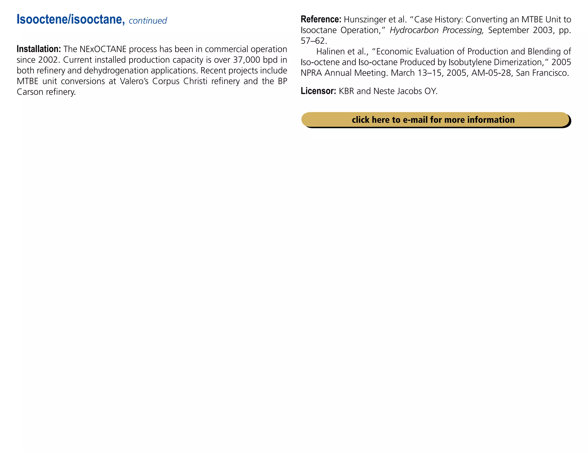Installation: The NExOCTANE process has been in commercial operation
since 2002. Current installed production capacity is over 37,000 bpd in
both refinery and dehydrogenation applications. Recent projects include
MTBE unit conversions at Valero’s Corpus Christi refinery and the BP
Carson refinery.
Isooctene/isooctane, continued
click here to e-mail for more information
Reference: Hunszinger et al. “Case History: Converting an MTBE Unit to
Isooctane Operation,” Hydrocarbon Processing, September 2003, pp.
57–62.
Halinen et al., “Economic Evaluation of Production and Blending of
Iso-octene and Iso-octane Produced by Isobutylene Dimerization,” 2005
NPRA Annual Meeting. March 13–15, 2005, AM-05-28, San Francisco.
Licensor: KBR and Neste Jacobs OY.
 