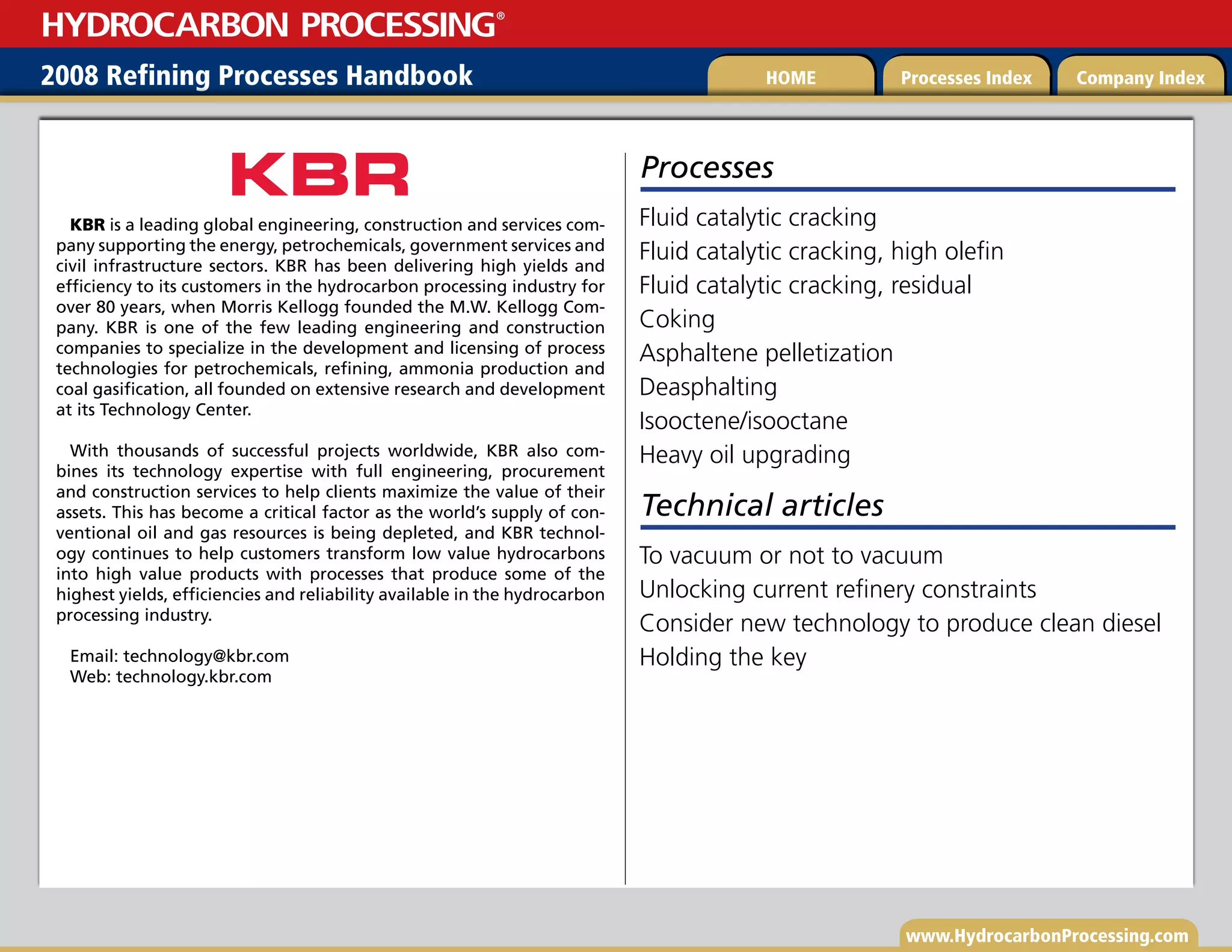 www.HydrocarbonProcessing.com
2008 Refining Processes Handbook Processes Index Company Index
HOME
HYDROCARBON PROCESSING
®
Processes
Fluid catalytic cracking
Fluid catalytic cracking, high olefin
Fluid catalytic cracking, residual
Coking
Asphaltene pelletization
Deasphalting
Isooctene/isooctane
Heavy oil upgrading
KBR is a leading global engineering, construction and services com-
pany supporting the energy, petrochemicals, government services and
civil infrastructure sectors. KBR has been delivering high yields and
efficiency to its customers in the hydrocarbon processing industry for
over 80 years, when Morris Kellogg founded the M.W. Kellogg Com-
pany. KBR is one of the few leading engineering and construction
companies to specialize in the development and licensing of process
technologies for petrochemicals, refining, ammonia production and
coal gasification, all founded on extensive research and development
at its Technology Center.
With thousands of successful projects worldwide, KBR also com-
bines its technology expertise with full engineering, procurement
and construction services to help clients maximize the value of their
assets. This has become a critical factor as the world’s supply of con-
ventional oil and gas resources is being depleted, and KBR technol-
ogy continues to help customers transform low value hydrocarbons
into high value products with processes that produce some of the
highest yields, efficiencies and reliability available in the hydrocarbon
processing industry.
Email: technology@kbr.com
Web: technology.kbr.com
Technical articles
To vacuum or not to vacuum
Unlocking current refinery constraints
Consider new technology to produce clean diesel
Holding the key
 